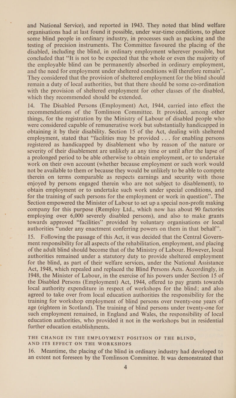 and National Service), and reported in 1943. They noted that blind welfare organisations had at last found it possible, under war-time conditions, to place some blind people in ordinary industry, in processes such as packing and the testing of precision instruments. The Committee favoured the placing of the disabled, including the blind, in ordinary employment wherever possible, but concluded that “‘It is not to be expected that the whole or even the majority of the employable blind can be permanently absorbed in ordinary employment, and the need for employment under sheltered conditions will therefore remain’. They considered that the provision of sheltered employment for the blind should remain a duty of local authorities, but that there should be some co-ordination with the provision of sheltered employment for other classes of the disabled, which they recommended should be extended. 14. The Disabled Persons (Employment) Act, 1944, carried into effect the recommendations of the Tomlinson Committee. It provided, among other things, for the registration by the Ministry of Labour of disabled people who were considered capable of remunerative work but substantially handicapped in obtaining it by their disability. Section 15 of the Act, dealing with sheltered employment, stated that “facilities may be provided ... for enabling persons registered as handicapped by disablement who by reason of the nature or severity of their disablement are unlikely at any time or until after the lapse of a prolonged period to be able otherwise to obtain employment, or to undertake work on their own account (whether because employment or such work would not be available to them or because they would be unlikely to be able to compete therein on terms comparable as respects earnings and security with those enjoyed by persons engaged therein who are not subject to disablement), to obtain employment or to undertake such work under special conditions, and for the training of such persons for the employment or work in question’’. The Section empowered the Minister of Labour to set up a special non-profit making company for this purpose (Remploy Ltd., which now has about 90 factories employing over 6,000 severely disabled persons), and also to make grants towards approved ‘“‘facilities’’ provided by voluntary organisations or local authorities “under any enactment conferring powers on them in that behalf”’. 15. Following the passage of this Act, it was decided that the Central Govern- ment responsibility for all aspects of the rehabilitation, employment, and placing of the adult blind should become that of the Ministry of Labour. However, local authorities remained under a statutory duty to provide sheltered employment for the blind, as part of their welfare services, under the National Assistance Act, 1948, which repealed and replaced the Blind Persons Acts. Accordingly, in 1948, the Minister of Labour, in the exercise of his powers under Section 15 of the Disabled Persons (Employment) Act, 1944, offered to pay grants towards local authority expenditure in respect of workshops for the blind; and also agreed to take over from local education authorities the responsibility for the training for workshop employment of blind persons over twenty-one years of age (eighteen in Scotland). The training of blind persons under twenty-one for such employment remained, in England and Wales, the responsibility of local education authorities, who provided it not in the workshops but in residential further education establishments. THE CHANGE IN THE EMPLOYMENT POSITION OF THE BLIND, AND ITS EFFECT ON THE WORKSHOPS 16. Meantime, the placing of the blind in ordinary industry had developed to an extent not foreseen by the Tomlinson Committee. It was demonstrated that