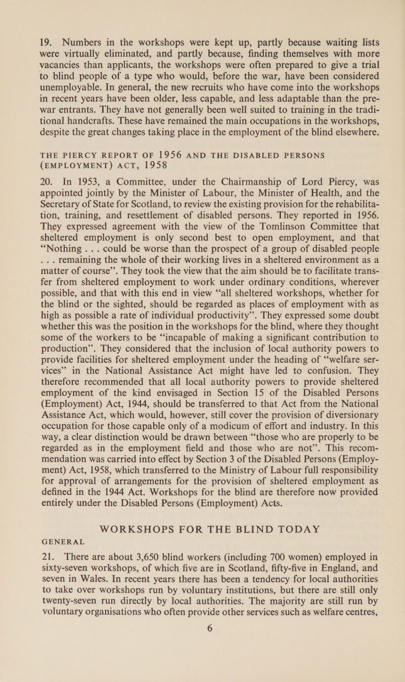 19. Numbers in the workshops were kept up, partly because waiting lists were virtually eliminated, and partly because, finding themselves with more vacancies than applicants, the workshops were often prepared to give a trial to blind people of a type who would, before the war, have been considered unemployable. In general, the new recruits who have come into the workshops in recent years have been older, less capable, and less adaptable than the pre- war entrants. They have not generally been well suited to training in the tradi- tional handcrafts. These have remained the main occupations in the workshops, despite the great changes taking place in the employment of the blind elsewhere. THE PIERCY REPORT OF 1956 AND THE DISABLED PERSONS (EMPLOYMENT) ACT, 1958 20. In 1953, a Committee, under the Chairmanship of Lord Piercy, was appointed jointly by the Minister of Labour, the Minister of Health, and the Secretary of State for Scotland, to review the existing provision for the rehabilita- tion, training, and resettlement of disabled persons. They reported in 1956. They expressed agreement with the view of the Tomlinson Committee that sheltered employment is only second best to open employment, and that “Nothing . . . could be worse than the prospect of a group of disabled people . .. remaining the whole of their working lives in a sheltered environment as a matter of course’’. They took the view that the aim should be to facilitate trans- fer from sheltered employment to work under ordinary conditions, wherever possible, and that with this end in view “‘all sheltered workshops, whether for the blind or the sighted, should be regarded as places of employment with as high as possible a rate of individual productivity”. They expressed some doubt whether this was the position in the workshops for the blind, where they thought some of the workers to be “incapable of making a significant contribution to production”. They considered that the inclusion of local authority powers to provide facilities for sheltered employment under the heading of “welfare ser- vices” in the National Assistance Act might have led to confusion. They therefore recommended that all local authority powers to provide sheltered employment of the kind envisaged in Section 15 of the Disabled Persons (Employment) Act, 1944, should be transferred to that Act from the National Assistance Act, which would, however, still cover the provision of diversionary occupation for those capable only of a modicum of effort and industry. In this way, a Clear distinction would be drawn between “‘those who are properly to be regarded as in the employment field and those who are not’. This recom- mendation was carried into effect by Section 3 of the Disabled Persons (Employ- ment) Act, 1958, which transferred to the Ministry of Labour full responsibility for approval of arrangements for the provision of sheltered employment as defined in the 1944 Act. Workshops for the blind are therefore now provided entirely under the Disabled Persons (Employment) Acts. WORKSHOPS FOR THE BLIND TODAY GENERAL 21. There are about 3,650 blind workers (including 700 women) employed in sixty-seven workshops, of which five are in Scotland, fifty-five in England, and seven in Wales. In recent years there has been a tendency for local authorities to take over workshops run by voluntary institutions, but there are still only twenty-seven run directly by local authorities. The majority are still run by voluntary organisations who often provide other services such as welfare centres,