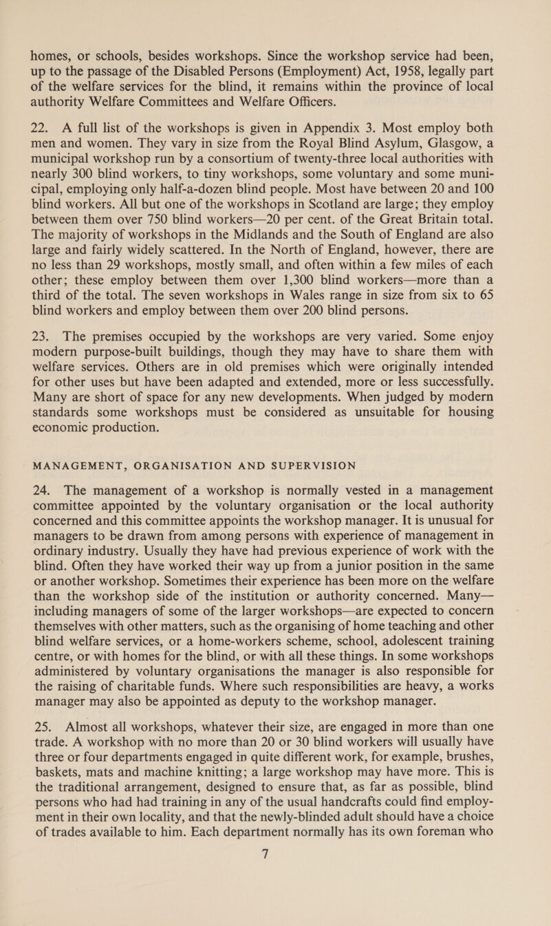 homes, or schools, besides workshops. Since the workshop service had been, up to the passage of the Disabled Persons (Employment) Act, 1958, legally part of the welfare services for the blind, it remains within the province of local authority Welfare Committees and Welfare Officers. 22. A full list of the workshops is given in Appendix 3. Most employ both men and women. They vary in size from the Royal Blind Asylum, Glasgow, a municipal workshop run by a consortium of twenty-three local authorities with nearly 300 blind workers, to tiny workshops, some voluntary and some muni- cipal, employing only half-a-dozen blind people. Most have between 20 and 100 blind workers. All but one of the workshops in Scotland are large; they employ between them over 750 blind workers—20 per cent. of the Great Britain total. The majority of workshops in the Midlands and the South of England are also large and fairly widely scattered. In the North of England, however, there are no less than 29 workshops, mostly small, and often within a few miles of each other; these employ between them over 1,300 blind workers—more than a third of the total. The seven workshops in Wales range in size from six to 65 blind workers and employ between them over 200 blind persons. 23. The premises occupied by the workshops are very varied. Some enjoy modern purpose-built buildings, though they may have to share them with welfare services. Others are in old premises which were originally intended for other uses but have been adapted and extended, more or less successfully. Many are short of space for any new developments. When judged by modern standards some workshops must be considered as unsuitable for housing economic production. MANAGEMENT, ORGANISATION AND SUPERVISION 24. The management of a workshop is normally vested in a management committee appointed by the voluntary organisation or the local authority concerned and this committee appoints the workshop manager. It is unusual for managers to be drawn from among persons with experience of management in ordinary industry. Usually they have had previous experience of work with the blind. Often they have worked their way up from a junior position in the same or another workshop. Sometimes their experience has been more on the welfare than the workshop side of the institution or authority concerned. Many— including managers of some of the larger workshops—are expected to concern themselves with other matters, such as the organising of home teaching and other blind welfare services, or a home-workers scheme, school, adolescent training centre, or with homes for the blind, or with all these things. In some workshops administered by voluntary organisations the manager is also responsible for the raising of charitable funds. Where such responsibilities are heavy, a works manager may also be appointed as deputy to the workshop manager. 25. Almost all workshops, whatever their size, are engaged in more than one trade. A workshop with no more than 20 or 30 blind workers will usually have three or four departments engaged in quite different work, for example, brushes, baskets, mats and machine knitting; a large workshop may have more. This is the traditional arrangement, designed to ensure that, as far as possible, blind persons who had had training in any of the usual handcrafts could find employ- ment in their own locality, and that the newly-blinded adult should have a choice of trades available to him. Each department normally has its own foreman who if