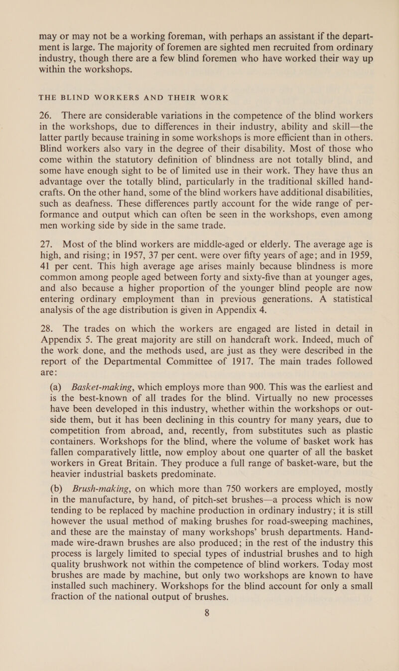 may or may not be a working foreman, with perhaps an assistant if the depart- ment is large. The majority of foremen are sighted men recruited from ordinary industry, though there are a few blind foremen who have worked their way up within the workshops. THE BLIND WORKERS AND THEIR WORK 26. There are considerable variations in the competence of the blind workers in the workshops, due to differences in their industry, ability and skill—the latter partly because training in some workshops is more efficient than in others. Blind workers also vary in the degree of their disability. Most of those who come within the statutory definition of blindness are not totally blind, and some have enough sight to be of limited use in their work. They have thus an advantage over the totally blind, particularly in the traditional skilled hand- crafts. On the other hand, some of the blind workers have additional disabilities, such as deafness. These differences partly account for the wide range of per- formance and output which can often be seen in the workshops, even among men working side by side in the same trade. 27. Most of the blind workers are middle-aged or elderly. The average age is high, and rising; in 1957, 37 per cent. were over fifty years of age; and in 1959, 41 per cent. This high average age arises mainly because blindness is more common among people aged between forty and sixty-five than at younger ages, and also because a higher proportion of the younger blind people are now entering ordinary employment than in previous generations. A statistical analysis of the age distribution is given in Appendix 4. 28. The trades on which the workers are engaged are listed in detail in Appendix 5. The great majority are still on handcraft work. Indeed, much of the work done, and the methods used, are just as they were described in the report of the Departmental Committee of 1917. The main trades followed are: (a) Basket-making, which employs more than 900. This was the earliest and is the best-known of all trades for the blind. Virtually no new processes have been developed in this industry, whether within the workshops or out- side them, but it has been declining in this country for many years, due to competition from abroad, and, recently, from substitutes such as plastic containers. Workshops for the blind, where the volume of basket work has fallen comparatively little, now employ about one quarter of all the basket workers in Great Britain. They produce a full range of basket-ware, but the heavier industrial baskets predominate. (b) Brush-making, on which more than 750 workers are employed, mostly in the manufacture, by hand, of pitch-set brushes—a process which is now tending to be replaced by machine production in ordinary industry; it is still however the usual method of making brushes for road-sweeping machines, and these are the mainstay of many workshops’ brush departments. Hand- made wire-drawn brushes are also produced; in the rest of the industry this process is largely limited to special types of industrial brushes and to high quality brushwork not within the competence of blind workers. Today most brushes are made by machine, but only two workshops are known to have installed such machinery. Workshops for the blind account for only a small fraction of the national output of brushes.