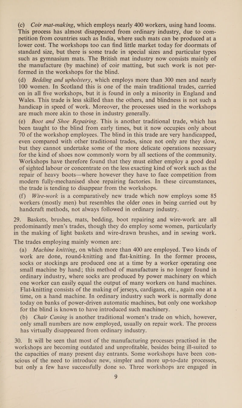 (c) Coir mat-making, which employs nearly 400 workers, using hand looms. This process has almost disappeared from ordinary industry, due to com- petition from countries such as India, where such mats can be produced at a lower cost. The workshops too can find little market today for doormats of standard size, but there is some trade in special sizes and particular types such as gymnasium mats. The British mat industry now consists mainly of the manufacture (by machine) of coir matting, but such work is not per- formed in the workshops for the blind. (d) Bedding and upholstery, which employs more than 300 men and nearly 100 women. In Scotland this is one of the main traditional trades, carried on in all five workshops, but it is found in only a minority in England and Wales. This trade is less skilled than the others, and blindness is not such a handicap in speed of work. Moreover, the processes used in the workshops are much more akin to those in industry generally. (e) Boot and Shoe Repairing. This is another traditional trade, which has been taught to the blind from early times, but it now occupies only about 70 of the workshop employees. The blind in this trade are very handicapped, even compared with other traditional trades, since not only are they slow, but they cannot undertake some of the more delicate operations necessary for the kind of shoes now commonly worn by all sections of the community. Workshops have therefore found that they must either employ a good deal of sighted labour or concentrate on the less exacting kind of work such as the repair of heavy boots—where however they have to face competition from modern fully-mechanised shoe repairing factories. In these circumstances, the trade is tending to disappear from the workshops. (f) Wire-work is a comparatively new trade which now employs some 85 workers (mostly men) but resembles the older ones in being carried out by handcraft methods, not always followed in ordinary industry. 29. Baskets, brushes, mats, bedding, boot repairing and wire-work are all predominantly men’s trades, though they do employ some women, particularly in the making of light baskets and wire-drawn brushes, and in sewing work. The trades employing mainly women are: (a) Machine knitting, on which more than 400 are employed. Two kinds of work are done, round-knitting and flat-knitting. In the former process, socks or stockings are produced one at a time by a worker operating one small machine by hand; this method of manufacture is no longer found in ordinary industry, where socks are produced by power machinery on which one worker can easily equal the output of many workers on hand machines. Flat-knitting consists of the making of jerseys, cardigans, etc., again one at a time, on a hand machine. In ordinary industry such work is normally done today on banks of power-driven automatic machines, but only one workshop for the blind is known to have introduced such machinery. (b) Chair Caning is another traditional women’s trade on which, however, only small numbers are now employed, usually on repair work. The process has virtually disappeared from ordinary industry. 30. It will be seen that most of the manufacturing processes practised in the workshops are becoming outdated and unprofitable, besides being ill-suited to the capacities of many present day entrants. Some workshops have been con- scious of the need to introduce new, simpler and more up-to-date processes, but only a few have successfully done so. Three workshops are engaged in