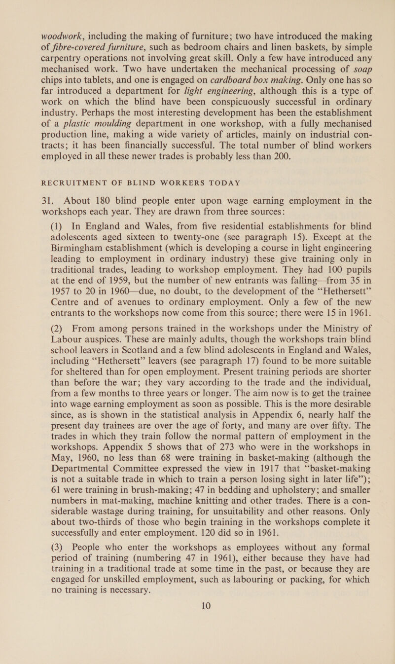 woodwork, including the making of furniture; two have introduced the making of fibre-covered furniture, such as bedroom chairs and linen baskets, by simple carpentry operations not involving great skill. Only a few have introduced any mechanised work. Two have undertaken the mechanical processing of soap chips into tablets, and one is engaged on cardboard box making. Only one has so far introduced a department for light engineering, although this is a type of work on which the blind have been conspicuously successful in ordinary industry. Perhaps the most interesting development has been the establishment of a plastic moulding department in one workshop, with a fully mechanised production line, making a wide variety of articles, mainly on industrial con- tracts; it has been financially successful. The total number of blind workers employed in all these newer trades is probably less than 200. RECRUITMENT OF BLIND WORKERS TODAY 31. About 180 blind people enter upon wage earning employment in the workshops each year. They are drawn from three sources: (1) In England and Wales, from five residential establishments for blind adolescents aged sixteen to twenty-one (see paragraph 15). Except at the Birmingham establishment (which is developing a course in light engineering leading to employment in ordinary industry) these give training only in traditional trades, leading to workshop employment. They had 100 pupils at the end of 1959, but the number of new entrants was falling—from 35 in 1957 to 20 in 1960—due, no doubt, to the development of the ‘“‘Hethersett”’ Centre and of avenues to ordinary employment. Only a few of the new entrants to the workshops now come from this source; there were 15 in 1961. (2) From among persons trained in the workshops under the Ministry of Labour auspices. These are mainly adults, though the workshops train blind school leavers in Scotland and a few blind adolescents in England and Wales, including “‘Hethersett”’ leavers (see paragraph 17) found to be more suitable for sheltered than for open employment. Present training periods are shorter than before the war; they vary according to the trade and the individual, from a few months to three years or longer. The aim now is to get the trainee into wage earning employment as soon as possible. This is the more desirable since, as is shown in the statistical analysis in Appendix 6, nearly half the present day trainees are over the age of forty, and many are over fifty. The trades in which they train follow the normal pattern of employment in the workshops. Appendix 5 shows that of 273 who were in the workshops in May, 1960, no less than 68 were training in basket-making (although the Departmental Committee expressed the view in 1917 that “‘basket-making is not a suitable trade in which to train a person losing sight in later life’’); 61 were training in brush-making; 47 in bedding and upholstery; and smaller numbers in mat-making, machine knitting and other trades. There is a con- siderable wastage during training, for unsuitability and other reasons. Only about two-thirds of those who begin training in the workshops complete it successfully and enter employment. 120 did so in 1961. (3) People who enter the workshops as employees without any formal period of training (numbering 47 in 1961), either because they have had training in a traditional trade at some time in the past, or because they are engaged for unskilled employment, such as labouring or packing, for which no training is necessary.