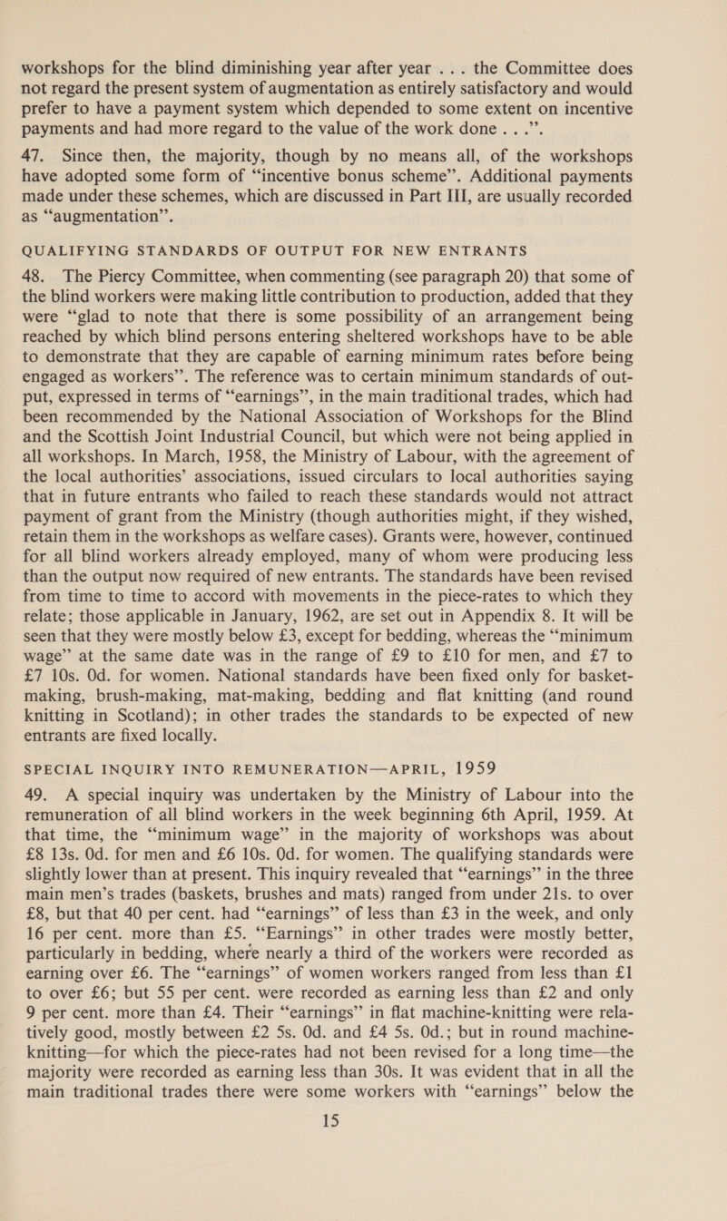 workshops for the blind diminishing year after year ... the Committee does not regard the present system of augmentation as entirely satisfactory and would prefer to have a payment system which depended to some extent on incentive payments and had more regard to the value of the work done .. .”’. 47. Since then, the majority, though by no means all, of the workshops have adopted some form of “incentive bonus scheme”. Additional payments made under these schemes, which are discussed in Part III, are usually recorded as ““augmentation’’. QUALIFYING STANDARDS OF OUTPUT FOR NEW ENTRANTS 48. The Piercy Committee, when commenting (see paragraph 20) that some of the blind workers were making little contribution to production, added that they were “glad to note that there is some possibility of an arrangement being reached by which blind persons entering sheltered workshops have to be able to demonstrate that they are capable of earning minimum rates before being engaged as workers’. The reference was to certain minimum standards of out- put, expressed in terms of “earnings’’, in the main traditional trades, which had been recommended by the National Association of Workshops for the Blind and the Scottish Joint Industrial Council, but which were not being applied in all workshops. In March, 1958, the Ministry of Labour, with the agreement of the local authorities’ associations, issued circulars to local authorities saying that in future entrants who failed to reach these standards would not attract payment of grant from the Ministry (though authorities might, if they wished, retain them in the workshops as welfare cases). Grants were, however, continued for all blind workers already employed, many of whom were producing less than the output now required of new entrants. The standards have been revised from time to time to accord with movements in the piece-rates to which they relate; those applicable in January, 1962, are set out in Appendix 8. It will be seen that they were mostly below £3, except for bedding, whereas the “minimum wage’ at the same date was in the range of £9 to £10 for men, and £7 to £7 10s. Od. for women. National standards have been fixed only for basket- making, brush-making, mat-making, bedding and flat knitting (and round knitting in Scotland); in other trades the standards to be expected of new entrants are fixed locally. SPECIAL INQUIRY INTO REMUNERATION—APRIL, 1959 49. A special inquiry was undertaken by the Ministry of Labour into the remuneration of all blind workers in the week beginning 6th April, 1959. At that time, the “minimum wage’ in the majority of workshops was about £8 13s. Od. for men and £6 10s. Od. for women. The qualifying standards were slightly lower than at present. This inquiry revealed that “‘earnings”’ in the three main men’s trades (baskets, brushes and mats) ranged from under 21s. to over £8, but that 40 per cent. had “‘earnings”’ of less than £3 in the week, and only 16 per cent. more than £5. “Earnings” in other trades were mostly better, particularly in bedding, where nearly a third of the workers were recorded as earning over £6. The “earnings’’ of women workers ranged from less than £1 to over £6; but 55 per cent. were recorded as earning less than £2 and only 9 per cent. more than £4. Their “‘earnings”’ in flat machine-knitting were rela- tively good, mostly between £2 5s. Od. and £4 5s. Od.; but in round machine- knitting—for which the piece-rates had not been revised for a long time—the majority were recorded as earning less than 30s. It was evident that in all the main traditional trades there were some workers with “‘earnings” below the