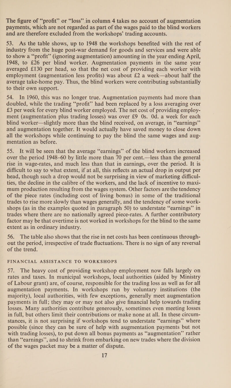 The figure of “profit” or “‘loss’’.in column 4 takes no account of augmentation payments, which are not regarded as part of the wages paid to the blind workers and are therefore excluded from the workshops’ trading accounts. 53. As the table shows, up to 1948 the workshops benefited with the rest of industry from the huge post-war demand for goods and services and were able to show a “profit” (ignoring augmentation) amounting in the year ending April, 1948, to £26 per blind worker. Augmentation payments in the same year averaged £130 per head, so that the net cost of providing each worker with employment (augmentation less profits) was about £2 a week—about half the average take-home pay. Thus, the blind workers were contributing substantially to their own support. 54. In 1960, this was no longer true. Augmentation payments had more than doubled, while the trading “‘profit’’ had been replaced by a loss averaging over £3 per week for every blind worker employed. The net cost of providing employ- ment (augmentation plus trading losses) was over £9 Os. Od. a week for each blind worker—slightly more than the blind received, on average, in “‘earnings”’ and augmentation together. It would actually have saved money to close down all the workshops while continuing to pay the blind the same wages and aug- mentation as before. 55. It will be seen that the average “‘earnings” of the blind workers increased over the period 1948-60 by little more than 70 per cent.—less than the general rise in wage-rates, and much less than that in earnings, over the period. It is difficult to say to what extent, if at all, this reflects an actual drop in output per head, though such a drop would not be surprising in view of marketing difficul- ties, the decline in the calibre of the workers, and the lack of incentive to maxi- mum production resulting from the wages system. Other factors are the tendency of the piece rates (including cost of living bonus) in some of the traditional trades to rise more slowly than wages generally, and the tendency of some work- shops (as in the examples quoted in paragraph 50) to understate “‘earnings” in trades where there are no nationally agreed piece-rates. A further contributory factor may be that overtime is not worked in workshops for the blind to the same extent as in ordinary industry. 56. The table also shows that the rise in net costs has been continuous through- out the period, irrespective of trade fluctuations. There is no sign of any reversal of the trend. FINANCIAL ASSISTANCE TO WORKSHOPS 57. The heavy cost of providing workshop employment now falls largely on rates and taxes. In municipal workshops, local authorities (aided by Ministry of Labour grant) are, of course, responsible for the trading loss as well as for all augmentation payments. In workshops run by voluntary institutions (the majority), local authorities, with few exceptions, generally meet augmentation payments in full; they may or may not also give financial help towards trading losses. Many authorities contribute generously, sometimes even meeting losses in full, but others limit their contributions or make none at all. In these circum- stances, it is not surprising if workshops tend to understate “earnings”? where possible (since they can be sure of help with augmentation payments but not with trading losses), to put down all bonus payments as “‘augmentation”’ rather than “‘earnings’’, and to shrink from embarking on new trades where the division of the wages packet may be a matter of dispute.