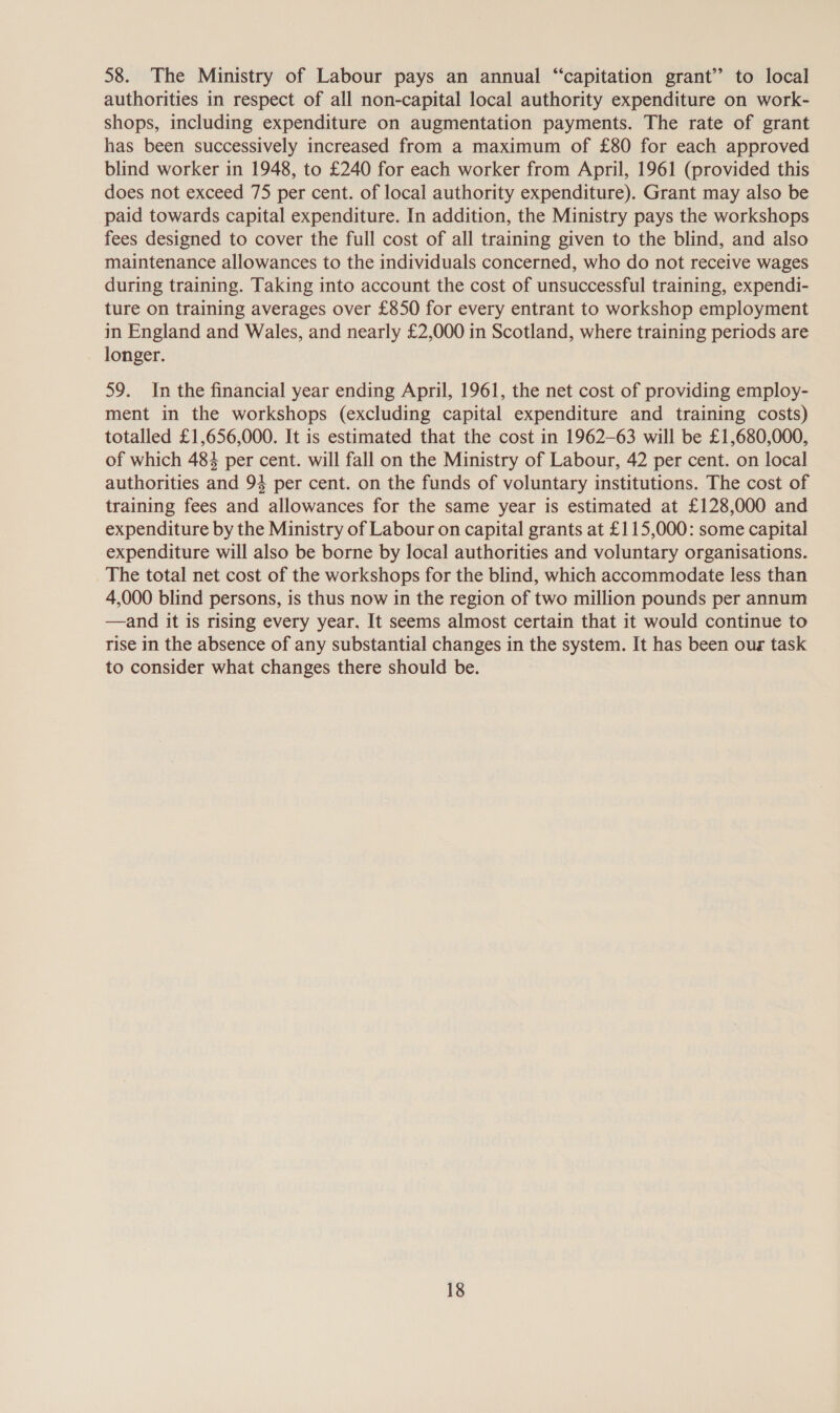 58. The Ministry of Labour pays an annual “capitation grant’ to local authorities in respect of all non-capital local authority expenditure on work- shops, including expenditure on augmentation payments. The rate of grant has been successively increased from a maximum of £80 for each approved blind worker in 1948, to £240 for each worker from April, 1961 (provided this does not exceed 75 per cent. of local authority expenditure). Grant may also be paid towards capital expenditure. In addition, the Ministry pays the workshops fees designed to cover the full cost of all training given to the blind, and also maintenance allowances to the individuals concerned, who do not receive wages during training. Taking into account the cost of unsuccessful training, expendi- ture on training averages over £850 for every entrant to workshop employment in England and Wales, and nearly £2,000 in Scotland, where training periods are longer. 59. In the financial year ending April, 1961, the net cost of providing employ- ment in the workshops (excluding capital expenditure and training costs) totalled £1,656,000. It is estimated that the cost in 1962-63 will be £1,680,000, of which 484 per cent. will fall on the Ministry of Labour, 42 per cent. on local authorities and 93 per cent. on the funds of voluntary institutions. The cost of training fees and allowances for the same year is estimated at £128,000 and expenditure by the Ministry of Labour on capital grants at £115,000: some capital expenditure will also be borne by local authorities and voluntary organisations. The total net cost of the workshops for the blind, which accommodate less than 4,000 blind persons, is thus now in the region of two million pounds per annum —and it is rising every year. It seems almost certain that it would continue to rise in the absence of any substantial changes in the system. It has been our task to consider what changes there should be.