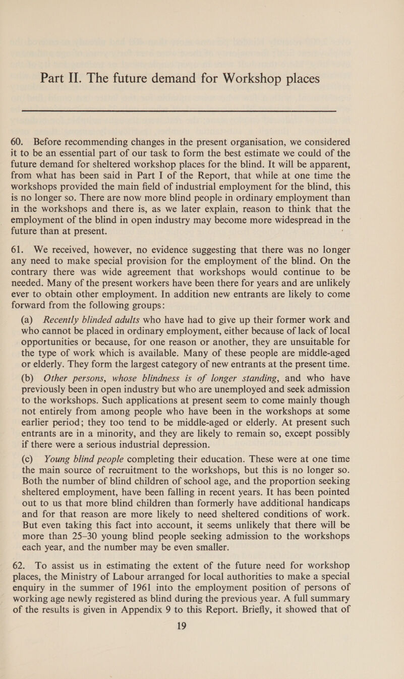 Part II. The future demand for Workshop places 60. Before recommending changes in the present organisation, we considered it to be an essential part of our task to form the best estimate we could of the future demand for sheltered workshop places for the blind. It will be apparent, from what has been said in Part I of the Report, that while at one time the workshops provided the main field of industrial employment for the blind, this is no longer so. There are now more blind people in ordinary employment than in the workshops and there is, as we later explain, reason to think that the employment of the blind in open industry may become more widespread in the future than at present. 61. We received, however, no evidence suggesting that there was no longer any need to make special provision for the employment of the blind. On the contrary there was wide agreement that workshops would continue to be needed. Many of the present workers have been there for years and are unlikely ever to obtain other employment. In addition new entrants are likely to come forward from the following groups: (a) Recently blinded adults who have had to give up their former work and who cannot be placed in ordinary employment, either because of lack of local opportunities or because, for one reason or another, they are unsuitable for the type of work which is available. Many of these people are middle-aged or elderly. They form the largest category of new entrants at the present time. (b) Other persons, whose blindness is of longer standing, and who have previously been in open industry but who are unemployed and seek admission to the workshops. Such applications at present seem to come mainly though not entirely from among people who have been in the workshops at some earlier period; they too tend to be middle-aged or elderly. At present such entrants are in a minority, and they are likely to remain so, except possibly if there were a serious industrial depression. (c) Young blind people completing their education. These were at one time the main source of recruitment to the workshops, but this is no longer so. Both the number of blind children of school age, and the proportion seeking sheltered employment, have been falling in recent years. It has been pointed out to us that more blind children than formerly have additional handicaps and for that reason are more likely to need sheltered conditions of work. But even taking this fact into account, it seems unlikely that there will be more than 25-30 young blind people seeking admission to the workshops each year, and the number may be even smaller. 62. To assist us in estimating the extent of the future need for workshop places, the Ministry of Labour arranged for local authorities to make a special enquiry in the summer of 1961 into the employment position of persons of working age newly registered as blind during the previous year. A full summary of the results is given in Appendix 9 to this Report. Briefly, it showed that of
