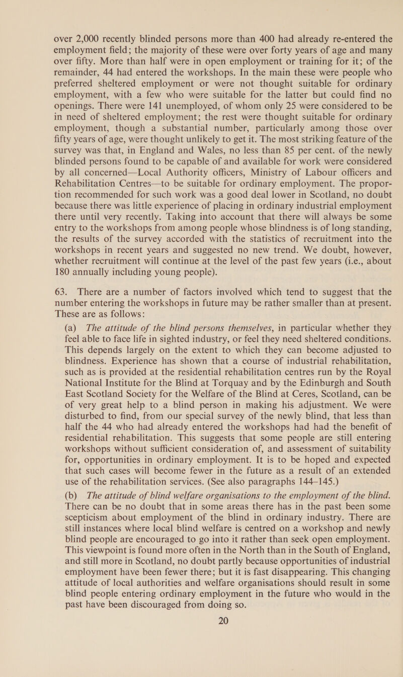 over 2,000 recently blinded persons more than 400 had already re-entered the employment field; the majority of these were over forty years of age and many over fifty. More than half were in open employment or training for it; of the remainder, 44 had entered the workshops. In the main these were people who preferred sheltered employment or were not thought suitable for ordinary employment, with a few who were suitable for the latter but could find no openings. There were 141 unemployed, of whom only 25 were considered to be in need of sheltered employment; the rest were thought suitable for ordinary employment, though a substantial number, particularly among those over fifty years of age, were thought unlikely to get it. The most striking feature of the Survey was that, in England and Wales, no less than 85 per cent. of the newly blinded persons found to be capable of and available for work were considered by all concerned—Local Authority officers, Ministry of Labour officers and Rehabilitation Centres—to be suitable for ordinary employment. The propor- tion recommended for such work was a good deal lower in Scotland, no doubt because there was little experience of placing in ordinary industrial employment there until very recently. Taking into account that there will always be some entry to the workshops from among people whose blindness is of long standing, the results of the survey accorded with the statistics of recruitment into the workshops in recent years and suggested no new trend. We doubt, however, whether recruitment will continue at the level of the past few years (i.e., about 180 annually including young people). 63. There are a number of factors involved which tend to suggest that the number entering the workshops in future may be rather smaller than at present. These are as follows: (a) The attitude of the blind persons themselves, in particular whether they feel able to face life in sighted industry, or feel they need sheltered conditions. This depends largely on the extent to which they can become adjusted to blindness. Experience has shown that a course of industrial rehabilitation, such as is provided at the residential rehabilitation centres run by the Royal National Institute for the Blind at Torquay and by the Edinburgh and South East Scotland Society for the Welfare of the Blind at Ceres, Scotland, can be of very great help to a blind person in making his adjustment. We were disturbed to find, from our special survey of the newly blind, that less than half the 44 who had already entered the workshops had had the benefit of residential rehabilitation. This suggests that some people are still entering workshops without sufficient consideration of, and assessment of suitability for, opportunities in ordinary employment. It is to be hoped and expected that such cases will become fewer in the future as a result of an extended use of the rehabilitation services. (See also paragraphs 144-145.) (b) The attitude of blind welfare organisations to the employment of the blind. There can be no doubt that in some areas there has in the past been some scepticism about employment of the blind in ordinary industry. There are still instances where local blind welfare is centred on a workshop and newly blind people are encouraged to go into it rather than seek open employment. This viewpoint is found more often in the North than in the South of England, and still more in Scotland, no doubt partly because opportunities of industrial employment have been fewer there; but it is fast disappearing. This changing attitude of local authorities and welfare organisations should result in some blind people entering ordinary employment in the future who would in the past have been discouraged from doing so.