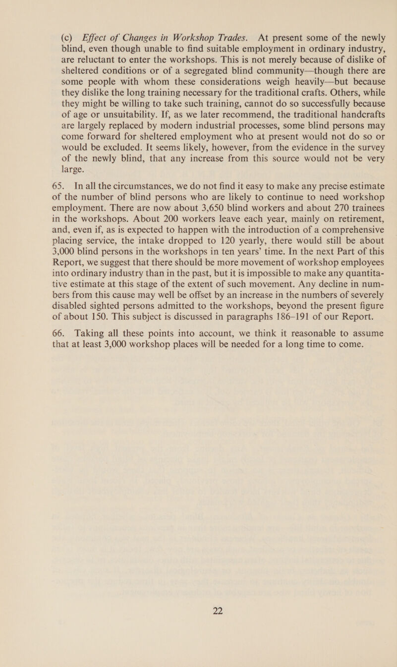 (c) Effect of Changes in Workshop Trades. At present some of the newly blind, even though unable to find suitable employment in ordinary industry, are reluctant to enter the workshops. This is not merely because of dislike of sheltered conditions or of a segregated blind community—though there are some people with whom these considerations weigh heavily—but because they dislike the long training necessary for the traditional crafts. Others, while they might be willing to take such training, cannot do so successfully because of age or unsuitability. If, as we later recommend, the traditional handcrafts are largely replaced by modern industrial processes, some blind persons may come forward for sheltered employment who at present would not do so or would be excluded. It seems likely, however, from the evidence in the survey of the newly blind, that any increase from this source would not be very large. 65. Inall the circumstances, we do not find it easy to make any precise estimate of the number of blind persons who are likely to continue to need workshop employment. There are now about 3,650 blind workers and about 270 trainees in the workshops. About 200 workers leave each year, mainly on retirement, and, even if, as is expected to happen with the introduction of a comprehensive placing service, the intake dropped to 120 yearly, there would still be about 3,000 blind persons in the workshops in ten years’ time. In the next Part of this Report, we suggest that there should be more movement of workshop employees into ordinary industry than in the past, but it is impossible to make any quantita- tive estimate at this stage of the extent of such movement. Any decline in num- bers from this cause may well be offset by an increase in the numbers of severely disabled sighted persons admitted to the workshops, beyond the present figure of about 150. This subject is discussed in paragraphs 186-191 of our Report. 66. Taking all these points into account, we think it reasonable to assume that at least 3,000 workshop places will be needed for a long time to come. ae.