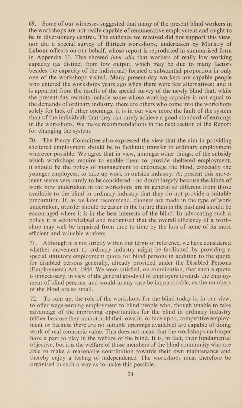 69. Some of our witnesses suggested that many of the present blind workers in the workshops are not really capable of remunerative employment and ought to be in diversionary centres. The evidence we received did not support this view, nor did a special survey of thirteen workshops, undertaken by Ministry of Labour officers on our behalf, whose report is reproduced in summarised form in Appendix 11. This showed inter alia that workers of really low working capacity (as distinct from low output, which may be due to many factors besides the capacity of the individual) formed a substantial proportion in only one of the workshops visited. Many present-day workers are capable people who entered the workshops years ago when there were few alternatives: and it is apparent from the results of the special survey of the newly blind that, while the present-day recruits include some whose working capacity is not equal to the demands of ordinary industry, there are others who come into the workshops solely for lack of other openings. It is in our view more the fault of the system than of the individuals that they can rarely achieve a good standard of earnings in the workshops. We make recommendations in the next section of the Report for changing the system. 70. The Piercy Committee also expressed the view that the aim in providing sheltered employment should be to facilitate transfer to ordinary employment wherever possible. We agree that in view, amongst other things, of the subsidy which workshops require to enable them to provide sheltered employment, it should be the policy of management to encourage the blind, especially the younger employees, to take up work in outside industry. At present this move- ment seems very rarely to be considered—no doubt largely because the kinds of work now undertaken in the workshops are in general so different from those available to the blind in ordinary industry that they do not provide a suitable preparation. If, as we later recommend, changes are made in the type of work undertaken, transfer should be easier in the future than in the past and should be encouraged where it is in the best interests of the blind. In advocating such a policy it is acknowledged and recognised that the overall efficiency of a work- shop may well be impaired from time to time by the loss of some of its most efficient and valuable workers. 71. Although it is not strictly within our terms of reference, we have considered whether movement to ordinary industry might be facilitated by providing a special statutory employment quota for blind persons in addition to the quota for disabled persons generally, already provided under the Disabled Persons (Employment) Act, 1944. We were satisfied, on examination, that such a quota is unnecessary, in view of the general goodwill of employers towards the employ- ment of blind persons, and would in any case be impracticable, as the numbers of the blind are so small. 72. To sum up, the role of the workshops for the blind today is, in our view, to offer wage-earning employment to blind people who, though unable to take advantage of the improving opportunities for the blind in ordinary industry (either because they cannot hold their own in, or face up to, competitive employ- ment or because there are no suitable openings available) are capable of doing work of real economic value. This does not mean that the workshops no longer have a part to play in the welfare of the blind. It is, in fact, their fundamental objective, but it is the welfare of those members of the blind community who are able to make a reasonable contribution towards their own maintenance and thereby enjoy a feeling of independence. The workshops must therefore be organised in such a way as to make this possible.