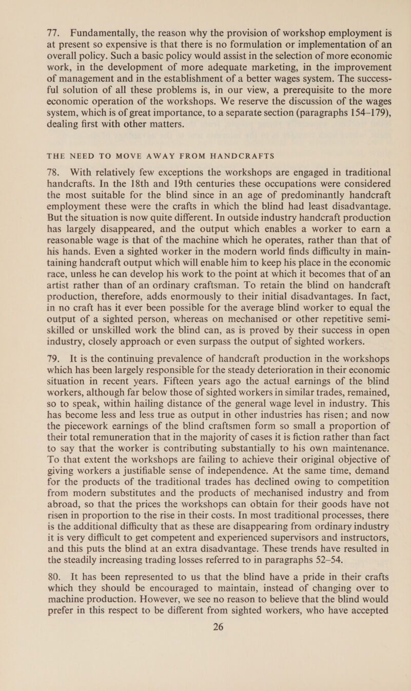 77. Fundamentally, the reason why the provision of workshop employment is at present so expensive is that there is no formulation or implementation of an overall policy. Such a basic policy would assist in the selection of more economic work, in the development of more adequate marketing, in the improvement of management and in the establishment of a better wages system. The success- ful solution of all these problems is, in our view, a prerequisite to the more economic operation of the workshops. We reserve the discussion of the wages system, which is of great importance, to a separate section (paragraphs 154-179), dealing first with other matters. THE NEED TO MOVE AWAY FROM HANDCRAFTS 78. With relatively few exceptions the workshops are engaged in traditional handcrafts. In the 18th and 19th centuries these occupations were considered the most suitable for the blind since in an age of predominantly handcraft employment these were the crafts in which the blind had least disadvantage. But the situation is now quite different. In outside industry handcraft production has largely disappeared, and the output which enables a worker to earn a reasonable wage is that of the machine which he operates, rather than that of his hands. Even a sighted worker in the modern world finds difficulty in main- taining handcraft output which will enable him to keep his place in the economic race, unless he can develop his work to the point at which it becomes that of an artist rather than of an ordinary craftsman. To retain the blind on handcraft production, therefore, adds enormously to their initial disadvantages. In fact, in no craft has it ever been possible for the average blind worker to equal the output of a sighted person, whereas on mechanised or other repetitive semi- skilled or unskilled work the blind can, as is proved by their success in open industry, closely approach or even surpass the output of sighted workers. 79. It is the continuing prevalence of handcraft production in the workshops which has been largely responsible for the steady deterioration in their economic situation in recent years. Fifteen years ago the actual earnings of the blind workers, although far below those of sighted workers in similar trades, remained, so to speak, within hailing distance of the general wage level in industry. This has become less and less true as output in other industries has risen; and now the piecework earnings of the blind craftsmen form so small a proportion of their total remuneration that in the majority of cases it is fiction rather than fact to say that the worker is contributing substantially to his own maintenance. To that extent the workshops are failing to achieve their original objective of giving workers a justifiable sense of independence. At the same time, demand for the products of the traditional trades has declined owing to competition from modern substitutes and the products of mechanised industry and from abroad, so that the prices the workshops can obtain for their goods have not risen in proportion to the rise in their costs. In most traditional processes, there is the additional difficulty that as these are disappearing from ordinary industry it is very difficult to get competent and experienced supervisors and instructors, and this puts the blind at an extra disadvantage. These trends have resulted in the steadily increasing trading losses referred to in paragraphs 52-54. 80. It has been represented to us that the blind have a pride in their crafts which they should be encouraged to maintain, instead of changing over to machine production. However, we see no reason to believe that the blind would prefer in this respect to be different from sighted workers, who have accepted
