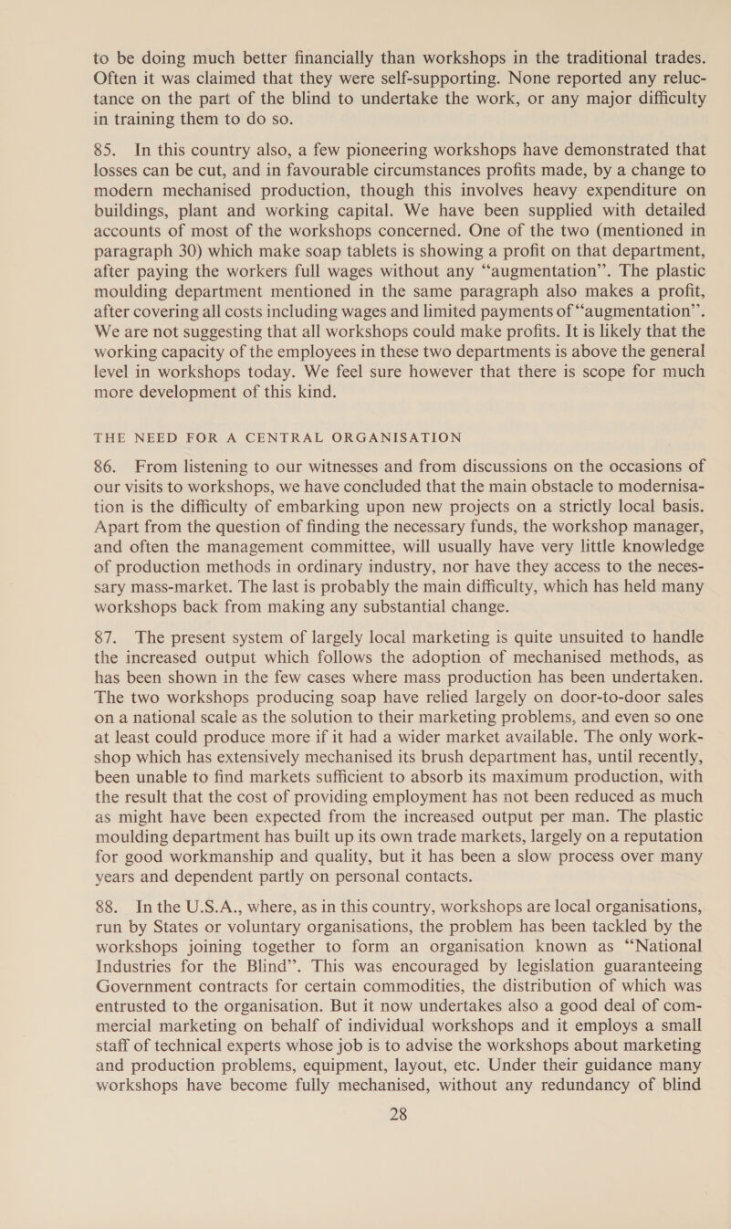 to be doing much better financially than workshops in the traditional trades. Often it was claimed that they were self-supporting. None reported any reluc- tance on the part of the blind to undertake the work, or any major difficulty in training them to do so. 85. In this country also, a few pioneering workshops have demonstrated that losses can be cut, and in favourable circumstances profits made, by a change to modern mechanised production, though this involves heavy expenditure on buildings, plant and working capital. We have been supplied with detailed accounts of most of the workshops concerned. One of the two (mentioned in paragraph 30) which make soap tablets is showing a profit on that department, after paying the workers full wages without any “augmentation”. The plastic moulding department mentioned in the same paragraph also makes a profit, after covering all costs including wages and limited payments of ““augmentation’’. We are not suggesting that all workshops could make profits. It is likely that the working capacity of the employees in these two departments is above the general level in workshops today. We feel sure however that there is scope for much more development of this kind. THE NEED FOR A CENTRAL ORGANISATION 86. From listening to our witnesses and from discussions on the occasions of our visits to workshops, we have concluded that the main obstacle to modernisa- tion is the difficulty of embarking upon new projects on a strictly local basis. Apart from the question of finding the necessary funds, the workshop manager, and often the management committee, will usually have very little knowledge of production methods in ordinary industry, nor have they access to the neces- sary mass-market. The last is probably the main difficulty, which has held many workshops back from making any substantial change. 87. The present system of largely local marketing is quite unsuited to handle the increased output which follows the adoption of mechanised methods, as has been shown in the few cases where mass production has been undertaken. The two workshops producing soap have relied largely on door-to-door sales on a national scale as the solution to their marketing problems, and even so one at least could produce more if it had a wider market available. The only work- shop which has extensively mechanised its brush department has, until recently, been unable to find markets sufficient to absorb its maximum production, with the result that the cost of providing employment has not been reduced as much as might have been expected from the increased output per man. The plastic moulding department has built up its own trade markets, largely on a reputation for good workmanship and quality, but it has been a slow process over many years and dependent partly on personal contacts. 88. Inthe U.S.A., where, as in this country, workshops are local organisations, run by States or voluntary organisations, the problem has been tackled by the workshops joining together to form an organisation known as “National Industries for the Blind’. This was encouraged by legislation guaranteeing Government contracts for certain commodities, the distribution of which was entrusted to the organisation. But it now undertakes also a good deal of com- mercial marketing on behalf of individual workshops and it employs a small staff of technical experts whose job is to advise the workshops about marketing and production problems, equipment, layout, etc. Under their guidance many workshops have become fully mechanised, without any redundancy of blind