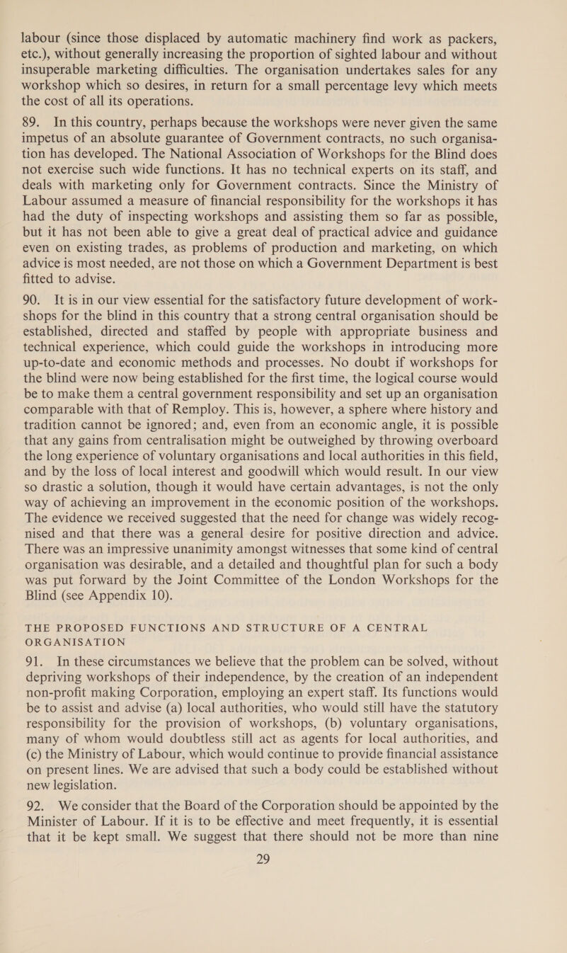 labour (since those displaced by automatic machinery find work as packers, etc.), without generally increasing the proportion of sighted labour and without insuperable marketing difficulties. The organisation undertakes sales for any workshop which so desires, in return for a small percentage levy which meets the cost of all its operations. 89. In this country, perhaps because the workshops were never given the same impetus of an absolute guarantee of Government contracts, no such organisa- tion has developed. The National Association of Workshops for the Blind does not exercise such wide functions. It has no technical experts on its staff, and deals with marketing only for Government contracts. Since the Ministry of Labour assumed a measure of financial responsibility for the workshops it has had the duty of inspecting workshops and assisting them so far as possible, but it has not been able to give a great deal of practical advice and guidance even on existing trades, as problems of production and marketing, on which advice is most needed, are not those on which a Government Department is best fitted to advise. 90. It is in our view essential for the satisfactory future development of work- shops for the blind in this country that a strong central organisation should be established, directed and staffed by people with appropriate business and technical experience, which could guide the workshops in introducing more up-to-date and economic methods and processes. No doubt if workshops for the blind were now being established for the first time, the logical course would be to make them a central government responsibility and set up an organisation comparable with that of Remploy. This is, however, a sphere where history and tradition cannot be ignored; and, even from an economic angle, it is possible that any gains from centralisation might be outweighed by throwing overboard the long experience of voluntary organisations and local authorities in this field, and by the loss of local interest and goodwill which would result. In our view so drastic a solution, though it would have certain advantages, is not the only way of achieving an improvement in the economic position of the workshops. The evidence we received suggested that the need for change was widely recog- nised and that there was a general desire for positive direction and advice. There was an impressive unanimity amongst witnesses that some kind of central organisation was desirable, and a detailed and thoughtful plan for such a body was put forward by the Joint Committee of the London Workshops for the Blind (see Appendix 10). THE PROPOSED FUNCTIONS AND STRUCTURE OF A CENTRAL ORGANISATION 91. In these circumstances we believe that the problem can be solved, without depriving workshops of their independence, by the creation of an independent non-profit making Corporation, employing an expert staff. Its functions would be to assist and advise (a) local authorities, who would still have the statutory responsibility for the provision of workshops, (b) voluntary organisations, many of whom would doubtless still act as agents for local authorities, and (c) the Ministry of Labour, which would continue to provide financial assistance on present lines. We are advised that such a body could be established without new legislation. 92. Weconsider that the Board of the Corporation should be appointed by the Minister of Labour. If it is to be effective and meet frequently, it is essential that it be kept small. We suggest that there should not be more than nine
