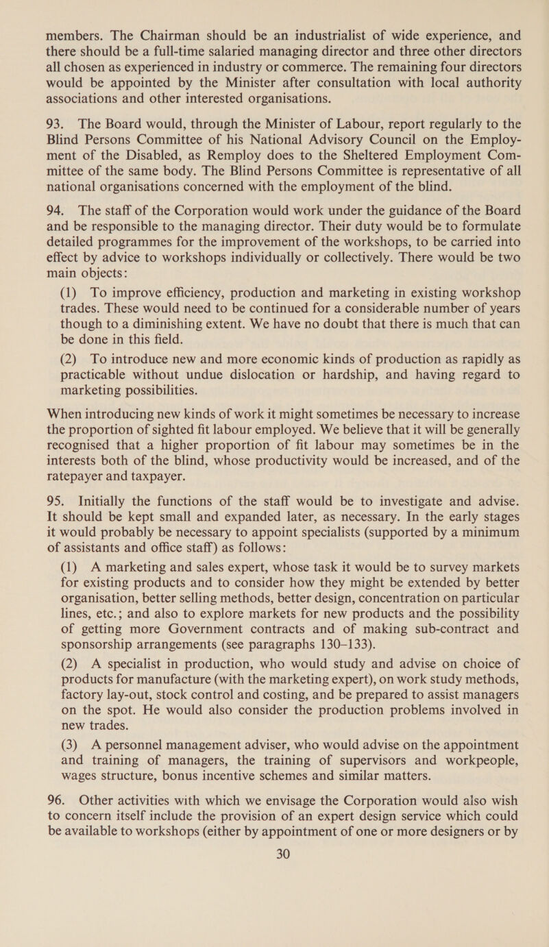 members. The Chairman should be an industrialist of wide experience, and there should be a full-time salaried managing director and three other directors all chosen as experienced in industry or commerce. The remaining four directors would be appointed by the Minister after consultation with local authority associations and other interested organisations. 93. The Board would, through the Minister of Labour, report regularly to the Blind Persons Committee of his National Advisory Council on the Employ- ment of the Disabled, as Remploy does to the Sheltered Employment Com- mittee of the same body. The Blind Persons Committee is representative of all national organisations concerned with the employment of the blind. 94. The staff of the Corporation would work under the guidance of the Board and be responsible to the managing director. Their duty would be to formulate detailed programmes for the improvement of the workshops, to be carried into effect by advice to workshops individually or collectively. There would be two main objects: (1) To improve efficiency, production and marketing in existing workshop trades. These would need to be continued for a considerable number of years though to a diminishing extent. We have no doubt that there is much that can be done in this field. (2) To introduce new and more economic kinds of production as rapidly as practicable without undue dislocation or hardship, and having regard to marketing possibilities. When introducing new kinds of work it might sometimes be necessary to increase the proportion of sighted fit labour employed. We believe that it will be generally recognised that a higher proportion of fit labour may sometimes be in the interests both of the blind, whose productivity would be increased, and of the ratepayer and taxpayer. 95. Initially the functions of the staff would be to investigate and advise. It should be kept small and expanded later, as necessary. In the early stages it would probably be necessary to appoint specialists (supported by a minimum of assistants and office staff) as follows: (1) A marketing and sales expert, whose task it would be to survey markets for existing products and to consider how they might be extended by better organisation, better selling methods, better design, concentration on particular lines, etc.; and also to explore markets for new products and the possibility of getting more Government contracts and of making sub-contract and sponsorship arrangements (see paragraphs 130-133). (2) A specialist in production, who would study and advise on choice of products for manufacture (with the marketing expert), on work study methods, factory lay-out, stock control and costing, and be prepared to assist managers on the spot. He would also consider the production problems involved in new trades. (3) A personnel management adviser, who would advise on the appointment and training of managers, the training of supervisors and workpeople, wages structure, bonus incentive schemes and similar matters. 96. Other activities with which we envisage the Corporation would also wish to concern itself include the provision of an expert design service which could be available to workshops (either by appointment of one or more designers or by