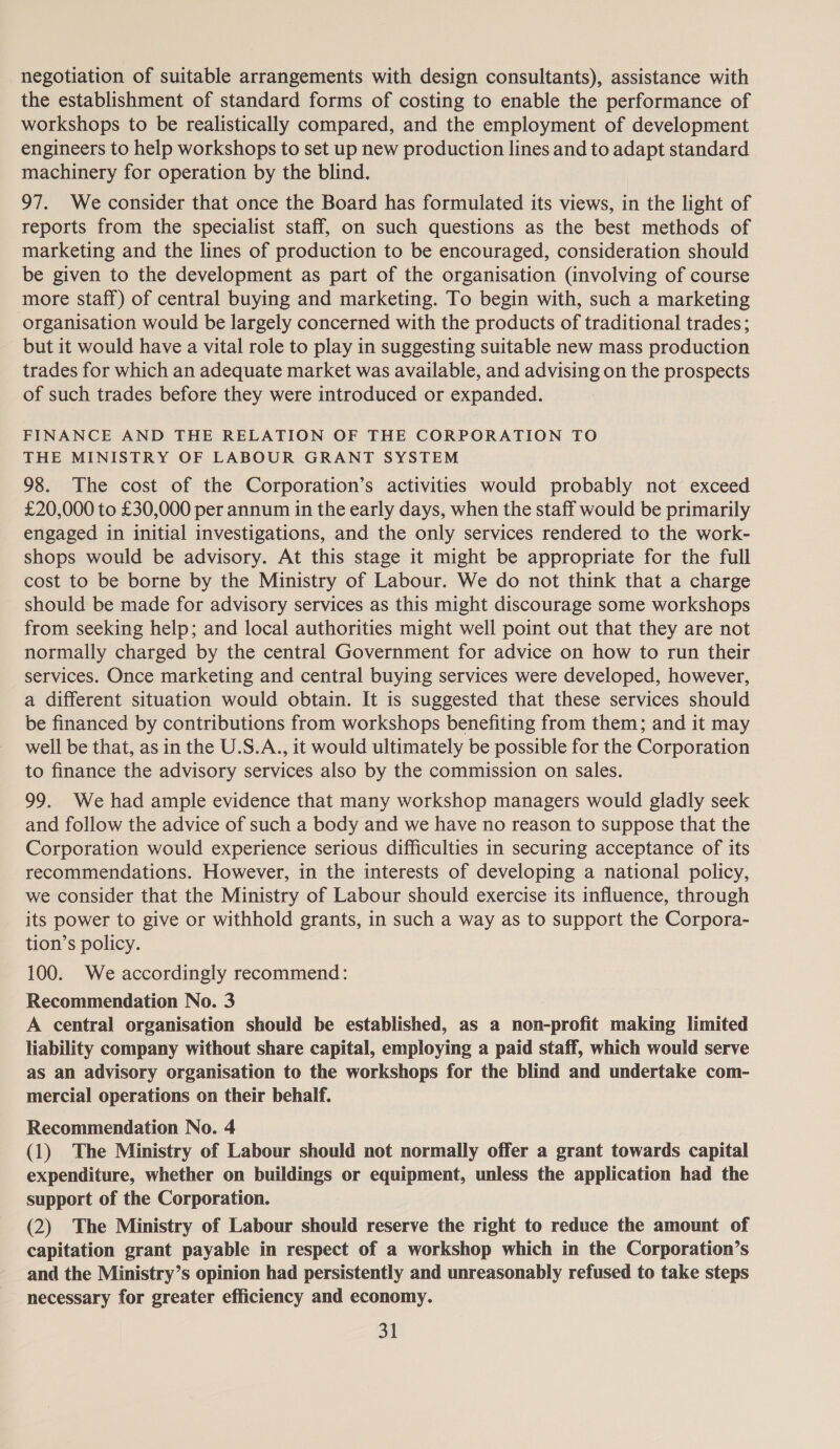 negotiation of suitable arrangements with design consultants), assistance with the establishment of standard forms of costing to enable the performance of workshops to be realistically compared, and the employment of development engineers to help workshops to set up new production lines and to adapt standard machinery for operation by the blind. 97. We consider that once the Board has formulated its views, in the light of reports from the specialist staff, on such questions as the best methods of marketing and the lines of production to be encouraged, consideration should be given to the development as part of the organisation (involving of course more staff) of central buying and marketing. To begin with, such a marketing organisation would be largely concerned with the products of traditional trades; but it would have a vital role to play in suggesting suitable new mass production trades for which an adequate market was available, and advising on the prospects of such trades before they were introduced or expanded. FINANCE AND THE RELATION OF THE CORPORATION TO THE MINISTRY OF LABOUR GRANT SYSTEM 98. The cost of the Corporation’s activities would probably not exceed £20,000 to £30,000 per annum in the early days, when the staff would be primarily engaged in initial investigations, and the only services rendered to the work- shops would be advisory. At this stage it might be appropriate for the full cost to be borne by the Ministry of Labour. We do not think that a charge should be made for advisory services as this might discourage some workshops from seeking help; and local authorities might well point out that they are not normally charged by the central Government for advice on how to run their services. Once marketing and central buying services were developed, however, a different situation would obtain. It is suggested that these services should be financed by contributions from workshops benefiting from them; and it may well be that, as in the U.S.A., it would ultimately be possible for the Corporation to finance the advisory services also by the commission on sales. 99. We had ample evidence that many workshop managers would gladly seek and follow the advice of such a body and we have no reason to suppose that the Corporation would experience serious difficulties in securing acceptance of its recommendations. However, in the interests of developing a national policy, we consider that the Ministry of Labour should exercise its influence, through its power to give or withhold grants, in such a way as to support the Corpora- tion’s policy. 100. We accordingly recommend: Recommendation No. 3 A central organisation should be established, as a non-profit making limited liability company without share capital, employing a paid staff, which would serve as an advisory organisation to the workshops for the blind and undertake com- mercial operations on their behalf. Recommendation No. 4 (1) The Ministry of Labour should not normally offer a grant towards capital expenditure, whether on buildings or equipment, unless the application had the support of the Corporation. (2) The Ministry of Labour should reserve the right to reduce the amount of capitation grant payable in respect of a workshop which in the Corporation’s and the Ministry’s opinion had persistently and unreasonably refused to take steps necessary for greater efficiency and economy. aL