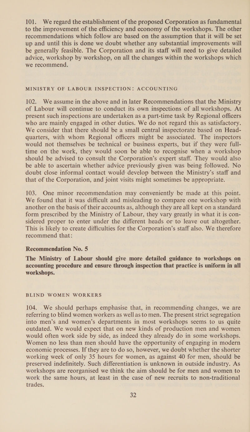 101. We regard the establishment of the proposed Corporation as fundamental to the improvement of the efficiency and economy of the workshops. The other recommendations which follow are based on the assumption that it will be set up and until this is done we doubt whether any substantial improvements will be generally feasible. The Corporation and its staff will need to give detailed advice, workshop by workshop, on all the changes within the workshops which we recommend. MINISTRY OF LABOUR INSPECTION: ACCOUNTING 102. We assume in the above and in later Recommendations that the Ministry of Labour will continue to conduct its own inspections of all workshops. At present such inspections are undertaken as a part-time task by Regional officers who are mainly engaged in other duties. We do not regard this as satisfactory. We consider that there should be a small central inspectorate based on Head- quarters, with whom Regional officers might be associated. The inspectors would not themselves be technical or business experts, but if they were full- time on the work, they would soon be able to recognise when a workshop should be advised to consult the Corporation’s expert staff. They would also be able to ascertain whether advice previously given was being followed. No doubt close informal contact would develop between the Ministry’s staff and that of the Corporation, and joint visits might sometimes be appropriate. 103. One minor recommendation may conveniently be made at this point. We found that it was difficult and misleading to compare one workshop with another on the basis of their accounts as, although they are all kept on a standard form prescribed by the Ministry of Labour, they vary greatly in what it is con- sidered proper to enter under the different heads or to leave out altogether. This is likely to create difficulties for the Corporation’s staff also. We therefore recommend that: Recommendation No. 5 The Ministry of Labour should give more detailed guidance to workshops on accounting procedure and ensure through inspection that practice is uniform in all workshops. BLIND WOMEN WORKERS 104. We should perhaps emphasise that, in recommending changes, we are referring to blind women workers as wellas to men. The present strict segregation into men’s and women’s departments in most workshops seems to us quite outdated. We would expect that on new kinds of production men and women would often work side by side, as indeed they already do in some workshops. Women no less than men should have the opportunity of engaging in modern economic processes. If they are to do so, however, we doubt whether the shorter working week of only 35 hours for women, as against 40 for men, should be preserved indefinitely. Such differentiation is unknown in outside industry. As workshops are reorganised we think the aim should be for men and women to work the same hours, at least in the case of new recruits to non-traditional trades. BL