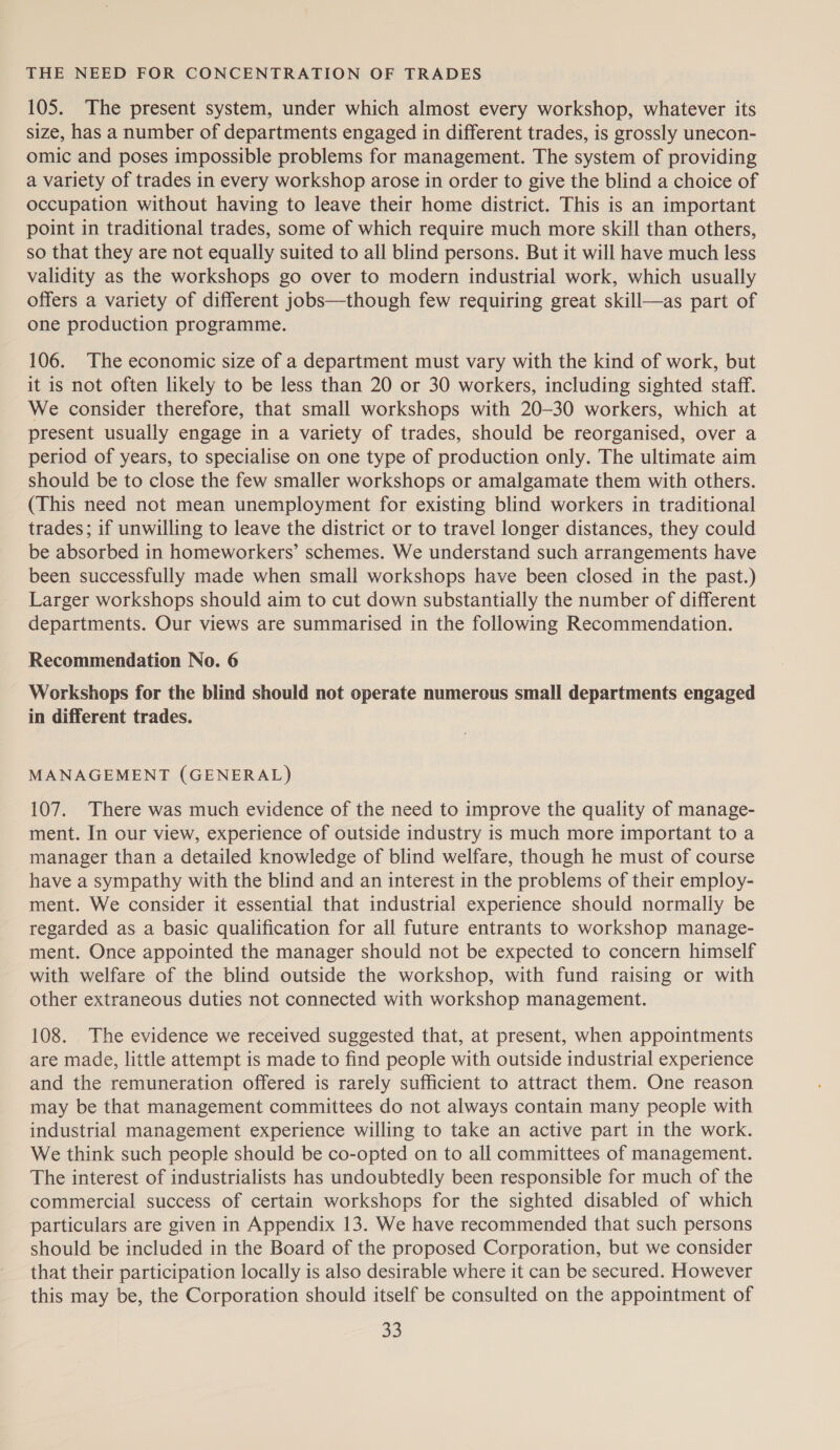 THE NEED FOR CONCENTRATION OF TRADES 105. The present system, under which almost every workshop, whatever its size, has a number of departments engaged in different trades, is grossly unecon- omic and poses impossible problems for management. The system of providing a variety of trades in every workshop arose in order to give the blind a choice of occupation without having to leave their home district. This is an important point in traditional trades, some of which require much more skill than others, so that they are not equally suited to all blind persons. But it will have much less validity as the workshops go over to modern industrial work, which usually offers a variety of different jobs—though few requiring great skill—as part of one production programme. 106. The economic size of a department must vary with the kind of work, but it is not often likely to be less than 20 or 30 workers, including sighted staff. We consider therefore, that small workshops with 20-30 workers, which at present usually engage in a variety of trades, should be reorganised, over a period of years, to specialise on one type of production only. The ultimate aim should be to close the few smaller workshops or amalgamate them with others. (This need not mean unemployment for existing blind workers in traditional trades; if unwilling to leave the district or to travel longer distances, they could be absorbed in homeworkers’ schemes. We understand such arrangements have been successfully made when small workshops have been closed in the past.) Larger workshops should aim to cut down substantially the number of different departments. Our views are summarised in the following Recommendation. Recommendation No. 6 Workshops for the blind should not operate numerous small departments engaged in different trades. MANAGEMENT (GENERAL) 107. There was much evidence of the need to improve the quality of manage- ment. In our view, experience of outside industry is much more important to a manager than a detailed knowledge of blind welfare, though he must of course have a sympathy with the blind and an interest in the problems of their employ- ment. We consider it essential that industrial experience should normally be regarded as a basic qualification for all future entrants to workshop manage- ment. Once appointed the manager should not be expected to concern himself with welfare of the blind outside the workshop, with fund raising or with other extraneous duties not connected with workshop management. 108. The evidence we received suggested that, at present, when appointments are made, little attempt is made to find people with outside industrial experience and the remuneration offered is rarely sufficient to attract them. One reason may be that management committees do not always contain many people with industrial management experience willing to take an active part in the work. We think such people should be co-opted on to all committees of management. The interest of industrialists has undoubtedly been responsible for much of the commercial success of certain workshops for the sighted disabled of which particulars are given in Appendix 13. We have recommended that such persons should be included in the Board of the proposed Corporation, but we consider that their participation locally is also desirable where it can be secured. However this may be, the Corporation should itself be consulted on the appointment of