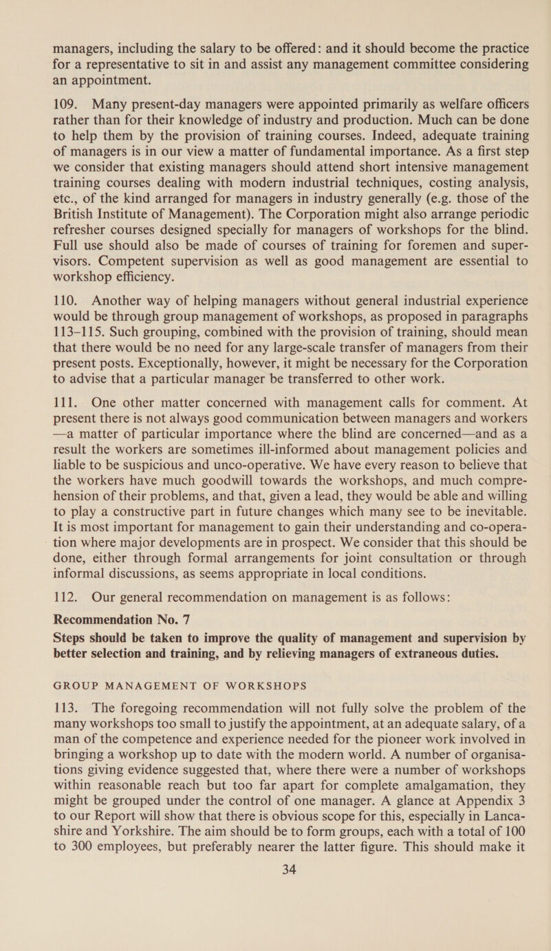 managers, including the salary to be offered: and it should become the practice for a representative to sit in and assist any management committee considering an appointment. 109. Many present-day managers were appointed primarily as welfare officers rather than for their knowledge of industry and production. Much can be done to help them by the provision of training courses. Indeed, adequate training of managers is in our view a matter of fundamental importance. As a first step we consider that existing managers should attend short intensive management training courses dealing with modern industrial techniques, costing analysis, etc., of the kind arranged for managers in industry generally (e.g. those of the British Institute of Management). The Corporation might also arrange periodic refresher courses designed specially for managers of workshops for the blind. Full use should also be made of courses of training for foremen and super- visors. Competent supervision as well as good management are essential to workshop efficiency. 110. Another way of helping managers without general industrial experience would be through group management of workshops, as proposed in paragraphs 113-115. Such grouping, combined with the provision of training, should mean that there would be no need for any large-scale transfer of managers from their present posts. Exceptionally, however, it might be necessary for the Corporation to advise that a particular manager be transferred to other work. 111. One other matter concerned with management calls for comment. At present there is not always good communication between managers and workers —a matter of particular importance where the blind are concerned—and as a result the workers are sometimes ill-informed about management policies and liable to be suspicious and unco-operative. We have every reason to believe that the workers have much goodwill towards the workshops, and much compre- hension of their problems, and that, given a lead, they would be able and willing to play a constructive part in future changes which many see to be inevitable. It is most important for management to gain their understanding and co-opera- tion where major developments are in prospect. We consider that this should be done, either through formal arrangements for joint consultation or through informal discussions, as seems appropriate in local conditions. 112. Our general recommendation on management is as follows: Recommendation No. 7 Steps should be taken to improve the quality of management and supervision by better selection and training, and by relieving managers of extraneous duties. GROUP MANAGEMENT OF WORKSHOPS 113. The foregoing recommendation will not fully solve the problem of the many workshops too small to justify the appointment, at an adequate salary, of a man of the competence and experience needed for the pioneer work involved in bringing a workshop up to date with the modern world. A number of organisa- tions giving evidence suggested that, where there were a number of workshops within reasonable reach but too far apart for complete amalgamation, they might be grouped under the control of one manager. A glance at Appendix 3 to our Report will show that there is obvious scope for this, especially in Lanca- shire and Yorkshire. The aim should be to form groups, each with a total of 100 to 300 employees, but preferably nearer the latter figure. This should make it