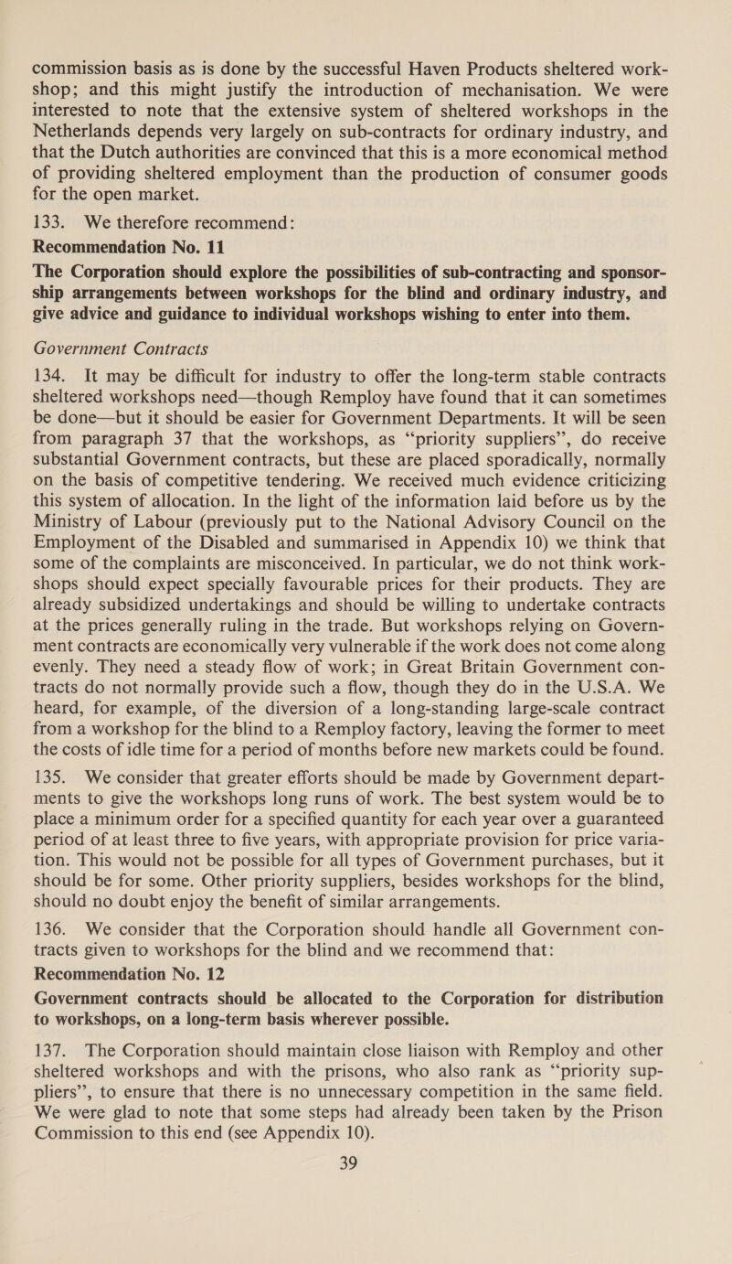 commission basis as is done by the successful Haven Products sheltered work- shop; and this might justify the introduction of mechanisation. We were interested to note that the extensive system of sheltered workshops in the Netherlands depends very largely on sub-contracts for ordinary industry, and that the Dutch authorities are convinced that this is a more economical method of providing sheltered employment than the production of consumer goods for the open market. 133. We therefore recommend: Recommendation No. 11 The Corporation should explore the possibilities of sub-contracting and sponsor- ship arrangements between workshops for the blind and ordinary industry, and give advice and guidance to individual workshops wishing to enter into them. Government Contracts 134. It may be difficult for industry to offer the long-term stable contracts sheltered workshops need—though Remploy have found that it can sometimes be done—but it should be easier for Government Departments. It will be seen from paragraph 37 that the workshops, as “‘priority suppliers”, do receive substantial Government contracts, but these are placed sporadically, normally on the basis of competitive tendering. We received much evidence criticizing this system of allocation. In the light of the information laid before us by the Ministry of Labour (previously put to the National Advisory Council on the Employment of the Disabled and summarised in Appendix 10) we think that some of the complaints are misconceived. In particular, we do not think work- shops should expect specially favourable prices for their products. They are already subsidized undertakings and should be willing to undertake contracts at the prices generally ruling in the trade. But workshops relying on Govern- ment contracts are economically very vulnerable if the work does not come along evenly. They need a steady flow of work; in Great Britain Government con- tracts do not normally provide such a flow, though they do in the U.S.A. We heard, for example, of the diversion of a long-standing large-scale contract from a workshop for the blind to a Remploy factory, leaving the former to meet the costs of idle time for a period of months before new markets could be found. 135. We consider that greater efforts should be made by Government depart- ments to give the workshops long runs of work. The best system would be to place a minimum order for a specified quantity for each year over a guaranteed period of at least three to five years, with appropriate provision for price varia- tion. This would not be possible for all types of Government purchases, but it should be for some. Other priority suppliers, besides workshops for the blind, should no doubt enjoy the benefit of similar arrangements. 136. We consider that the Corporation should handle all Government con- tracts given to workshops for the blind and we recommend that: Recommendation No. 12 Government contracts should be allocated to the Corporation for distribution to workshops, on a long-term basis wherever possible. 137. The Corporation should maintain close liaison with Remploy and other sheltered workshops and with the prisons, who also rank as “priority sup- pliers’, to ensure that there is no unnecessary competition in the same field. We were glad to note that some steps had already been taken by the Prison Commission to this end (see Appendix 10).