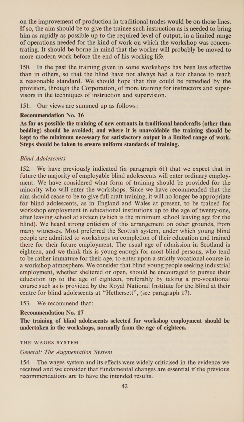 on the improvement of production in traditional trades would be on those lines. If so, the aim should be to give the trainee such instruction as is needed to bring him as rapidly as possible up to the required level of output, in a limited range of operations needed for the kind of work on which the workshop was concen- trating. It should be borne in mind that the worker will probably be moved to more modern work before the end of his working life. 150. In the past the training given in some workshops has been less effective than in others, so that the blind have not always had a fair chance to reach a reasonable standard. We should hope that this could be remedied by the provision, through the Corporation, of more training for instructors and super- visors in the techniques of instruction and supervision. 151. Our views are summed up as follows: Recommendation No. 16 As far as possible the training of new entrants in traditional handcrafts (other than bedding) should be avoided; and where it is unavoidable the training should be kept to the minimum necessary for satisfactory output in a limited range of work. Steps should be taken to ensure uniform standards of training. Blind Adolescents 152. We have previously indicated (in paragraph 61) that we expect that in future the majority of employable blind adolescents will enter ordinary employ- ment. We have considered what form of training should be provided for the minority who will enter the workshops. Since we have recommended that the aim should cease to be to give full craft training, it will no longer be appropriate for blind adolescents, as in England and Wales at present, to be trained for workshop employment in educational institutions up to the age of twenty-one, after leaving school at sixteen (which is the minimum school leaving age for the blind). We heard strong criticism of this arrangement on other grounds, from many witnesses. Most preferred the Scottish system, under which young blind people are admitted to workshops on completion of their education and trained there for their future employment. The usual age of admission in Scotland is eighteen, and we think this is young enough for most blind persons, who tend to be rather immature for their age, to enter upon a strictly vocational course in a workshop atmosphere. We consider that blind young people seeking industrial employment, whether sheltered or open, should be encouraged to pursue their education up to the age of eighteen, preferably by taking a pre-vocational course such as is provided by the Royal National Institute for the Blind at their centre for blind adolescents at ‘“‘Hethersett’’, (see paragraph 17). 153. We recommend that: Recommendation No. 17 The training of blind adolescents selected for workshop employment should be undertaken in the workshops, normally from the age of eighteen. THE WAGES SYSTEM General: The Augmentation System 154. The wages system and its effects were widely criticised in the evidence we received and we consider that fundamental changes are essential if the previous recommendations are to have the intended results.