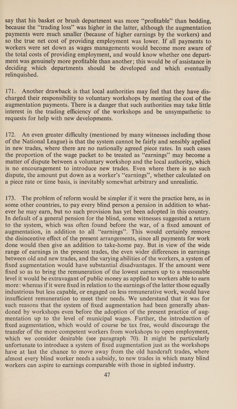 say that his basket or brush department was more “profitable” than bedding, because the “trading loss” was higher in the latter, although the augmentation payments were much smaller (because of higher earnings by the workers) and so the true net cost of providing employment was lower. If all payments to workers were set down as wages managements would become more aware of the total costs of providing employment, and would know whether one depart- ment was genuinely more profitable than another; this would be of assistance in deciding which departments should be developed and which eventually relinquished. 171. Another drawback is that local authorities may feel that they have dis- charged their responsibility to voluntary workshops by meeting the cost of the augmentation payments. There is a danger that such authorities may take little interest in the trading efficiency of the workshops and be unsympathetic to requests for help with new developments. 172. An even greater difficulty (mentioned by many witnesses including those of the National League) is that the system cannot be fairly and sensibly applied in new trades, where there are no nationally agreed piece rates. In such cases the proportion of the wage packet to be treated as “earnings’’ may become a matter of dispute between a voluntary workshop and the local authority, which is no encouragement to introduce new trades. Even where there is no such dispute, the amount put down as a worker’s “earnings”, whether calculated on a piece rate or time basis, is inevitably somewhat arbitrary and unrealistic. 173. The problem of reform would be simpler if it were the practice here, as in some other countries, to pay every blind person a pension in addition to what- ever he may earn, but no such provision has yet been adopted in this country. In default of a general pension for the blind, some witnesses suggested a return to the system, which was often found before the war, of a fixed amount of augmentation, in addition to all “earnings”. This would certainly remove the disincentive effect of the present arrangements, since all payments for work done would then give an addition to take-home pay. But in view of the wide range of earnings in the present trades, the even wider differences in earnings between old and new trades, and the varying abilities of the workers, a system of fixed augmentation would have substantial disadvantages. If the amount were fixed so as to bring the remuneration of the lowest earners up to a reasonable level it would be extravagant of public money as applied to workers able to earn more: whereas if it were fixed in relation to the earnings of the latter those equally industrious but less capable, or engaged on less remunerative work, would have insufficient remuneration to meet their needs. We understand that it was for such reasons that the system of fixed augmentation had been generally aban- doned by workshops even before the adoption of the present practice of aug- mentation up to the level of municipal wages. Further, the introduction of fixed augmentation, which would of course be tax free, would discourage the transfer of the more competent workers from workshops to open employment, which we consider desirable (see paragraph 70). It might be particularly unfortunate to introduce a system of fixed augmentation just as the workshops have at last the chance to move away from the old handcraft trades, where almost every blind worker needs a subsidy, to new trades in which many blind workers can aspire to earnings comparable with those in sighted industry.