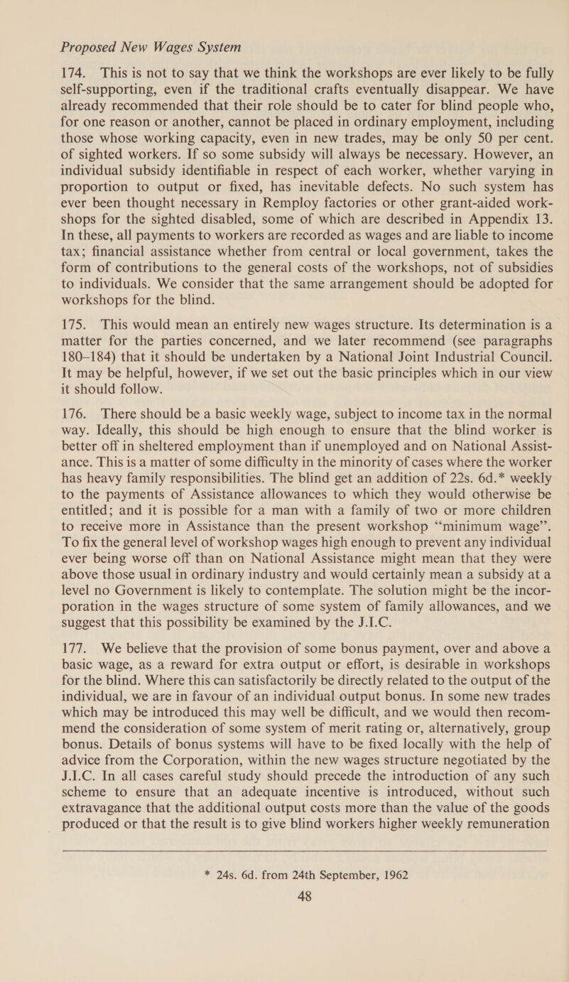 Proposed New Wages System 174. This is not to say that we think the workshops are ever likely to be fully self-supporting, even if the traditional crafts eventually disappear. We have already recommended that their role should be to cater for blind people who, for one reason or another, cannot be placed in ordinary employment, including those whose working capacity, even in new trades, may be only 50 per cent. of sighted workers. If so some subsidy will always be necessary. However, an individual subsidy identifiable in respect of each worker, whether varying in proportion to output or fixed, has inevitable defects. No such system has ever been thought necessary in Remploy factories or other grant-aided work- shops for the sighted disabled, some of which are described in Appendix 13. In these, all payments to workers are recorded as wages and are liable to income tax; financial assistance whether from central or local government, takes the form of contributions to the general costs of the workshops, not of subsidies to individuals. We consider that the same arrangement should be adopted for workshops for the blind. 175. This would mean an entirely new wages structure. Its determination is a matter for the parties concerned, and we later recommend (see paragraphs 180-184) that it should be undertaken by a National Joint Industrial Council. It may be helpful, however, if we set out the basic principles which in our view it should follow. 176. There should be a basic weekly wage, subject to income tax in the normal way. Ideally, this should be high enough to ensure that the blind worker is better off in sheltered employment than if unemployed and on National Assist- ance. This is a matter of some difficulty in the minority of cases where the worker has heavy family responsibilities. The blind get an addition of 22s. 6d.* weekly to the payments of Assistance allowances to which they would otherwise be entitled; and it is possible for a man with a family of two or more children to receive more in Assistance than the present workshop “minimum wage’’. To fix the general level of workshop wages high enough to prevent any individual ever being worse off than on National Assistance might mean that they were above those usual in ordinary industry and would certainly mean a subsidy at a level no Government is likely to contemplate. The solution might be the incor- poration in the wages structure of some system of family allowances, and we suggest that this possibility be examined by the J.I.C. 177. We believe that the provision of some bonus payment, over and above a basic wage, as a reward for extra output or effort, is desirable in workshops for the blind. Where this can satisfactorily be directly related to the output of the individual, we are in favour of an individual output bonus. In some new trades which may be introduced this may well be difficult, and we would then recom- mend the consideration of some system of merit rating or, alternatively, group bonus. Details of bonus systems will have to be fixed locally with the help of advice from the Corporation, within the new wages structure negotiated by the J.I.C. In all cases careful study should precede the introduction of any such scheme to ensure that an adequate incentive is introduced, without such extravagance that the additional output costs more than the value of the goods produced or that the result is to give blind workers higher weekly remuneration * 24s. 6d. from 24th September, 1962