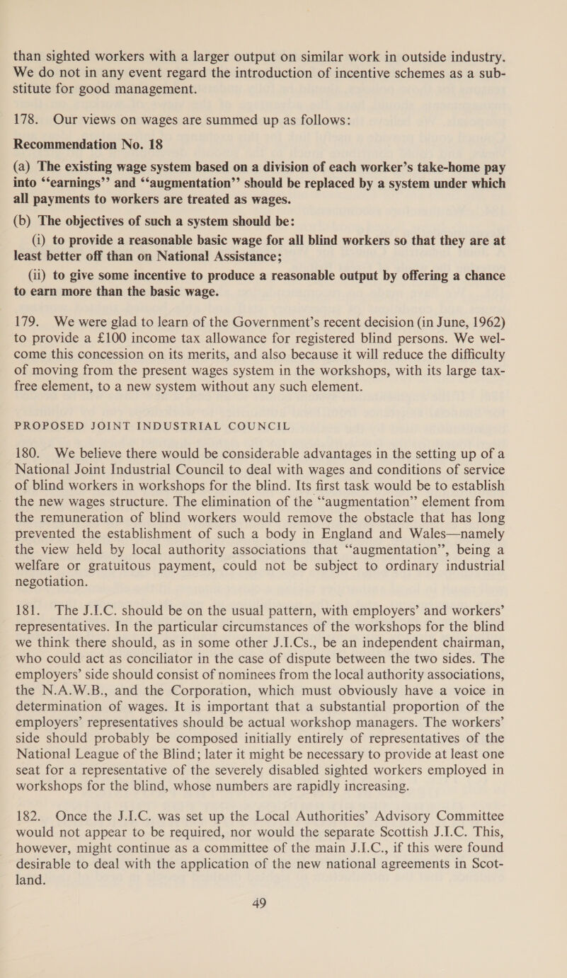 than sighted workers with a larger output on similar work in outside industry. We do not in any event regard the introduction of incentive schemes as a sub- stitute for good management. 178. Our views on wages are summed up as follows: Recommendation No. 18 (a) The existing wage system based on a division of each worker’s take-home pay into ‘‘earnings’’ and ‘‘augmentation’’ should be replaced by a system under which all payments to workers are treated as wages. (b) The objectives of such a system should be: (1) to provide a reasonable basic wage for all blind workers so that they are at least better off than on National Assistance; (ii) to give some incentive to produce a reasonable output by offering a chance to earn more than the basic wage. 179. We were glad to learn of the Government’s recent decision (in June, 1962) to provide a £100 income tax allowance for registered blind persons. We wel- come this concession on its merits, and also because it will reduce the difficulty of moving from the present wages system in the workshops, with its large tax- free element, to a new system without any such element. PROPOSED JOINT INDUSTRIAL COUNCIL 180. We believe there would be considerable advantages in the setting up of a National Joint Industrial Council to deal with wages and conditions of service of blind workers in workshops for the blind. Its first task would be to establish the new wages structure. The elimination of the ‘‘augmentation” element from the remuneration of blind workers would remove the obstacle that has long prevented the establishment of such a body in England and Wales—namely the view held by local authority associations that “augmentation”, being a welfare or gratuitous payment, could not be subject to ordinary industrial negotiation. 181. The J.1.C. should be on the usual pattern, with employers’ and workers’ representatives. In the particular circumstances of the workshops for the blind we think there should, as in some other J.I.Cs., be an independent chairman, who could act as conciliator in the case of dispute between the two sides. The employers’ side should consist of nominees from the local authority associations, the N.A.W.B., and the Corporation, which must obviously have a voice in determination of wages. It is important that a substantial proportion of the employers’ representatives should be actual workshop managers. The workers’ side should probably be composed initially entirely of representatives of the National League of the Blind; later it might be necessary to provide at least one seat for a representative of the severely disabled sighted workers employed in workshops for the blind, whose numbers are rapidly increasing. 182. Once the J.I.C. was set up the Local Authorities’ Advisory Committee would not appear to be required, nor would the separate Scottish J.I.C. This, however, might continue as a committee of the main J.I.C., if this were found desirable to deal with the application of the new national agreements in Scot- land.