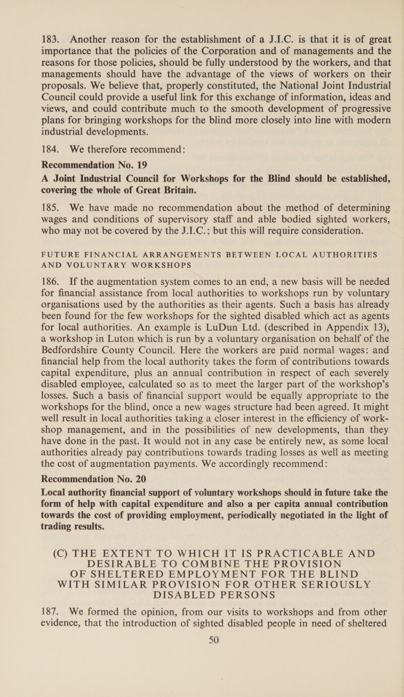183. Another reason for the establishment of a J.I.C. is that it is of great importance that the policies of the Corporation and of managements and the reasons for those policies, should be fully understood by the workers, and that managements should have the advantage of the views of workers on their proposals. We believe that, properly constituted, the National Joint Industrial Council could provide a useful link for this exchange of information, ideas and views, and could contribute much to the smooth development of progressive plans for bringing workshops for the blind more closely into line with modern industrial developments. 184. We therefore recommend: Recommendation No. 19 A Joint Industrial Council for Workshops for the Blind should be established, covering the whole of Great Britain. 185. We have made no recommendation about the method of determining wages and conditions of supervisory staff and able bodied sighted workers, who may not be covered by the J.I.C.; but this will require consideration. FUTURE FINANCIAL ARRANGEMENTS BETWEEN LOCAL AUTHORITIES AND VOLUNTARY WORKSHOPS 186. If the augmentation system comes to an end, a new basis will be needed for financial assistance from local authorities to workshops run by voluntary organisations used by the authorities as their agents. Such a basis has already been found for the few workshops for the sighted disabled which act as agents for local authorities. An example is LuDun Ltd. (described in Appendix 13), a workshop in Luton which is run by a voluntary organisation on behalf of the Bedfordshire County Council. Here the workers are paid normal wages: and financial help from the local authority takes the form of contributions towards capital expenditure, plus an annual contribution in respect of each severely disabled employee, calculated so as to meet the larger part of the workshop’s losses. Such a basis of financial support would be equally appropriate to the workshops for the blind, once a new wages structure had been agreed. It might well result in local authorities taking a closer interest in the efficiency of work- shop management, and in the possibilities of new developments, than they have done in the past. It would not in any case be entirely new, as some local authorities already pay contributions towards trading losses as well as meeting the cost of augmentation payments. We accordingly recommend: Recommendation No. 20 Local authority financial support of voluntary workshops should in future take the form of help with capital expenditure and also a per capita annual contribution towards the cost of providing employment, periodically negotiated in the light of trading results. (C) THE EXTENT TO WHICH IT IS PRACTICABLE AND DESIRABLE TO COMBINE THE PROVISION OF SHELTERED EMPLOYMENT FOR THE BLIND WITH SIMILAR PROVISION FOR OTHER SERIOUSLY DISABLED PERSONS 187. We formed the opinion, from our visits to workshops and from other evidence, that the introduction of sighted disabled people in need of sheltered