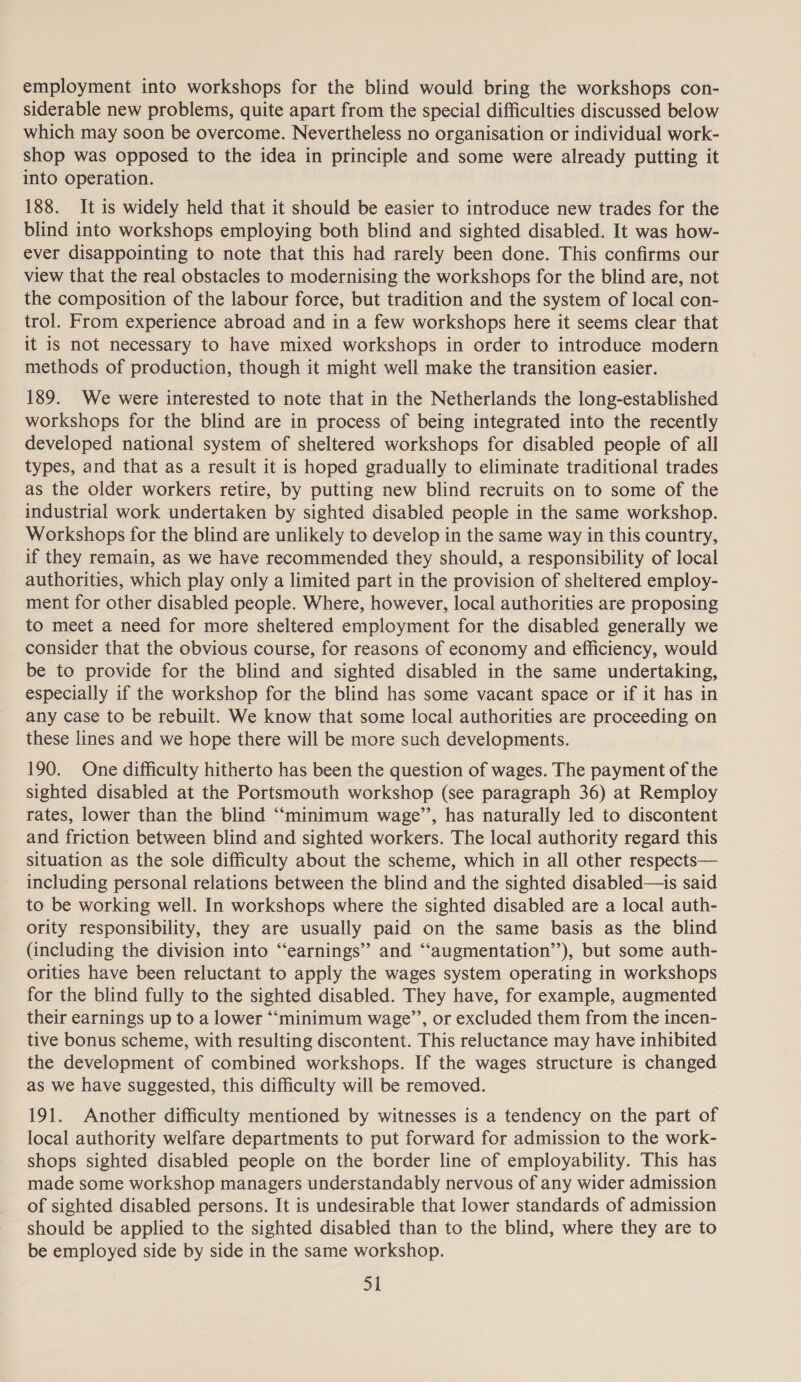 employment into workshops for the blind would bring the workshops con- siderable new problems, quite apart from the special difficulties discussed below which may soon be overcome. Nevertheless no organisation or individual work- shop was opposed to the idea in principle and some were already putting it into operation. 188. It is widely held that it should be easier to introduce new trades for the blind into workshops employing both blind and sighted disabled. It was how- ever disappointing to note that this had rarely been done. This confirms our view that the real obstacles to modernising the workshops for the blind are, not the composition of the labour force, but tradition and the system of local con- trol. From experience abroad and in a few workshops here it seems clear that it is not necessary to have mixed workshops in order to introduce modern methods of production, though it might well make the transition easier. 189. We were interested to note that in the Netherlands the long-established workshops for the blind are in process of being integrated into the recently developed national system of sheltered workshops for disabled people of all types, and that as a result it is hoped gradually to eliminate traditional trades as the older workers retire, by putting new blind recruits on to some of the industrial work undertaken by sighted disabled people in the same workshop. Workshops for the blind are unlikely to develop in the same way in this country, if they remain, as we have recommended they should, a responsibility of local authorities, which play only a limited part in the provision of sheltered employ- ment for other disabled people. Where, however, local authorities are proposing to meet a need for more sheltered employment for the disabled generally we consider that the obvious course, for reasons of economy and efficiency, would be to provide for the blind and sighted disabled in the same undertaking, especially if the workshop for the blind has some vacant space or if it has in any case to be rebuilt. We know that some local authorities are proceeding on these lines and we hope there will be more such developments. 190. One difficulty hitherto has been the question of wages. The payment of the sighted disabled at the Portsmouth workshop (see paragraph 36) at Remploy rates, lower than the blind “minimum wage’’, has naturally led to discontent and friction between blind and sighted workers. The local authority regard this situation as the sole difficulty about the scheme, which in all other respects— including personal relations between the blind and the sighted disabled—is said to be working well. In workshops where the sighted disabled are a local auth- ority responsibility, they are usually paid on the same basis as the blind (including the division into ‘“‘earnings” and ‘‘augmentation’’), but some auth- orities have been reluctant to apply the wages system operating in workshops for the blind fully to the sighted disabled. They have, for example, augmented their earnings up to a lower “‘minimum wage’’, or excluded them from the incen- tive bonus scheme, with resulting discontent. This reluctance may have inhibited the development of combined workshops. If the wages structure is changed as we have suggested, this difficulty will be removed. 191. Another difficulty mentioned by witnesses is a tendency on the part of local authority welfare departments to put forward for admission to the work- shops sighted disabled people on the border line of employability. This has made some workshop managers understandably nervous of any wider admission of sighted disabled persons. It is undesirable that lower standards of admission should be applied to the sighted disabled than to the blind, where they are to be employed side by side in the same workshop. SI