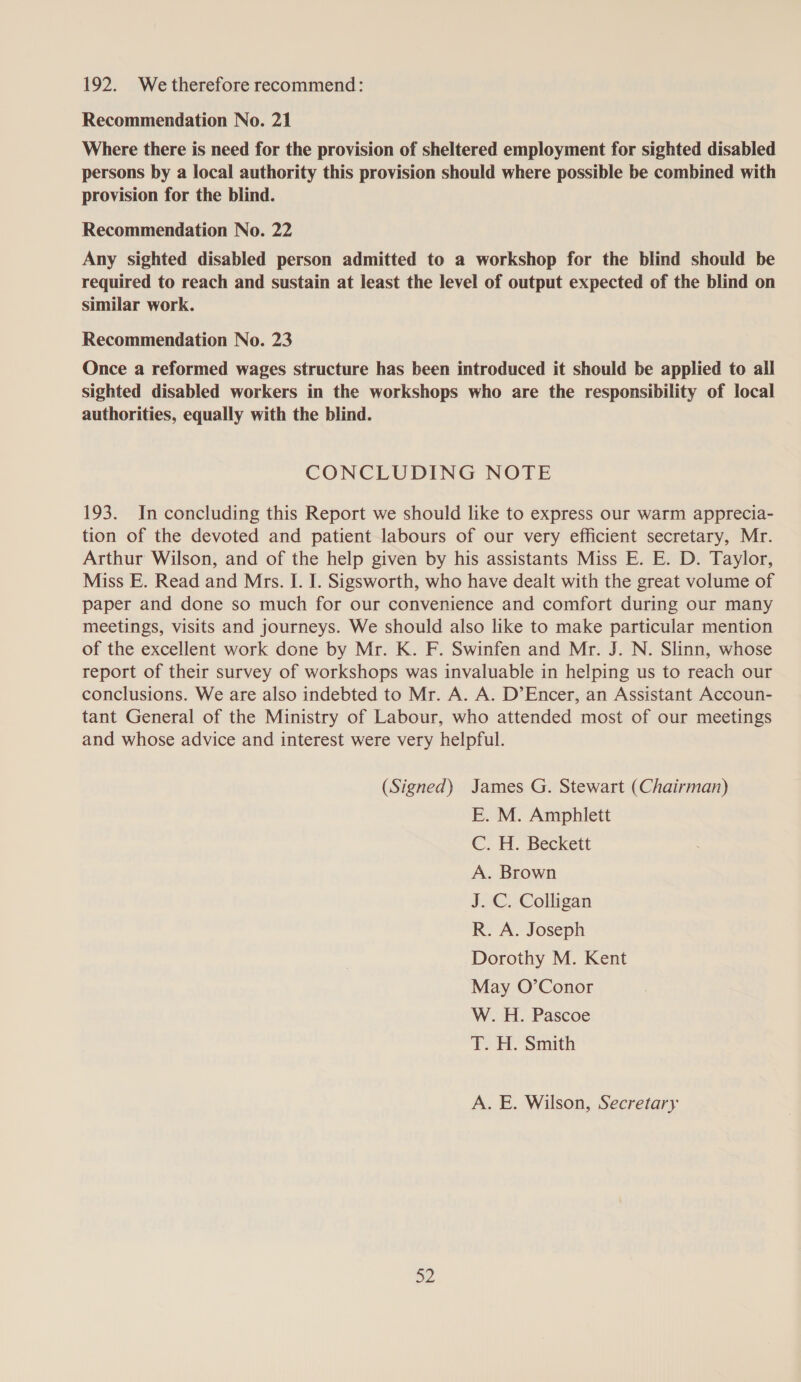 192. Wetherefore recommend: Recommendation No. 21 Where there is need for the provision of sheltered employment for sighted disabled persons by a local authority this provision should where possible be combined with provision for the blind. Recommendation No. 22 Any sighted disabled person admitted to a workshop for the blind should be required to reach and sustain at least the level of output expected of the blind on similar work. Recommendation No. 23 Once a reformed wages structure has been introduced it should be applied to all sighted disabled workers in the workshops who are the responsibility of local authorities, equally with the blind. CONCLUDING NOTE 193. In concluding this Report we should like to express our warm apprecia- tion of the devoted and patient labours of our very efficient secretary, Mr. Arthur Wilson, and of the help given by his assistants Miss E. E. D. Taylor, Miss E. Read and Mrs. I. I. Sigsworth, who have dealt with the great volume of paper and done so much for our convenience and comfort during our many meetings, visits and journeys. We should also like to make particular mention of the excellent work done by Mr. K. F. Swinfen and Mr. J. N. Slinn, whose report of their survey of workshops was invaluable in helping us to reach our conclusions. We are also indebted to Mr. A. A. D’Encer, an Assistant Accoun- tant General of the Ministry of Labour, who attended most of our meetings and whose advice and interest were very helpful. (Signed) James G. Stewart (Chairman) E. M. Amphlett Cc. . Beckett A. Brown J. C. Colligan R. A. Joseph Dorothy M. Kent May O’Conor W. H. Pascoe T. H. Smith A. E. Wilson, Secretary