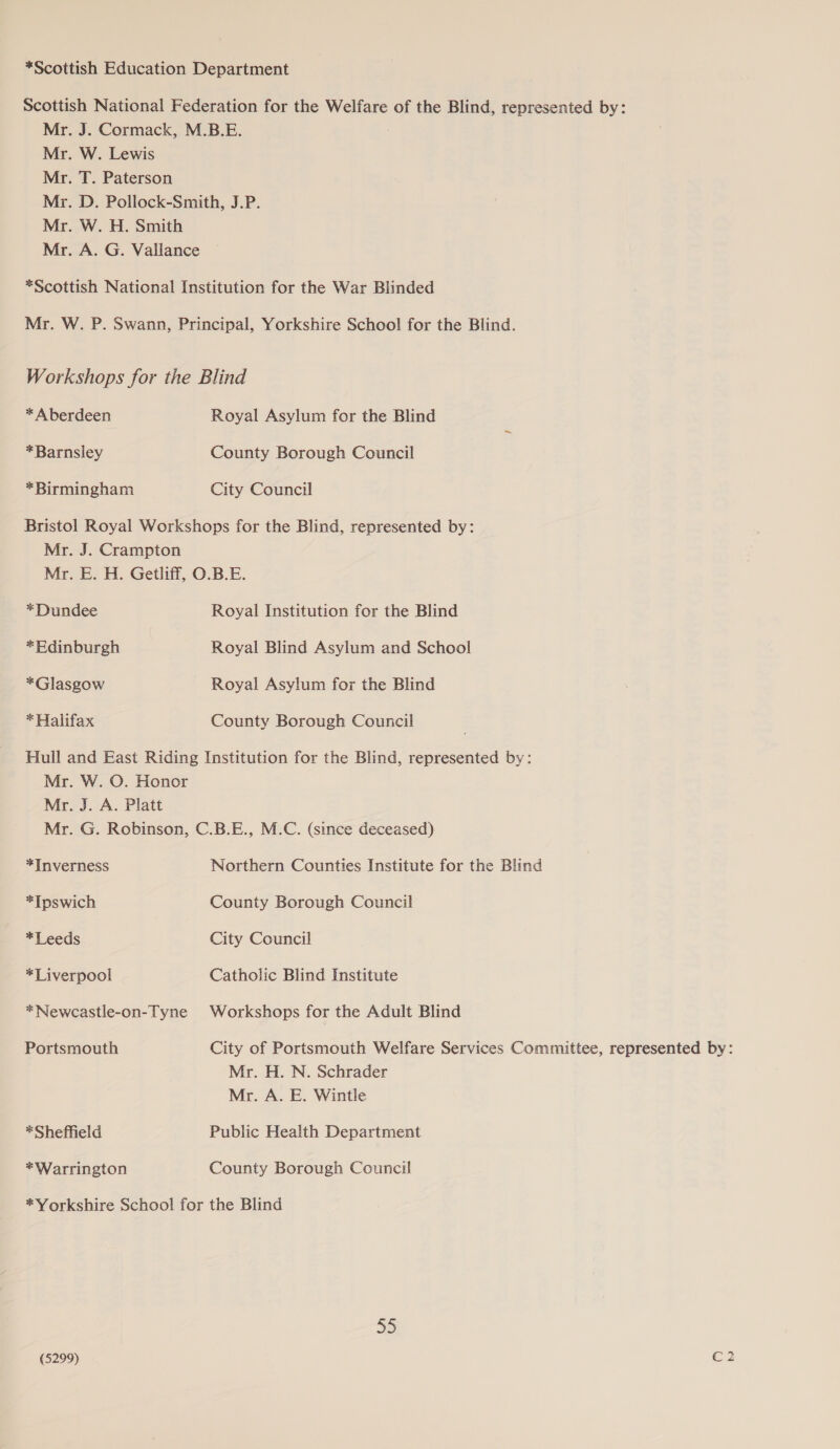 *Scottish Education Department Scottish National Federation for the Welfare of the Blind, represented by: Mr. J. Cormack, M.B.E. Mr. W. Lewis Mr. T. Paterson Mr. D. Pollock-Smith, J.P. Mr. W. H. Smith Mr. A. G. Vallance *Scottish National Institution for the War Blinded Mr. W. P. Swann, Principal, Yorkshire School for the Blind. Workshops for the Blind * Aberdeen Royal Asylum for the Blind *Barnsley County Borough Council *Birmingham City Council Bristol Royal Workshops for the Blind, represented by: Mr. J. Crampton Mr. E. H. Getliff, O.B.E. *Dundee Royal Institution for the Blind *Edinburgh Royal Blind Asylum and School *Glasgow Royal Asylum for the Blind * Halifax County Borough Council Hull and East Riding Institution for the Blind, represented by: Mr. W. O. Honor Mr. J. A. Platt Mr. G. Robinson, C.B.E., M.C. (since deceased) *Inverness Northern Counties Institute for the Blind *Tpswich County Borough Council *Leeds City Council *Liverpool Catholic Blind Institute *Newcastle-on-Tyne Workshops for the Adult Blind Portsmouth City of Portsmouth Welfare Services Committee, represented by: Mr. H. N. Schrader Mr. A. E. Wintle *Sheffield Public Health Department *Warrington County Borough Council *Yorkshire School for the Blind 35