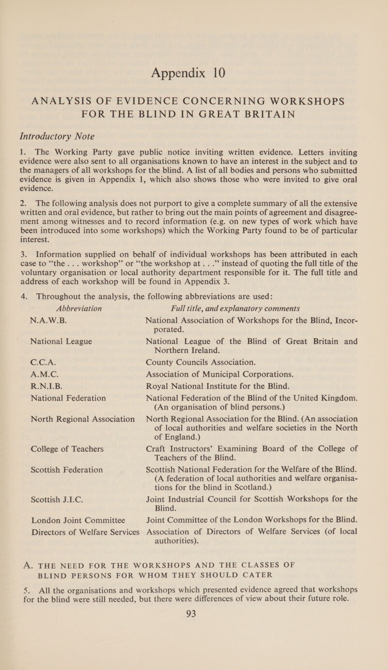 Appendix 10 ANALYSIS OF EVIDENCE CONCERNING WORKSHOPS FOR THE BLIND IN GREAT BRITAIN Introductory Note 1. The Working Party gave public notice inviting written evidence. Letters inviting evidence were also sent to all organisations known to have an interest in the subject and to the managers of all workshops for the blind. A list of all bodies and persons who submitted evidence is given in Appendix 1, which also shows those who were invited to give oral evidence. 2. The following analysis does not purport to give a complete summary of all the extensive written and oral evidence, but rather to bring out the main points of agreement and disagree- ment among witnesses and to record information (e.g. on new types of work which have been introduced into some workshops) which the Working Party found to be of particular interest. 3. Information supplied on behalf of individual workshops has been attributed in each case to “‘the... workshop”’ or “‘the workshop at...” instead of quoting the full title of the voluntary organisation or local authority department responsible for it. The full title and address of each workshop will be found in Appendix 3. 4. Throughout the analysis, the following abbreviations are used: Abbreviation N.A.W.B. Full title, and explanatory comments National Association of Workshops for the Blind, Incor- porated. National League of the Blind of Great Britain and Northern Ireland. National League C.C.A. County Councils Association. A.M.C. Association of Municipal Corporations. R.N.LB. Royal National Institute for the Blind. National Federation North Regional Association College of Teachers Scottish Federation Scottish J.L.C. London Joint Committee Directors of Welfare Services National Federation of the Blind of the United Kingdom. (An organisation of blind persons.) North Regional Association for the Blind. (An association of local authorities and welfare societies in the North of England.) Craft Instructors’ Examining Board of the College of Teachers of the Blind. Scottish National Federation for the Welfare of the Blind. (A federation of local authorities and welfare organisa- tions for the blind in Scotland.) Joint Industrial Council for Scottish Workshops for the Blind. Joint Committee of the London Workshops for the Blind. Association of Directors of Welfare Services (of local authorities). A. THE NEED FOR THE WORKSHOPS AND THE CLASSES OF BLIND PERSONS FOR WHOM THEY SHOULD CATER 5. All the organisations and workshops which presented evidence agreed that workshops for the blind were still needed, but there were differences of view about their future role.
