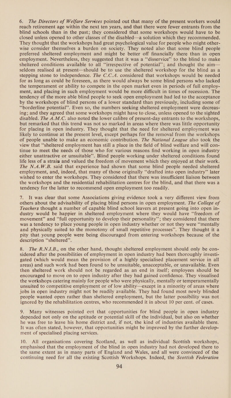 6. The Directors of Welfare Services pointed out that many of the present workers would reach retirement age within the next ten years, and that there were fewer entrants from the blind schools than in the past; they considered that some workshops would have to be closed unless opened to other classes of the disabled—a solution which they recommended. They thought that the workshops had great psychological value for people who might other- wise consider themselves a burden on society. They noted also that, some blind people preferred sheltered employment and might be better off financially there than in open employment. Nevertheless, they suggested that it was a “‘disservice’’ to the blind to make sheltered conditions available to all “irrespective of potential’’; and thought the aim— seldom realised at present—should be to use the sheltered workshop for the blind as a stepping stone to independence. The C.C.A. considered that workshops would be needed for as long as could be foreseen, as there would always be some blind persons who lacked the temperament or ability to compete in the open market even in periods of full employ- ment, and placing in such employment would be more difficult in times of recession. The tendency of the more able blind people to seek open employment had led to the acceptance by the workshops of blind persons of a lower standard than previously, including some of “borderline potential’’. Even so, the numbers seeking sheltered employment were decreas- ing; and they agreed that some workshops might have to close, unless opened to the sighted disabled. The A.M.C. also noted the lower calibre of present-day entrants to the workshops, but remarked that this trend was not so marked in areas where there was little opportunity for placing in open industry. They thought that the need for sheltered employment was likely to continue at the present level, except perhaps for the removal from the workshops of people unable to make an economic contribution. The National League also took the view that “‘sheltered employment has still a place in the field of blind welfare and will con- tinue to meet the needs of those who for various reasons find working in open industry either unattractive or unsuitable’. Blind people working under sheltered conditions found life less of a strain and valued the freedom of movement which they enjoyed at their work. The N.A.W.B. said that experience had shown that some blind people needed sheltered employment, and, indeed, that many of those originally “‘drafted into open industry” later wished to enter the workshops. They considered that there was insufficient liaison between the workshops and the residential rehabilitation centres for the blind, and that there was a tendency for the latter to recommend open employment too readily. 7. It was clear that some Associations giving evidence took a very different view from others about the advisability of placing blind persons in open employment. The College of Teachers thought a number of capable blind school leavers at present going into open in- dustry would be happier in sheltered employment where they would have ‘“‘freedom of movement” and “‘full opportunity to develop their personality’; they considered that there was a tendency to place young people in open industry whether or not they were “‘mentally and physically suited to the monotony of small repetitive processes’’. They thought it a pity that young people were being discouraged from entering workshops because of the description “‘sheltered’’. 8. The R.NJ.B., on the other hand, thought sheltered employment should only be con- sidered after the possibilities of employment in open industry had been thoroughly investi- gated (which would mean the provision of a highly specialised placement service in all areas) and such work had been found to be unsuitable, unacceptable, or unavailable. Even then sheltered work should not be regarded as an end in itself; employees should be encouraged to move on to open industry after they had gained confidence. They visualised the workshops catering mainly for people who were physically, mentally or temperamentally unsuited to competitive employment or of low ability—except in a minority of areas where jobs in open industry might not be readily available. They had found most newly blinded people wanted open rather than sheltered employment, but the latter possibility was not ignored by the rehabilitation centres, who recommended it in about 10 per cent. of cases. 9. Many witnesses pointed ovt that opportunities for blind people in open industry depended not only on the aptitude or potential skill of the individual, but also on whether he was free to leave his home district and, if not, the kind of industries available there. It was often stated, however, that opportunities might be improved by the further develop- ment of specialised placing services. 10. All organisations covering Scotland, as well as individual Scottish workshops, emphasised that the employment of the blind in open industry had not developed there to the same extent as in many parts of England and Wales, and all were convinced of the continuing need for all the existing Scottish Workshops. Indeed, the Scottish Federation