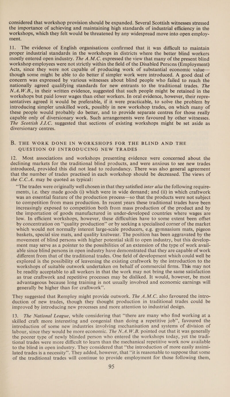 considered that workshop provision should be expanded. Several Scottish witnesses stressed the importance of achieving and maintaining high standards of industrial efficiency in the workshops, which they felt would be threatened by any widespread move into open employ- ment. 11. The evidence of English organisations confirmed that it was difficult to maintain proper industrial standards in the workshops in districts where the better blind workers mostly entered open industry. The A.M.C. expressed the view that many of the present blind workshop employees were not strictly within the field of the Disabled Persons (Employment) Acts, since they were not capable of producing work of substantial economic value— though some might be able to do better if simpler work were introduced. A good deal of concern was expressed by various witnesses about blind people who failed to reach the nationally agreed qualifying standards for new entrants to the traditional trades. The N.A.W.B., in their written evidence, suggested that such people might be retained in the workshops but paid lower wages than other workers. In oral evidence, however, their repre- sentatives agreed it would be preferable, if it were practicable, to solve the problem by introducing simpler unskilled work, possibly in new workshop trades, on which many of these people would probably do better, and to provide separate centres for those really capable only of diversionary work. Such arrangements were favoured by other witnesses. The Scottish J.I.C. suggested that sections of existing workshops might be set aside as diversionary centres. B. THE WORK DONE IN WORKSHOPS FOR THE BLIND AND THE QUESTION OF INTRODUCING NEW TRADES 12. Most associations and workshops presenting evidence were concerned about the declining markets for the traditional blind products, and were anxious to see new trades introduced, provided this did not lead to redundancy. There was also general agreement that the number of trades practised in each workshop should be decreased. The views of the C.C.A. may be quoted as typical: *“The trades were originally well chosen in that they satisfied inter alia the following require- ments, i.e. they made goods (i) which were in wide demand; and (ii) in which craftwork was an essential feature of the production process—so that the products were not subject to competition from mass production. In recent years these traditional trades have been increasingly exposed to competition both from mass production of the product and by the importation of goods manufactured in under-developed countries where wages are low. In efficient workshops, however, these difficulties have to some extent been offset by concentration on “‘quality production” or by seeking a specialised corner of the market which would not normally interest large-scale producers, e.g. gymnasium mats, pigeon baskets, special size mats, and quality knitwear. The position has been aggravated by the movement of blind persons with higher potential skill to open industry, but this develop- ment may serve as a pointer to the possibilities of an extension of the type of work avail- able since blind persons in open industry have demonstrated that they are capable of work different from that of the traditional trades. One field of development which could well be explored is the possibility of leavening the existing craftwork by the introduction to the workshops of suitable outwork undertaken on behalf of commercial firms. This may not be readily acceptable to all workers in that the work may not bring the same satisfaction as true craftwork and repetitive processes may be disliked. It would, however, be most advantageous because long training is not usually involved and economic earnings will generally be higher than for craftwork’’. They suggested that Remploy might provide outwork. The A.M.C. also favoured the intro- duction of new trades, though they thought production in traditional trades could be improved by introducing new processes and more attention to industrial design. 13. The National League, while considering that “there are many who find working at a skilled craft more interesting and congenial than doing a repetitive job’, favoured the introduction of some new industries involving mechanisation and systems of division of labour, since they would be more economic. The N.A.W.B. pointed out that it was generally the poorer type of newly blinded person who entered the workshops today, yet the tradi- tional trades were more difficult to learn than the mechanical repetitive work now available to the blind in open industry. They considered that “‘the introduction of more easily assimi- lated trades is a necessity”. They added, however, that “‘it is reasonable to suppose that some of the traditional trades will continue to provide employment for those following them,