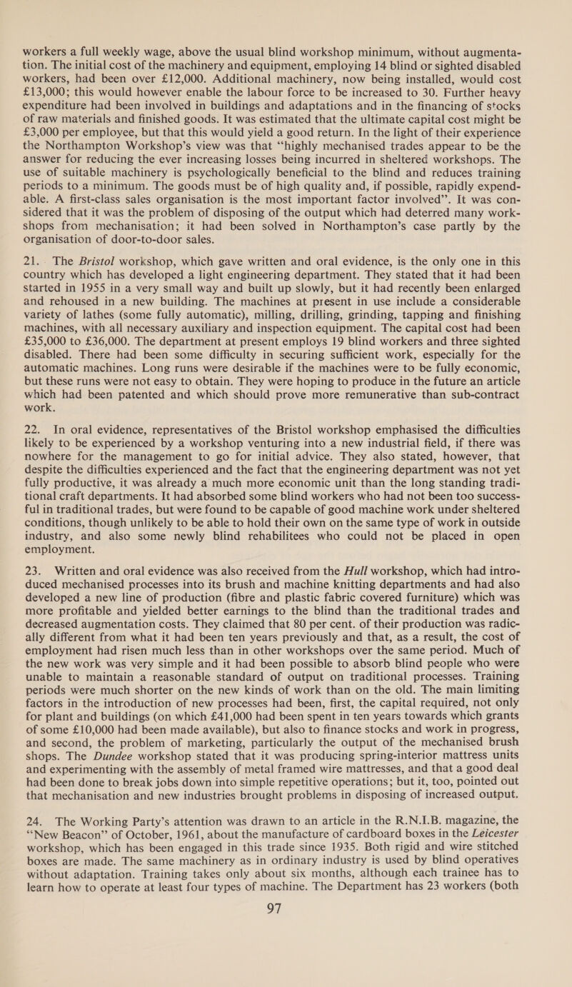 workers a full weekly wage, above the usual blind workshop minimum, without augmenta- tion. The initial cost of the machinery and equipment, employing 14 blind or sighted disabled workers, had been over £12,000. Additional machinery, now being installed, would cost £13,000; this would however enable the labour force to be increased to 30. Further heavy expenditure had been involved in buildings and adaptations and in the financing of stocks of raw materials and finished goods. It was estimated that the ultimate capital cost might be £3,000 per employee, but that this would yield a good return. In the light of their experience the Northampton Workshop’s view was that ‘“‘highly mechanised trades appear to be the answer for reducing the ever increasing losses being incurred in sheltered workshops. The use of suitable machinery is psychologically beneficial to the blind and reduces training periods to a minimum. The goods must be of high quality and, if possible, rapidly expend- able. A first-class sales organisation is the most important factor involved’’. It was con- sidered that it was the problem of disposing of the output which had deterred many work- shops from mechanisation; it had been solved in Northampton’s case partly by the organisation of door-to-door sales. 21... The Bristol workshop, which gave written and oral evidence, is the only one in this country which has developed a light engineering department. They stated that it had been started in 1955 in a very small way and built up slowly, but it had recently been enlarged and rehoused in a new building. The machines at present in use include a considerable variety of lathes (some fully automatic), milling, drilling, grinding, tapping and finishing machines, with all necessary auxiliary and inspection equipment. The capital cost had been £35,000 to £36,000. The department at present employs 19 blind workers and three sighted disabled. There had been some difficulty in securing sufficient work, especially for the automatic machines. Long runs were desirable if the machines were to be fully economic, but these runs were not easy to obtain. They were hoping to produce in the future an article which had been patented and which should prove more remunerative than sub-contract work. 22. In oral evidence, representatives of the Bristol workshop emphasised the difficulties likely to be experienced by a workshop venturing into a new industrial field, if there was nowhere for the management to go for initial advice. They also stated, however, that despite the difficulties experienced and the fact that the engineering department was not yet fully productive, it was already a much more economic unit than the long standing tradi- tional craft departments. It had absorbed some blind workers who had not been too success- ful in traditional trades, but were found to be capable of good machine work under sheltered conditions, though unlikely to be able to hold their own on the same type of work in outside industry, and also some newly blind rehabilitees who could not be placed in open employment. 23. Written and oral evidence was also received from the Hull workshop, which had intro- duced mechanised processes into its brush and machine knitting departments and had also developed a new line of production (fibre and plastic fabric covered furniture) which was more profitable and yielded better earnings to the blind than the traditional trades and decreased augmentation costs. They claimed that 80 per cent. of their production was radic- ally different from what it had been ten years previously and that, as a result, the cost of employment had risen much less than in other workshops over the same period. Much of the new work was very simple and it had been possible to absorb blind people who were unable to maintain a reasonable standard of output on traditional processes. Training periods were much shorter on the new kinds of work than on the old. The main limiting factors in the introduction of new processes had been, first, the capital required, not only for plant and buildings (on which £41,000 had been spent in ten years towards which grants of some £10,000 had been made available), but also to finance stocks and work in progress, and second, the problem of marketing, particularly the output of the mechanised brush shops. The Dundee workshop stated that it was producing spring-interior mattress units and experimenting with the assembly of metal framed wire mattresses, and that a good deal had been done to break jobs down into simple repetitive operations; but it, too, pointed out that mechanisation and new industries brought problems in disposing of increased output. 24. The Working Party’s attention was drawn to an article in the R.N.I.B. magazine, the ““New Beacon” of October, 1961, about the manufacture of cardboard boxes in the Leicester workshop, which has been engaged in this trade since 1935. Both rigid and wire stitched boxes are made. The same machinery as in ordinary industry is used by blind operatives without adaptation. Training takes only about six months, although each trainee has to learn how to operate at least four types of machine. The Department has 23 workers (both