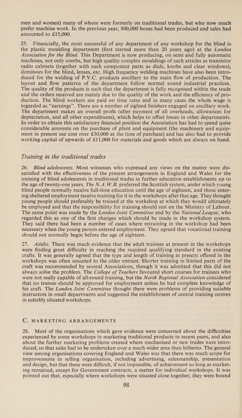 men and women) many of whom were formerly on traditional trades, but who now much prefer machine work. In the previous year, 800,000 boxes had been produced and sales had amounted to £15,000. 25. Financially, the most successful of any department of any workshop for the blind is the plastic moulding department (first started more than 20 years ago) at the London Association for the Blind. This Department is now producing, on semi and fully automatic machines, not only combs, but high quality complex mouldings of such articles as transistor radio cabinets (together with such component parts as dials, knobs and clear windows), dominoes for the blind, lenses, etc. High frequency welding machines have also been intro- duced for the welding of P.V.C. products ancillary to the main flow of production. The layout and flow patterns of the department follow normal sound industrial practices. The quality of the products is such that the department is fully recognised within the trade and the orders received are mainly due to the quality of the work and the efficiency of pro- duction. The blind workers are paid on time rates and in many cases the whole wage is regarded as “‘earnings”’. There are a number of sighted finishers engaged on ancillary work. The department makes an overall profit (after payment of all overheads, allowances for depreciation, and all other expenditures), which helps to offset losses in other departments. In order to obtain this satisfactory financial position the Association has had to spend quite considerable amounts on the purchase of plant and equipment (the machinery and equip- ment in present use cost over £30,000 at the time of purchase) and has also had to provide working capital of upwards of £11,000 for materials and goods which are always on hand.. Training in the traditional trades 26. Blind adolescents. Most witnesses who expressed any views on the matter were dis- satisfied with the effectiveness of the present arrangements in England and Wales for the training of blind adolescents in traditional trades in further education establishments up to the age of twenty-one years. The N.A.W.B. preferred the Scottish system, under which young blind people normally receive full-time education until the age of eighteen, and those enter- ing sheltered employment receive training for it in the workshops after that age. They thought young people should preferably be trained at the workshop at which they would ultimately be employed and that the responsibility for training should rest on the Ministry of Labour. The same point was made by the London Joint Committee and by the National League, who regarded this as one of the first changes which should be made in the workshop system. They said there had been a number of cases where retraining in the workshop had been necessary when the young person entered employment. They agreed that vocational training should not normally begin before the age of eighteen. 27. Adults. There was much evidence that the adult trainees at present in the workshops were finding great difficulty in reaching the required qualifying standard in the existing crafts. It was generally agreed that the type and length of training at present offered in the workshops was often unsuited to the older entrant. Shorter training in limited parts of the craft was recommended by several Associations, though it was admitted that this did not always solve the problem. The College of Teachers favoured short courses for trainees who were not really capable of all-round training, but the North Regional Association considered that no trainee should be approved for employment unless he had complete knowledge of his craft. The London Joint Committee thought there were problems of providing suitable instructors in small departments and suggested the establishment of central training centres in suitably situated workshops. C. MARKETING ARRANGEMENTS 28. Most of the organisations which gave evidence were concerned about the difficulties experienced by some workshops in marketing traditional products in recent years, and also about the further marketing problems created where mechanised or new trades were intro- duced, so that sales had to be undertaken over a much wider area than hitherto. The general view among organisations covering England and Wales was that there was much scope for improvements in selling organisation, mcluding advertising, salesmanship, presentation and design, but that these were difficult, if not impossible, of achievement so long as market- ing remained, except for Government contracts, a matter for individual workshops. It was pointed out that, especially where workshops were situated close together, they were bound