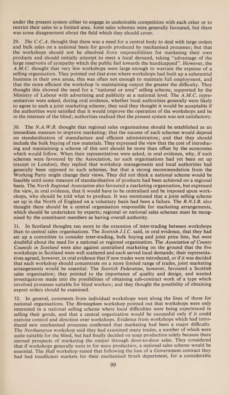 under the present system either to engage in undesirable competition with each other or to restrict their sales to a limited area. Joint sales schemes were generally favoured, but there was some disagreement about the field which they should cover. 29. The C.C.A. thought that there was a need for a central body to deal with large orders and bulk sales on a national basis for goods produced by mechanised processes; but that the workshops should not be absolved from responsibilities for marketing their own products and should initially attempt to meet a local demand, taking “‘advantage of the large reservoirs of sympathy which the public feel towards the handicapped”. However, the A.M.C. thought that very few workshops were large enough to warrant the expense of a selling organisation. They pointed out that even where workshops had built up a substantial business in their own areas, this was often not enough to maintain full employment, and that the more efficient the workshop in maintaining output the greater the difficulty. They thought this showed the need for a “‘national or area”’ selling scheme, supported by the Ministry of Labour with advertising and publicity at a national level. The A.M.C. repre- sentatives were asked, during oral evidence, whether local authorities generally were likely to agree to such a joint marketing scheme; they said they thought it would be acceptable if the authorities were satisfied that it would improve the operation of the workshops and be in the interests of the blind; authorities realised that the present system was not satisfactory. 30. The N.A.W.B. thought that regional sales organisations should be established as an immediate measure to improve marketing; that the success of such schemes would depend on standardisation of manufacture and efficient administration; and that they should include the bulk buying of raw materials. They expressed the view that the cost of introduc- ing and maintaining a scheme of this sort should be more than offset by the economies which would follow. When their representatives were asked, in oral evidence, why, if such schemes were favoured by the Association, no such organisations had yet been set up (except in London), they replied that workshop managements and local authorities had generally been opposed to such schemes, but that a strong recommendation from the Working Party might change their views. They did not think a national scheme would be feasible until some measure of standardisation of products had been achieved on a regional basis. The North Regional Association also favoured a marketing organisation, but expressed the view, in oral evidence, that it would have to be centralised and be imposed upon work- shops, who should be told what to produce. It was mentioned that a joint selling scheme set up in the North of England on a voluntary basis had been a failure. The R.N.I.B. also thought there should be a central organisation responsible for marketing arrangements, which should be undertaken by experts; regional or national sales schemes must be recog- nised by the constituent members as having overall authority. 31. In Scotland thoughts ran more to the extension of inter-trading between workshops than to central sales organisations. The Scottish J.I.C. said, in oral evidence, that they had set up a committee to consider inter-trading, bulk buying and joint price lists, but were doubtful about the need for a national or regional organisation. The Association of County Councils in Scotland were also against centralised marketing on the ground that the five workshops in Scotland were well scattered and each served local demands; their representa- tives agreed, however, in oral evidence that if new trades were introduced, or if it was decided that each workshop should concentrate on a more limited range of trades, joint marketing arrangements would be essential. The Scottish Federation, however, favoured a Scottish sales organisation; they pointed to the importance of quality and design, and wanted investigations made into the possibilities of obtaining sub-contract work of a type which involved processes suitable for blind workers; and they thought the possibility of obtaining export orders should be examined. 32. In general, comments from individual workshops were along the lines of those for national organisations. The Birmingham workshop pointed out that workshops were only interested in a national selling scheme where local difficulties were being experienced in selling their goods, and that a central organisation would be successful only if it could exercise control and direction over workshops. Evidence from workshops which had intro- duced new mechanised processes confirmed that marketing had been a major difficulty. The Northampton workshop said they had examined many trades, a number of which were quite suitable for the blind, but had finally decided on soap production solely because there seemed prospects of marketing the output through door-to-door sales. They considered that if workshops generally went in for mass production, a national sales scheme would be essential. The Hull workshop stated that following the loss of a Government contract they had had insufficient markets for their mechanised brush department, for a considerable
