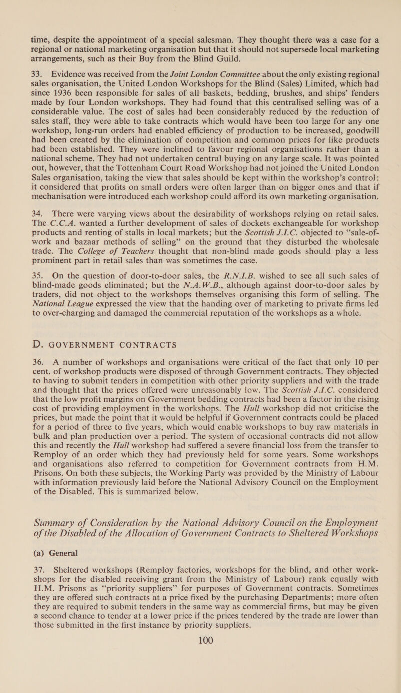 time, despite the appointment of a special salesman. They thought there was a case for a regional or national marketing organisation but that it should not supersede local marketing arrangements, such as their Buy from the Blind Guild. 33. Evidence was received from the Joint London Committee about the only existing regional sales organisation, the United London Workshops for the Blind (Sales) Limited, which had since 1936 been responsible for sales of all baskets, bedding, brushes, and ships’ fenders made by four London workshops. They had found that this centralised selling was of a considerable value. The cost of sales had been considerably reduced by the reduction of sales staff, they were able to take contracts which would have been too large for any one workshop, long-run orders had enabled efficiency of production to be increased, goodwill had been created by the elimination of competition and common prices for like products had been established. They were inclined to favour regional organisations rather than a national scheme. They had not undertaken central buying on any large scale. It was pointed out, however, that the Tottenham Court Road Workshop had not joined the United London Sales organisation, taking the view that sales should be kept within the workshop’s control: it considered that profits on small orders were often larger than on bigger ones and that if mechanisation were introduced each workshop could afford its own marketing organisation. 34. There were varying views about the desirability of workshops relying on retail sales. The C.C.A. wanted a further development of sales of dockets exchangeable for workshop products and renting of stalls in local markets; but the Scottish J.I.C. objected to “‘sale-of- work and bazaar methods of selling’? on the ground that they disturbed the wholesale trade. The College of Teachers thought that non-blind made goods should play a less prominent part in retail sales than was sometimes the case. 35. On the question of door-to-door sales, the R.N.J.B. wished to see all such sales of blind-made goods eliminated; but the N.A.W.B., although against door-to-door sales by traders, did not object to the workshops themselves organising this form of selling. The National League expressed the view that the handing over of marketing to private firms led to over-charging and damaged the commercial reputation of the workshops as a whole. D. GOVERNMENT CONTRACTS 36. A number of workshops and organisations were critical of the fact that only 10 per cent. of workshop products were disposed of through Government contracts. They objected to having to submit tenders in competition with other priority suppliers and with the trade and thought that the prices offered were unreasonably low. The Scottish J.I.C. considered that the low profit margins on Government bedding contracts had been a factor in the rising cost of providing employment in the workshops. The Hull workshop did not criticise the prices, but made the point that it would be helpful if Government contracts could be placed for a period of three to five years, which would enable workshops to buy raw materials in bulk and plan production over a period. The system of occasional contracts did not allow this and recently the Hull workshop had suffered a severe financial loss from the transfer to Remploy of an order which they had previously held for some years. Some workshops and organisations also referred to competition for Government contracts from H.M. Prisons. On both these subjects, the Working Party was provided by the Ministry of Labour with information previously laid before the National Advisory Council on the Employment of the Disabled. This is summarized below. Summary of Consideration by the National Advisory Council on the Employment of the Disabled of the Allocation of Government Contracts to Sheltered Workshops (a) General 37. Sheltered workshops (Remploy factories, workshops for the blind, and other work- shops for the disabled receiving grant from the Ministry of Labour) rank equally with H.M. Prisons as “‘priority suppliers’? for purposes of Government contracts. Sometimes they are offered such contracts at a price fixed by the purchasing Departments; more often they are required to submit tenders in the same way as commercial firms, but may be given a second chance to tender at a lower price if the prices tendered by the trade are lower than those submitted in the first instance by priority suppliers.