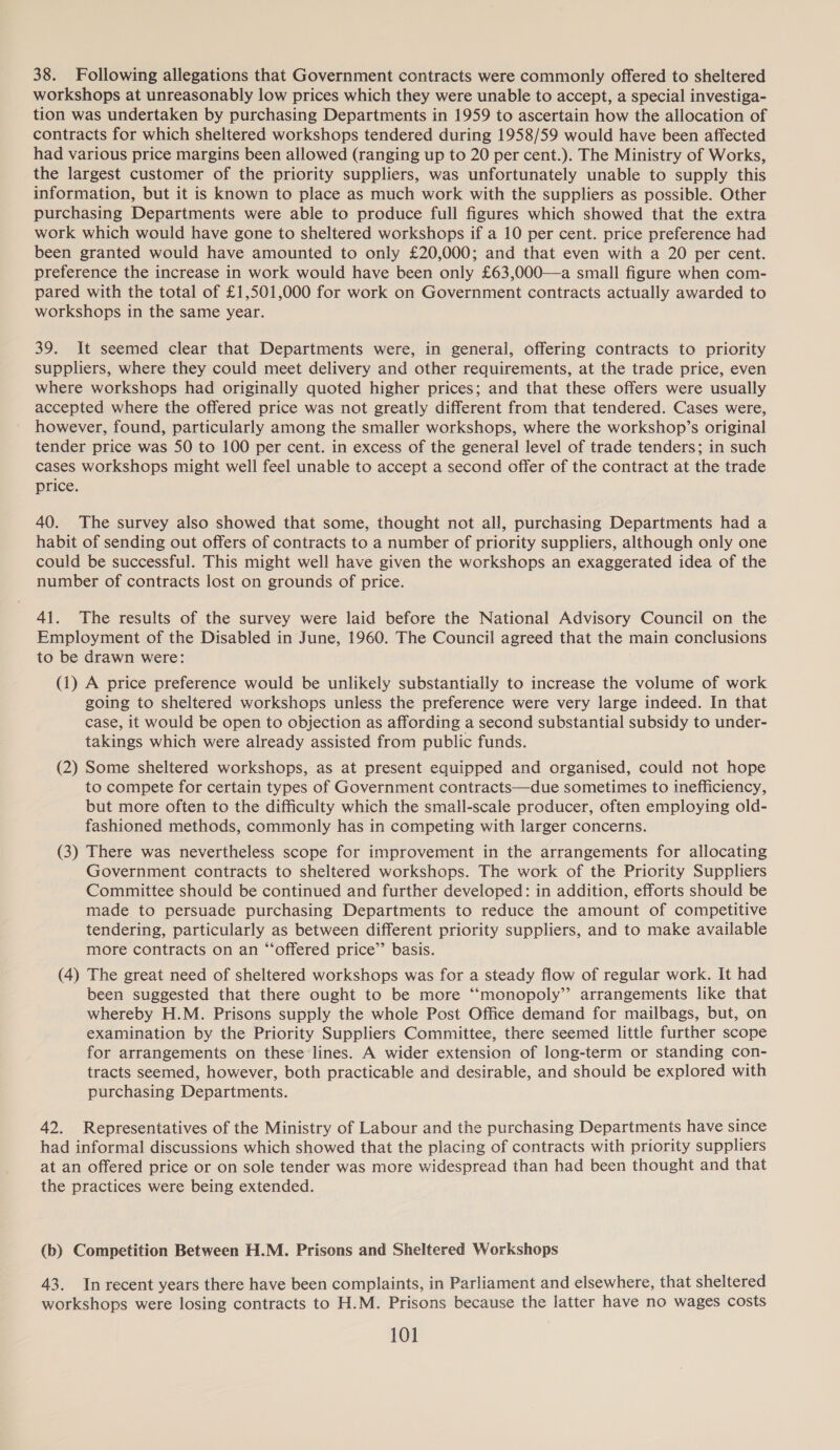 38. Following allegations that Government contracts were commonly offered to sheltered workshops at unreasonably low prices which they were unable to accept, a special investiga- tion was undertaken by purchasing Departments in 1959 to ascertain how the allocation of contracts for which sheltered workshops tendered during 1958/59 would have been affected had various price margins been allowed (ranging up to 20 per cent.). The Ministry of Works, the largest customer of the priority suppliers, was unfortunately unable to supply this information, but it is known to place as much work with the suppliers as possible. Other purchasing Departments were able to produce full figures which showed that the extra work which would have gone to sheltered workshops if a 10 per cent. price preference had been granted would have amounted to only £20,000; and that even with a 20 per cent. preference the increase in work would have been only £63,000—a small figure when com- pared with the total of £1,501,000 for work on Government contracts actually awarded to workshops in the same year. 39. It seemed clear that Departments were, in general, offering contracts to priority suppliers, where they could meet delivery and other requirements, at the trade price, even where workshops had originally quoted higher prices; and that these offers were usually accepted where the offered price was not greatly different from that tendered. Cases were, however, found, particularly among the smaller workshops, where the workshop’s original tender price was 50 to 100 per cent. in excess of the general level of trade tenders; in such cases workshops might well feel unable to accept a second offer of the contract at the trade price. 40. The survey also showed that some, thought not all, purchasing Departments had a habit of sending out offers of contracts to a number of priority suppliers, although only one could be successful. This might well have given the workshops an exaggerated idea of the number of contracts lost on grounds of price. 41. The results of the survey were laid before the National Advisory Council on the Employment of the Disabled in June, 1960. The Council agreed that the main conclusions to be drawn were: (1) A price preference would be unlikely substantially to increase the volume of work going to sheltered workshops unless the preference were very large indeed. In that case, it would be open to objection as affording a second substantial subsidy to under- takings which were already assisted from public funds. (2) Some sheltered workshops, as at present equipped and organised, could not hope to compete for certain types of Government contracts—due sometimes to inefficiency, but more often to the difficulty which the small-scale producer, often employing old- fashioned methods, commonly has in competing with larger concerns. (3) There was nevertheless scope for improvement in the arrangements for allocating Government contracts to sheltered workshops. The work of the Priority Suppliers Committee should be continued and further developed: in addition, efforts should be made to persuade purchasing Departments to reduce the amount of competitive tendering, particularly as between different priority suppliers, and to make available more contracts on an “offered price’’ basis. (4) The great need of sheltered workshops was for a steady flow of regular work. It had been suggested that there ought to be more “‘monopoly”’ arrangements like that whereby H.M. Prisons supply the whole Post Office demand for mailbags, but, on examination by the Priority Suppliers Committee, there seemed little further scope for arrangements on these lines. A wider extension of long-term or standing con- tracts seemed, however, both practicable and desirable, and should be explored with purchasing Departments. 42. Representatives of the Ministry of Labour and the purchasing Departments have since had informal discussions which showed that the placing of contracts with priority suppliers at an offered price or on sole tender was more widespread than had been thought and that the practices were being extended. (b) Competition Between H.M. Prisons and Sheltered Workshops 43. Inrecent years there have been complaints, in Parliament and elsewhere, that sheltered workshops were losing contracts to H.M. Prisons because the latter have no wages costs