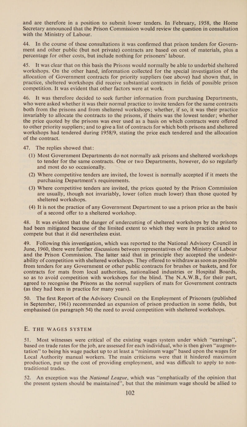 and are therefore in a position to submit lower tenders. In February, 1958, the Home Secretary announced that the Prison Commission would review the question in consultation with the Ministry of Labour. 44. In the course of these consultations it was confirmed that prison tenders for Govern- ment and other public (but not private) contracts are based on cost of materials, plus a percentage for other costs, but include nothing for prisoners’ labour. 45. It was clear that on this basis the Prisons would normally be able to underbid sheltered workshops. On the other hand, information collected for the special investigation of the allocation of Government contracts for priority suppliers (see above) had shown that, in practice, sheltered workshops did receive substantial contracts in fields of possible prison competition. It was evident that other factors were at work. 46. It was therefore decided to seek further information from purchasing Departments, who were asked whether it was their normal practice to invite tenders for the same contracts both from the prisons and from sheltered workshops; whether, if so, it was their practice invariably to allocate the contracts to the prisons, if theirs was the lowest tender; whether the price quoted by the prisons was ever used as a basis on which contracts were offered to other priority suppliers; and to give a list of contracts for which both prisons and sheltered workshops had tendered during 1958/9, stating the price each tendered and the allocation of the contract. 47. The replies showed that: (1) Most Government Departments do not normally ask prisons and sheltered workshops to tender for the same contracts. One or two Departments, however, do so regularly and most do so occasionally. (2) Where competitive tenders are invited, the lowest is normally accepted if it meets the purchasing Department’s requirements. (3) Where competitive tenders are invited, the prices quoted by the Prison Commission are usually, though not invariably, lower (often much lower) than those quoted by sheltered workshops. (4) It is not the practice of any Government Department to use a prison price as the basis of a second offer to a sheltered workshop. 48. It was evident that the danger of undercutting of sheltered workshops by the prisons had been mitigated because of the limited extent to which they were in practice asked to compete but that it did nevertheless exist. 49. Following this investigation, which was reported to the National Advisory Council in June, 1960, there were further discussions between representatives of the Ministry of Labour and the Prison Commission. The latter said that in principle they accepted the undesir- ability of competition with sheltered workshops. They offered to withdraw as soon as possible from tenders for any Government or other public contracts for brushes or baskets, and for contracts for mats from local authorities, nationalised industries or Hospital Boards, so as to avoid competition with workshops for the blind. The N.A.W.B., for their part, agreed to recognise the Prisons as the normal suppliers of mats for Government contracts (as they had been in practice for many years). 50. The first Report of the Advisory Council on the Employment of Prisoners (published in September, 1961) recommended an expansion of prison production in some fields, but emphasised (in paragraph 54) the need to avoid competition with sheltered workshops. E. THE WAGES SYSTEM 51. Most witnesses were critical of the existing wages system under which “earnings’’, based on trade rates for the job, are assessed for each individual, who is then given “‘augmen- tation” to being his wage packet up to at least a “‘“minimum wage”’ based upon the wages for Local Authority manual workers. The main criticisms were that it hindered maximum production, put up the cost of providing employment, and was difficult to apply to non- traditional trades. 52. An exception was the National League, which was “emphatically of the opinion that the present system should be maintained’, but that the minimum wage should be allied to