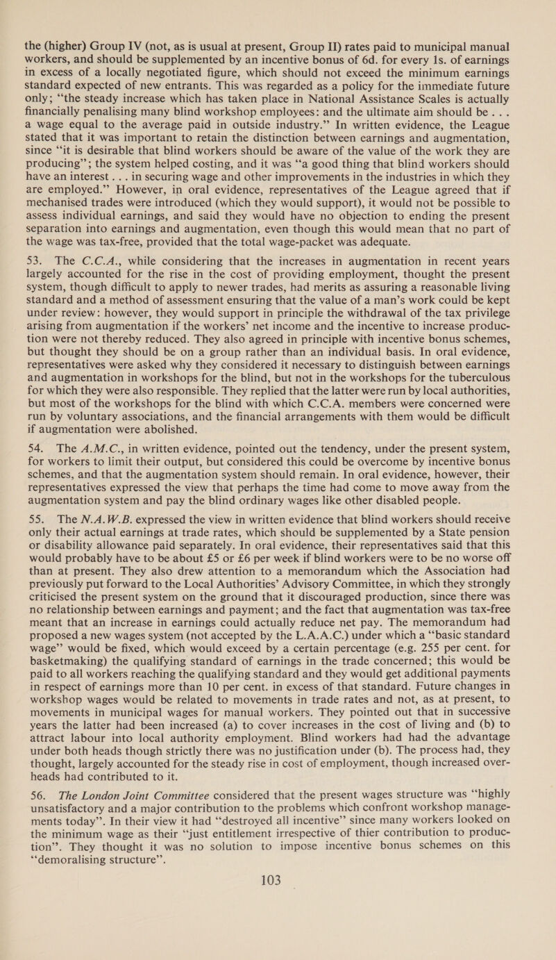 the (higher) Group IV (not, as is usual at present, Group IJ) rates paid to municipal manual workers, and should be supplemented by an incentive bonus of 6d. for every 1s. of earnings in excess of a locally negotiated figure, which should not exceed the minimum earnings standard expected of new entrants. This was regarded as a policy for the immediate future only; “the steady increase which has taken place in National Assistance Scales is actually financially penalising many blind workshop employees: and the ultimate aim should be... a wage equal to the average paid in outside industry.” In written evidence, the League stated that it was important to retain the distinction between earnings and augmentation, since “‘it is desirable that blind workers should be aware of the value of the work they are producing”; the system helped costing, and it was ‘‘a good thing that blind workers should have an interest . . . in securing wage and other improvements in the industries in which they are employed.’’ However, in oral evidence, representatives of the League agreed that if mechanised trades were introduced (which they would support), it would not be possible to assess individual earnings, and said they would have no objection to ending the present separation into earnings and augmentation, even though this would mean that no part of the wage was tax-free, provided that the total wage-packet was adequate. 53. The C.C.A., while considering that the increases in augmentation in recent years largely accounted for the rise in the cost of providing employment, thought the present system, though difficult to apply to newer trades, had merits as assuring a reasonable living standard and a method of assessment ensuring that the value of a man’s work could be kept under review: however, they would support in principle the withdrawal of the tax privilege arising from augmentation if the workers’ net income and the incentive to increase produc- tion were not thereby reduced. They also agreed in principle with incentive bonus schemes, but thought they should be on a group rather than an individual basis. In oral evidence, representatives were asked why they considered it necessary to distinguish between earnings and augmentation in workshops for the blind, but not in the workshops for the tuberculous for which they were also responsible. They replied that the latter were run by local authorities, but most of the workshops for the blind with which C.C.A. members were concerned were run by voluntary associations, and the financial arrangements with them would be difficult if augmentation were abolished. 54. The A.M.C., in written evidence, pointed out the tendency, under the present system, for workers to limit their output, but considered this could be overcome by incentive bonus schemes, and that the augmentation system should remain. In oral evidence, however, their representatives expressed the view that perhaps the time had come to move away from the augmentation system and pay the blind ordinary wages like other disabled people. 55. The N.A.W.B. expressed the view in written evidence that blind workers should receive only their actual earnings at trade rates, which should be supplemented by a State pension or disability allowance paid separately. In oral evidence, their representatives said that this would probably have to be about £5 or £6 per week if blind workers were to be no worse off than at present. They also drew attention to a memorandum which the Association had previously put forward to the Local Authorities’ Advisory Committee, in which they strongly criticised the present system on the ground that it discouraged production, since there was no relationship between earnings and payment; and the fact that augmentation was tax-free meant that an increase in earnings could actually reduce net pay. The memorandum had proposed a new wages system (not accepted by the L.A.A.C.) under which a “‘basic standard wage’’ would be fixed, which would exceed by a certain percentage (e.g. 255 per cent. for basketmaking) the qualifying standard of earnings in the trade concerned; this would be paid to all workers reaching the qualifying standard and they would get additional payments in respect of earnings more than 10 per cent. in excess of that standard. Future changes in workshop wages would be related to movements in trade rates and not, as at present, to movements in municipal wages for manual workers. They pointed out that in successive years the latter had been increased (a) to cover increases in the cost of living and (b) to attract labour into local authority employment. Blind workers had had the advantage under both heads though strictly there was no justification under (b). The process had, they thought, largely accounted for the steady rise in cost of employment, though increased over- heads had contributed to it. 56. The London Joint Committee considered that the present wages structure was “‘highly unsatisfactory and a major contribution to the problems which confront workshop manage- ments today”. In their view it had ‘“‘destroyed all incentive” since many workers looked on the minimum wage as their “just entitlement irrespective of thier contribution to produc- tion”. They thought it was no solution to impose incentive bonus schemes on this ‘‘demoralising structure’.
