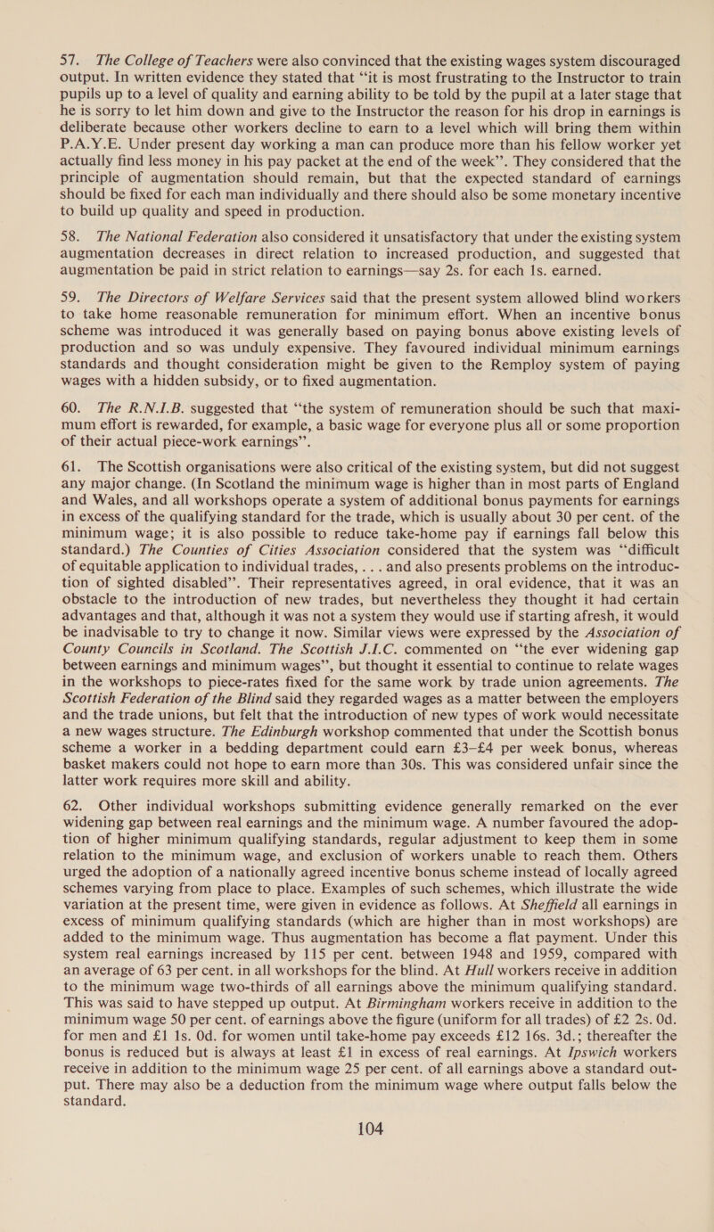 57. The College of Teachers were also convinced that the existing wages system discouraged output. In written evidence they stated that “‘it is most frustrating to the Instructor to train pupils up to a level of quality and earning ability to be told by the pupil at a later stage that he is sorry to let him down and give to the Instructor the reason for his drop in earnings is deliberate because other workers decline to earn to a level which will bring them within P.A.Y.E. Under present day working a man can produce more than his fellow worker yet actually find less money in his pay packet at the end of the week’’. They considered that the principle of augmentation should remain, but that the expected standard of earnings should be fixed for each man individually and there should also be some monetary incentive to build up quality and speed in production. 58. The National Federation also considered it unsatisfactory that under the existing system augmentation decreases in direct relation to increased production, and suggested that augmentation be paid in strict relation to earnings—say 2s. for each Is. earned. 59. The Directors of Welfare Services said that the present system allowed blind workers to take home reasonable remuneration for minimum effort. When an incentive bonus scheme was introduced it was generally based on paying bonus above existing levels of production and so was unduly expensive. They favoured individual minimum earnings standards and thought consideration might be given to the Remploy system of paying wages with a hidden subsidy, or to fixed augmentation. 60. The R.N.I.B. suggested that “the system of remuneration should be such that maxi- mum effort is rewarded, for example, a basic wage for everyone plus all or some proportion of their actual piece-work earnings’. 61. The Scottish organisations were also critical of the existing system, but did not suggest any major change. (In Scotland the minimum wage is higher than in most parts of England and Wales, and all workshops operate a system of additional bonus payments for earnings in excess of the qualifying standard for the trade, which is usually about 30 per cent. of the minimum wage; it is also possible to reduce take-home pay if earnings fall below this standard.) The Counties of Cities Association considered that the system was “difficult of equitable application to individual trades, .. . and also presents problems on the introduc- tion of sighted disabled’. Their representatives agreed, in oral evidence, that it was an obstacle to the introduction of new trades, but nevertheless they thought it had certain advantages and that, although it was not a system they would use if starting afresh, it would be inadvisable to try to change it now. Similar views were expressed by the Association of County Councils in Scotland. The Scottish J.I.C. commented on “the ever widening gap between earnings and minimum wages”’, but thought it essential to continue to relate wages in the workshops to piece-rates fixed for the same work by trade union agreements. The Scottish Federation of the Blind said they regarded wages as a matter between the employers and the trade unions, but felt that the introduction of new types of work would necessitate a new wages structure. The Edinburgh workshop commented that under the Scottish bonus scheme a worker in a bedding department could earn £3-£4 per week bonus, whereas basket makers could not hope to earn more than 30s. This was considered unfair since the latter work requires more skill and ability. 62. Other individual workshops submitting evidence generally remarked on the ever widening gap between real earnings and the minimum wage. A number favoured the adop- tion of higher minimum qualifying standards, regular adjustment to keep them in some relation to the minimum wage, and exclusion of workers unable to reach them. Others urged the adoption of a nationally agreed incentive bonus scheme instead of locally agreed schemes varying from place to place. Examples of such schemes, which illustrate the wide variation at the present time, were given in evidence as follows. At Sheffield all earnings in excess of minimum qualifying standards (which are higher than in most workshops) are added to the minimum wage. Thus augmentation has become a flat payment. Under this system real earnings increased by 115 per cent. between 1948 and 1959, compared with an average of 63 per cent. in all workshops for the blind. At Hull workers receive in addition to the minimum wage two-thirds of all earnings above the minimum qualifying standard. This was said to have stepped up output. At Birmingham workers receive in addition to the minimum wage S50 per cent. of earnings above the figure (uniform for all trades) of £2 2s. 0d. for men and £1 1s. Od. for women until take-home pay exceeds £12 16s. 3d.; thereafter the bonus is reduced but is always at least £1 in excess of real earnings. At Ipswich workers receive in addition to the minimum wage 25 per cent. of all earnings above a standard out- put. There may also be a deduction from the minimum wage where output falls below the standard.