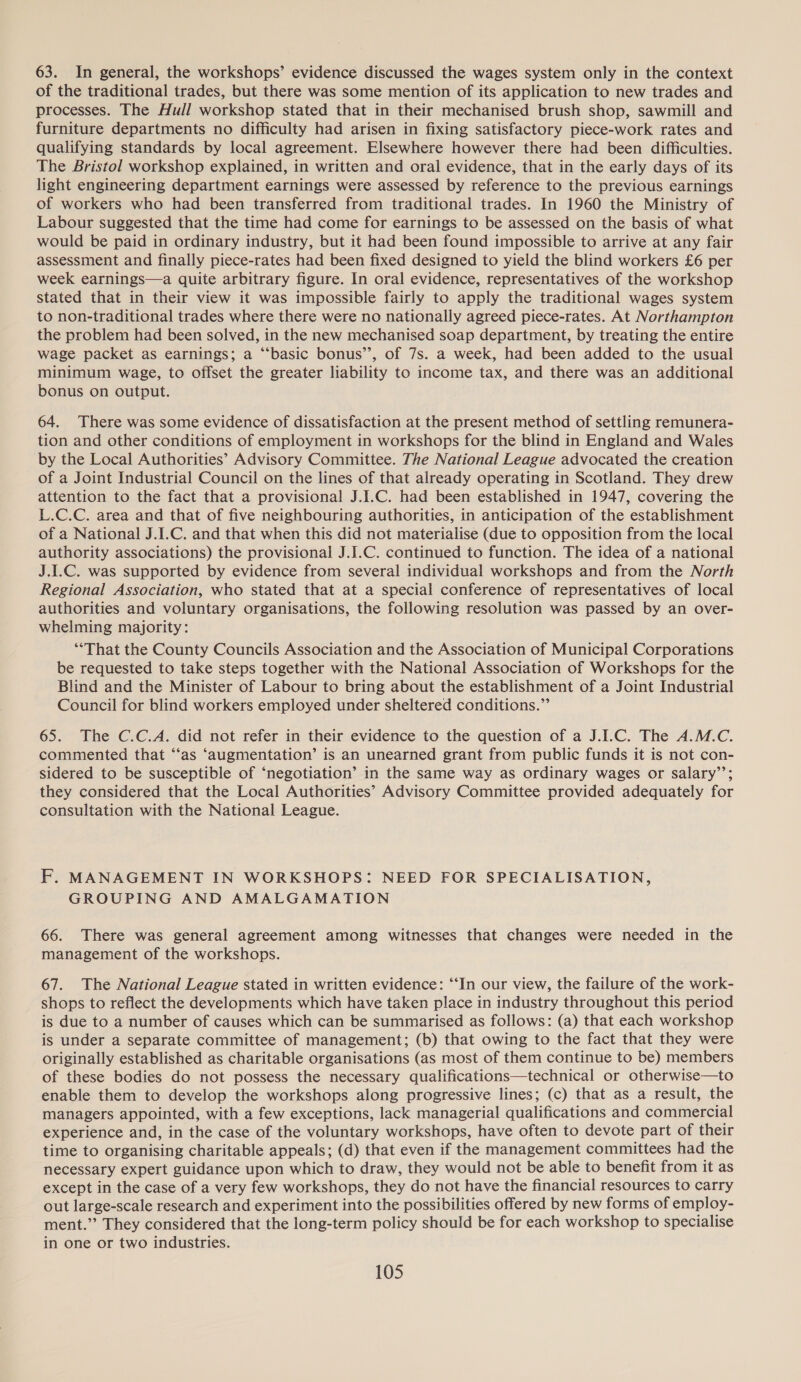 63. In general, the workshops’ evidence discussed the wages system only in the context of the traditional trades, but there was some mention of its application to new trades and processes. The Hull workshop stated that in their mechanised brush shop, sawmill and furniture departments no difficulty had arisen in fixing satisfactory piece-work rates and qualifying standards by local agreement. Elsewhere however there had been difficulties. The Bristol workshop explained, in written and oral evidence, that in the early days of its light engineering department earnings were assessed by reference to the previous earnings of workers who had been transferred from traditional trades. In 1960 the Ministry of Labour suggested that the time had come for earnings to be assessed on the basis of what would be paid in ordinary industry, but it had been found impossible to arrive at any fair assessment and finally piece-rates had been fixed designed to yield the blind workers £6 per week earnings—a quite arbitrary figure. In oral evidence, representatives of the workshop stated that in their view it was impossible fairly to apply the traditional wages system to non-traditional trades where there were no nationally agreed piece-rates. At Northampton the problem had been solved, in the new mechanised soap department, by treating the entire wage packet as earnings; a “‘basic bonus’’, of 7s. a week, had been added to the usual minimum wage, to offset the greater liability to income tax, and there was an additional bonus on output. 64. There was some evidence of dissatisfaction at the present method of settling remunera- tion and other conditions of employment in workshops for the blind in England and Wales by the Local Authorities’ Advisory Committee. The National League advocated the creation of a Joint Industrial Council on the lines of that already operating in Scotland. They drew attention to the fact that a provisional J.I.C. had been established in 1947, covering the L.C.C. area and that of five neighbouring authorities, in anticipation of the establishment of a National J.I.C. and that when this did not materialise (due to opposition from the local authority associations) the provisional J.I.C. continued to function. The idea of a national J.I.C. was supported by evidence from several individual workshops and from the North Regional Association, who stated that at a special conference of representatives of local authorities and voluntary organisations, the following resolution was passed by an over- whelming majority: “That the County Councils Association and the Association of Municipal Corporations be requested to take steps together with the National Association of Workshops for the Blind and the Minister of Labour to bring about the establishment of a Joint Industrial Council for blind workers employed under sheltered conditions.” 65. The C.C.A. did not refer in their evidence to the question of a J.I.C. The A.M.C. commented that ‘‘as ‘augmentation’ is an unearned grant from public funds it is not con- sidered to be susceptible of ‘negotiation’ in the same way as ordinary wages or salary’’; they considered that the Local Authorities’ Advisory Committee provided adequately for consultation with the National League. F. MANAGEMENT IN WORKSHOPS: NEED FOR SPECIALISATION, GROUPING AND AMALGAMATION 66. There was general agreement among witnesses that changes were needed in the management of the workshops. 67. The National League stated in written evidence: “‘In our view, the failure of the work- shops to reflect the developments which have taken place in industry throughout this period is due to a number of causes which can be summarised as follows: (a) that each workshop is under a separate committee of management; (b) that owing to the fact that they were originally established as charitable organisations (as most of them continue to be) members of these bodies do not possess the necessary qualifications—technical or otherwise—to enable them to develop the workshops along progressive lines; (c) that as a result, the managers appointed, with a few exceptions, lack managerial qualifications and commercial experience and, in the case of the voluntary workshops, have often to devote part of their time to organising charitable appeals; (d) that even if the management committees had the necessary expert guidance upon which to draw, they would not be able to benefit from it as except in the case of a very few workshops, they do not have the financial resources to carry out large-scale research and experiment into the possibilities offered by new forms of employ- ment.” They considered that the long-term policy should be for each workshop to specialise in one or two industries.