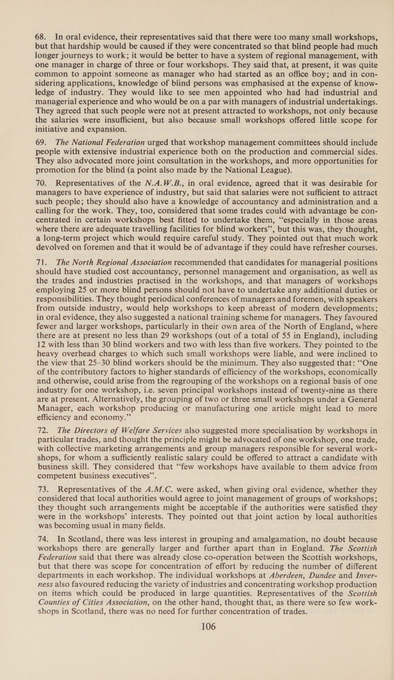 68. In oral evidence, their representatives said that there were too many small workshops, but that hardship would be caused if they were concentrated so that blind people had much longer journeys to work; it would be better to have a system of regional management, with one manager in charge of three or four workshops. They said that, at present, it was quite common to appoint someone as manager who had started as an office boy; and in con- sidering applications, knowledge of blind persons was emphasised at the expense of know- ledge of industry. They would like to see men appointed who had had industrial and managerial experience and who would be on a par with managers of industrial undertakings. They agreed that such people were not at present attracted to workshops, not only because the salaries were insufficient, but also because small workshops offered little scope for initiative and expansion. 69. The National Federation urged that workshop management committees should include people with extensive industrial experience both on the production and commercial sides. They also advocated more joint consultation in the workshops, and more opportunities for promotion for the blind (a point also made by the National League). 70. Representatives of the N.A.W.B., in oral evidence, agreed that it was desirable for managers to have experience of industry, but said that salaries were not sufficient to attract such people; they should also have a knowledge of accountancy and administration and a calling for the work. They, too, considered that some trades could with advantage be con- centrated in certain workshops best fitted to undertake them, ‘“‘especially in those areas where there are adequate travelling facilities for blind workers’’, but this was, they thought, a long-term project which would require careful study. They pointed out that much work devolved on foremen and that it would be of advantage if they could have refresher courses. 71. The North Regional Association recommended that candidates for managerial positions should have studied cost accountancy, personnel management and organisation, as well as the trades and industries practised in the workshops, and that managers of workshops employing 25 or more blind persons should not have to undertake any additional duties or responsibilities. They thought periodical conferences of managers and foremen, with speakers from outside industry, would help workshops to keep abreast of modern developments; in oral evidence, they also suggested a national training scheme for managers. They favoured fewer and larger workshops, particularly in their own area of the North of England, where there are at present no less than 29 workshops (out of a total of 55 in England), including 12 with less than 30 blind workers and two with less than five workers. They pointed to the heavy overhead charges to which such small workshops were liable, and were inclined to the view that 25-30 blind workers should be the minimum. They also suggested that: ‘“‘“One of the contributory factors to higher standards of efficiency of the workshops, economically and otherwise, could arise from the regrouping of the workshops on a regional basis of one industry for one workshop, i.e. seven principal workshops instead of twenty-nine as there are at present. Alternatively, the grouping of two or three small workshops under a General Manager, each workshop producing or manufacturing one article might lead to more efficiency and economy.” 72. The Directors of Welfare Services also suggested more specialisation by workshops in particular trades, and thought the principle might be advocated of one workshop, one trade, with collective marketing arrangements and group managers responsible for several work- shops, for whom a sufficiently realistic salary could be offered to attract a candidate with business skill. They considered that “few workshops have available to them advice from competent business executives’’. 73. Representatives of the A.M.C. were asked, when giving oral evidence, whether they considered that local authorities would agree to joint management of groups of workshops; they thought such arrangements might be acceptable if the authorities were satisfied they were in the workshops’ interests. They pointed out that joint action by local authorities was becoming usual in many fields. 74. In Scotland, there was less interest in grouping and amalgamation, no doubt because workshops there are generally larger and further apart than in England. The Scottish Federation said that there was already close co-operation between the Scottish workshops, but that there was scope for concentration of effort by reducing the number of different departments in each workshop. The individual workshops at Aberdeen, Dundee and Inver- ness also favoured reducing the variety of industries and concentrating workshop production on items which could be produced in large quantities. Representatives of the Scottish Counties of Cities Association, on the other hand, thought that, as there were so few work- shops in Scotland, there was no need for further concentration of trades.