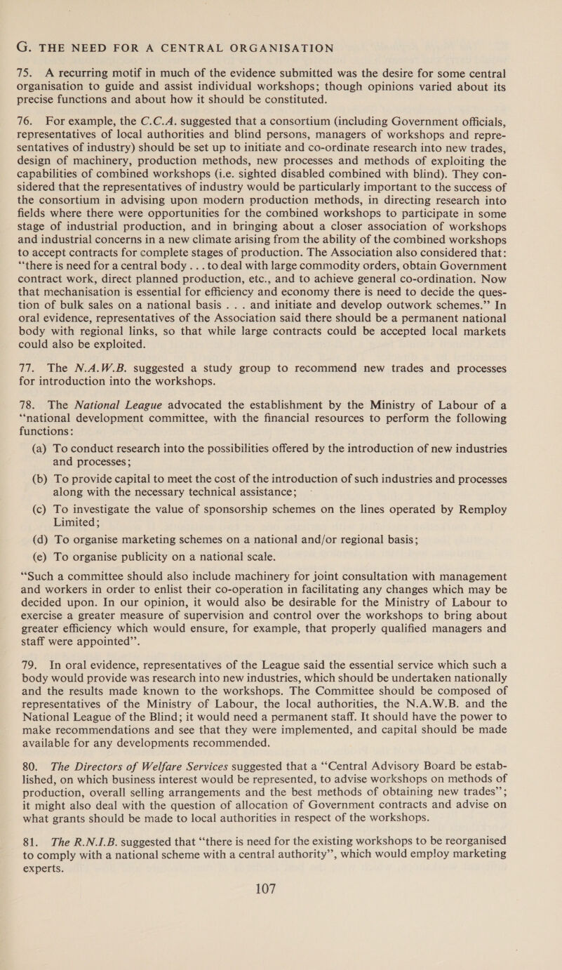 G. THE NEED FOR A CENTRAL ORGANISATION 75. A recurring motif in much of the evidence submitted was the desire for some central organisation to guide and assist individual workshops; though opinions varied about its precise functions and about how it should be constituted. 76. For example, the C.C.A. suggested that a consortium (including Government officials, representatives of local authorities and blind persons, managers of workshops and repre- sentatives of industry) should be set up to initiate and co-ordinate research into new trades, design of machinery, production methods, new processes and methods of exploiting the capabilities of combined workshops (i.e. sighted disabled combined with blind). They con- sidered that the representatives of industry would be particularly important to the success of the consortium in advising upon modern production methods, in directing research into fields where there were opportunities for the combined workshops to participate in some stage of industrial production, and in bringing about a closer association of workshops and industrial concerns in a new climate arising from the ability of the combined workshops to accept contracts for complete stages of production. The Association also considered that: “‘there is need for a central body . . .to deal with large commodity orders, obtain Government contract work, direct planned production, etc., and to achieve general co-ordination. Now that mechanisation is essential for efficiency and economy there is need to decide the ques- tion of bulk sales on a national basis . . . and initiate and develop outwork schemes.”’ In oral evidence, representatives of the Association said there should be a permanent national body with regional links, so that while large contracts could be accepted local markets could also be exploited. 77. The N.A.W.B. suggested a study group to recommend new trades and processes for introduction into the workshops. 78. The National League advocated the establishment by the Ministry of Labour of a “national development committee, with the financial resources to perform the following functions: (a) To conduct research into the possibilities offered by the introduction of new industries and processes; (b) To provide capital to meet the cost of the introduction of such industries and processes along with the necessary technical assistance; (c) To investigate the value of sponsorship schemes on the lines operated by Remploy Limited; (d) To organise marketing schemes on a national and/or regional basis; (e) To organise publicity on a national scale. “Such a committee should also include machinery for joint consultation with management and workers in order to enlist their co-operation in facilitating any changes which may be decided upon. In our opinion, it would also be desirable for the Ministry of Labour to exercise a greater measure of supervision and control over the workshops to bring about greater efficiency which would ensure, for example, that properly qualified managers and staff were appointed’’. 79. In oral evidence, representatives of the League said the essential service which such a body would provide was research into new industries, which should be undertaken nationally and the results made known to the workshops. The Committee should be composed of representatives of the Ministry of Labour, the local authorities, the N.A.W.B. and the National League of the Blind; it would need a permanent staff. It should have the power to make recommendations and see that they were implemented, and capital should be made available for any developments recommended. 80. The Directors of Welfare Services suggested that a “‘Central Advisory Board be estab- lished, on which business interest would be represented, to advise workshops on methods of production, overall selling arrangements and the best methods of obtaining new trades’; it might also deal with the question of allocation of Government contracts and advise on what grants should be made to local authorities in respect of the workshops. 81. The R.N.I.B. suggested that ‘‘there is need for the existing workshops to be reorganised to comply with a national scheme with a central authority”, which would employ marketing experts.