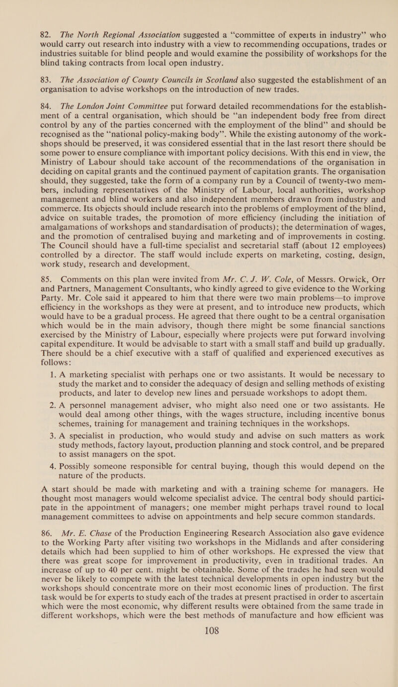 82. The North Regional Association suggested a “‘committee of experts in industry’? who would carry out research into industry with a view to recommending occupations, trades or industries suitable for blind people and would examine the possibility of workshops for the blind taking contracts from local open industry. 83. The Association of County Councils in Scotland also suggested the establishment of an organisation to advise workshops on the introduction of new trades. 84. The London Joint Committee put forward detailed recommendations for the establish- ment of a central organisation, which should be ‘‘an independent body free from direct control by any of the parties concerned with the employment of the blind’ and should be recognised as the “national policy-making body’’. While the existing autonomy of the work- shops should be preserved, it was considered essential that in the last resort there should be some power to ensure compliance with important policy decisions. With this end in view, the Ministry of Labour should take account of the recommendations of the organisation in deciding on capital grants and the continued payment of capitation grants. The organisation should, they suggested, take the form of a company run by a Council of twenty-two mem- bers, including representatives of the Ministry of Labour, local authorities, workshop management and blind workers and also independent members drawn from industry and commerce. Its objects should include research into the problems of employment of the blind, advice on suitable trades, the promotion of more efficiency (including the initiation of amalgamations of workshops and standardisation of products); the determination of wages, and the promotion of centralised buying and marketing and of improvements in costing. The Council should have a full-time specialist and secretarial staff (about 12 employees) controlled by a director. The staff would include experts on marketing, costing, design, work study, research and development. 85. Comments on this plan were invited from Mr. C. J. W. Cole, of Messrs. Orwick, Orr and Partners, Management Consultants, who kindly agreed to give evidence to the Working Party. Mr. Cole said it appeared to him that there were two main problems—to improve efficiency in the workshops as they were at present, and to introduce new products, which would have to be a gradual process. He agreed that there ought to be a central organisation which would be in the main advisory, though there might be some financial sanctions exercised by the Ministry of Labour, especially where projects were put forward involving capital expenditure. It would be advisable to start with a small staff and build up gradually. There should be a chief executive with a staff of qualified and experienced executives as follows: 1. A marketing specialist with perhaps one or two assistants. It would be necessary to study the market and to consider the adequacy of design and selling methods of existing products, and later to develop new lines and persuade workshops to adopt them. 2. A personnel management adviser, who might also need one or two assistants. He would deal among other things, with the wages structure, including incentive bonus schemes, training for management and training techniques in the workshops. 3. A specialist in production, who would study and advise on such matters as work study methods, factory layout, production planning and stock control, and be prepared to assist managers on the spot. 4. Possibly someone responsible for central buying, though this would depend on the nature of the products. A start should be made with marketing and with a training scheme for managers. He thought most managers would welcome specialist advice. The central body should partici- pate in the appointment of managers; one member might perhaps travel round to local management committees to advise on appointments and help secure common standards. 86. Mr. E. Chase of the Production Engineering Research Association also gave evidence to the Working Party after visiting two workshops in the Midlands and after considering details which had been supplied to him of other workshops. He expressed the view that there was great scope for improvement in productivity, even in traditional trades. An increase of up to 40 per cent. might be obtainable. Some of the trades he had seen would never be likely to compete with the latest technical developments in open industry but the workshops should concentrate more on their most economic lines of production. The first task would be for experts to study each of the trades at present practised in order to ascertain which were the most economic, why different results were obtained from the same trade in different workshops, which were the best methods of manufacture and how efficient was