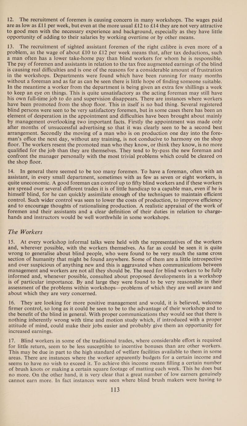 12. The recruitment of foremen is causing concern in many workshops. The wages paid are as low as £11 per week, but even at the more usual £12 to £14 they are not very attractive to good men with the necessary experience and background, especially as they have little opportunity of adding to their salaries by working overtime or by other means. 13. The recruitment of sighted assistant foremen of the right calibre is even more of a problem, as the wage of about £10 to £12 per week means that, after tax deductions, such a man often has a lower take-home pay than blind workers for whom he is responsible. The pay of foremen and assistants in relation to the tax free augmented earnings of the blind is causing real difficulties and is one of the reasons for a considerable amount of frustration in the workshops. Departments were found which have been running for many months without a foreman and as far as can be seen there is little hope of finding someone suitable. In the meantime a worker from the department is being given an extra few shillings a week to keep an eye on things. This is quite unsatisfactory as the acting foreman may still have his own full-time job to do and supervision disappears. There are instances where workers have been promoted from the shop floor. This in itself is no bad thing. Several registered blind persons were seen to be very satisfactory foremen, but in some cases there has been an element of desperation in the appointment and difficulties have been brought about mainly by management overlooking two important facts. Firstly the appointment was made only after months of unsuccessful advertising so that it was clearly seen to be a second best arrangement. Secondly the moving of a man who is on production one day into the fore- man’s office the next day, without any training, is not conducive to harmony on the shop floor. The workers resent the promoted man who they know, or think they know, is no more qualified for the job than they are themselves. They tend to by-pass the new foreman and confront the manager personally with the most trivial problems which could be cleared on the shop floor. 14. In general there seemed to be too many foremen. To have a foreman, often with an assistant, in every small department, sometimes with as few as seven or eight workers, is quite uneconomic. A good foreman can control up to fifty blind workers and if these workers are spread over several different trades it is of little handicap to a capable man, even if he is himself blind, for he can quickly assimilate enough of the techniques to maintain efficient control. Such wider control was seen to lower the costs of production, to improve efficiency and to encourage thoughts of rationalising production. A realistic appraisal of the work of foremen and their assistants and a clear definition of their duties in relation to charge- hands and instructors would be well worthwhile in some workshops. The Workers 15. At every workshop informal talks were held with the representatives of the workers and, wherever possible, with the workers themselves. As far as could be seen it is quite wrong to generalise about blind people, who were found to be very much the same cross section of humanity that might be found anywhere. Some of them are a little introspective and over suspicious of anything new and this is aggravated when communications between management and workers are not all they should be. The need for blind workers to be fully informed and, whenever possible, consulted about proposed developments in a workshop is of particular importance. By and large they were found to be very reasonable in their assessment of the problems within workshops—problems of which they are well aware and about which they are very concerned. 16. They are looking for more positive management and would, it is believed, welcome firmer control, so long as it could be seen to be to the advantage of their workshop and to the benefit of the blind in general. With proper communications they would see that there is nothing inherently wrong with time and motion study which, if introduced with a proper attitude of mind, could make their jobs easier and probably give them an opportunity for increased earnings. 17. Blind workers in some of the traditional trades, where considerable effort is required for little return, seem to be less susceptible to incentive bonuses than are other workers. This may be due in part to the high standard of welfare facilities available to them in some areas. There are instances where the worker apparently budgets for a certain income and seems to have no wish to exceed it. To achieve this income means filling a certain number of brush knots or making a certain square footage of matting each week. This he does but no more. On the other hand, it is very clear that a great number of low earners genuinely cannot earn more. In fact instances were seen where blind brush makers were having to