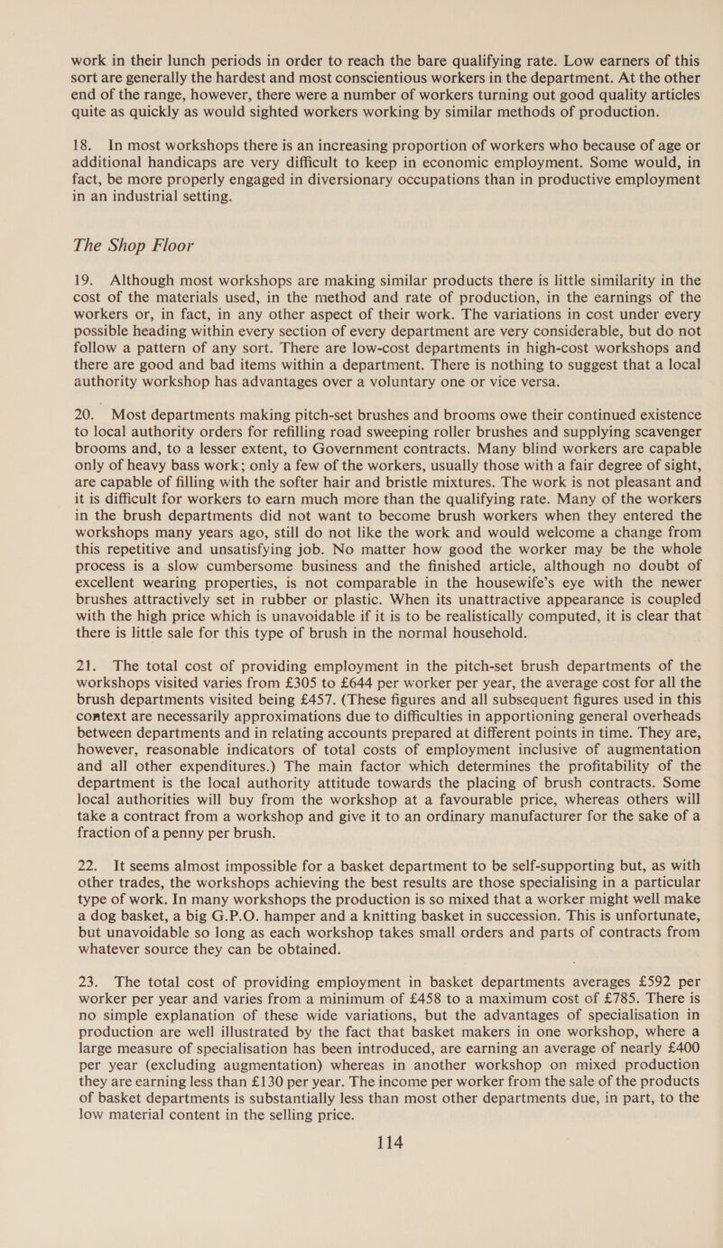 work in their lunch periods in order to reach the bare qualifying rate. Low earners of this sort are generally the hardest and most conscientious workers in the department. At the other end of the range, however, there were a number of workers turning out good quality articles quite as quickly as would sighted workers working by similar methods of production. 18. In most workshops there is an increasing proportion of workers who because of age or additional handicaps are very difficult to keep in economic employment. Some would, in fact, be more properly engaged in diversionary occupations than in productive employment in an industrial setting. The Shop Floor 19. Although most workshops are making similar products there is little similarity in the cost of the materials used, in the method and rate of production, in the earnings of the workers or, in fact, in any other aspect of their work. The variations in cost under every possible heading within every section of every department are very considerable, but do not follow a pattern of any sort. There are low-cost departments in high-cost workshops and there are good and bad items within a department. There is nothing to suggest that a local authority workshop has advantages over a voluntary one or vice versa. 20. Most departments making pitch-set brushes and brooms owe their continued existence to local authority orders for refilling road sweeping roller brushes and supplying scavenger brooms and, to a lesser extent, to Government contracts. Many blind workers are capable only of heavy bass work; only a few of the workers, usually those with a fair degree of sight, are capable of filling with the softer hair and bristle mixtures. The work is not pleasant and it is difficult for workers to earn much more than the qualifying rate. Many of the workers in the brush departments did not want to become brush workers when they entered the workshops many years ago, still do not like the work and would welcome a change from this repetitive and unsatisfying job. No matter how good the worker may be the whole process is a slow cumbersome business and the finished article, although no doubt of excellent wearing properties, is not comparable in the housewife’s eye with the newer brushes attractively set in rubber or plastic. When its unattractive appearance is coupled with the high price which is unavoidable if it is to be realistically computed, it is clear that there is little sale for this type of brush in the normal household. 21. The total cost of providing employment in the pitch-set brush departments of the workshops visited varies from £305 to £644 per worker per year, the average cost for all the brush departments visited being £457. (These figures and all subsequent figures used in this context are necessarily approximations due to difficulties in apportioning general overheads between departments and in relating accounts prepared at different points in time. They are, however, reasonable indicators of total costs of employment inclusive of augmentation and all other expenditures.) The main factor which determines the profitability of the department is the local authority attitude towards the placing of brush contracts. Some local authorities will buy from the workshop at a favourable price, whereas others will take a contract from a workshop and give it to an ordinary manufacturer for the sake of a fraction of a penny per brush. 22. It seems almost impossible for a basket department to be self-supporting but, as with other trades, the workshops achieving the best results are those specialising in a particular type of work. In many workshops the production is so mixed that a worker might well make a dog basket, a big G.P.O. hamper and a knitting basket in succession. This is unfortunate, but unavoidable so long as each workshop takes small orders and parts of contracts from whatever source they can be obtained. 23. The total cost of providing employment in basket departments averages £592 per worker per year and varies from a minimum of £458 to a maximum cost of £785. There is no simple explanation of these wide variations, but the advantages of specialisation in production are well illustrated by the fact that basket makers in one workshop, where a large measure of specialisation has been introduced, are earning an average of nearly £400 per year (excluding augmentation) whereas in another workshop on mixed production they are earning less than £130 per year. The income per worker from the sale of the products of basket departments is substantially less than most other departments due, in part, to the low material content in the selling price.