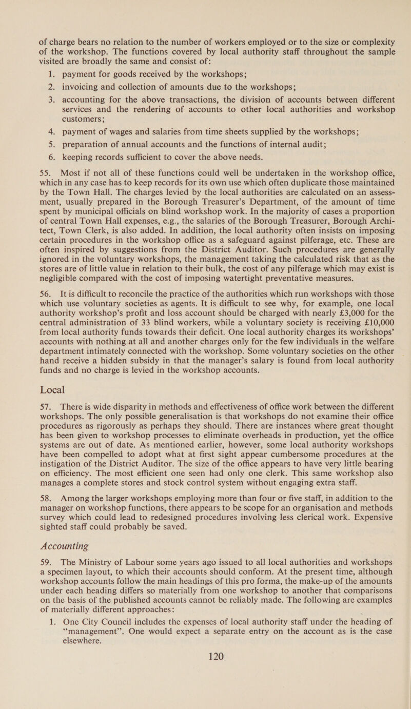 of charge bears no relation to the number of workers employed or to the size or complexity of the workshop. The functions covered by local authority staff throughout the sample visited are broadly the same and consist of: 1. payment for goods received by the workshops; 2. invoicing and collection of amounts due to the workshops; 3. accounting for the above transactions, the division of accounts between different services and the rendering of accounts to other local authorities and workshop customers; 4. payment of wages and salaries from time sheets supplied by the workshops; 5. preparation of annual accounts and the functions of internal audit; 6. keeping records sufficient to cover the above needs. 55. Most if not all of these functions could well be undertaken in the workshop office, which in any case has to keep records for its own use which often duplicate those maintained by the Town Hall. The charges levied by the local authorities are calculated on an assess- ment, usually prepared in the Borough Treasurer’s Department, of the amount of time spent by municipal officials on blind workshop work. In the majority of cases a proportion of central Town Hall expenses, e.g., the salaries of the Borough Treasurer, Borough Archi- tect, Town Clerk, is also added. In addition, the local authority often insists on imposing certain procedures in the workshop office as a safeguard against pilferage, etc. These are often inspired by suggestions from the District Auditor. Such procedures are generally ignored in the voluntary workshops, the management taking the calculated risk that as the stores are of little value in relation to their bulk, the cost of any pilferage which may exist is negligible compared with the cost of imposing watertight preventative measures. 56. It is difficult to reconcile the practice of the authorities which run workshops with those which use voluntary societies as agents. It is difficult to see why, for example, one local authority workshop’s profit and loss account should be charged with nearly £3,000 for the central administration of 33 blind workers, while a voluntary society is receiving £10,000 from local authority funds towards their deficit. One local authority charges its workshops’ accounts with nothing at all and another charges only for the few individuals in the welfare department intimately connected with the workshop. Some voluntary societies on the other hand receive a hidden subsidy in that the manager’s salary is found from local authority funds and no charge is levied in the workshop accounts. Local 57. There is wide disparity in methods and effectiveness of office work between the different workshops. The only possible generalisation is that workshops do not examine their office procedures as rigorously as perhaps they should. There are instances where great thought has been given to workshop processes to eliminate overheads in production, yet the office systems are out of date. As mentioned earlier, however, some local authority workshops have been compelled to adopt what at first sight appear cumbersome procedures at the instigation of the District Auditor. The size of the office appears to have very little bearing on efficiency. The most efficient one seen had only one clerk. This same workshop also manages a complete stores and stock control system without engaging extra staff. 58. Among the larger workshops employing more than four or five staff, in addition to the manager on workshop functions, there appears to be scope for an organisation and methods survey which could lead to redesigned procedures involving less clerical work. Expensive sighted staff could probably be saved. Accounting 59. The Ministry of Labour some years ago issued to all local authorities and workshops a specimen layout, to which their accounts should conform. At the present time, although workshop accounts follow the main headings of this pro forma, the make-up of the amounts under each heading differs so materially from one workshop to another that comparisons on the basis of the published accounts cannot be reliably made. The following are examples of materially different approaches: 1. One City Council includes the expenses of local authority staff under the heading of ‘“‘management’’. One would expect a separate entry on the account as is the case elsewhere.