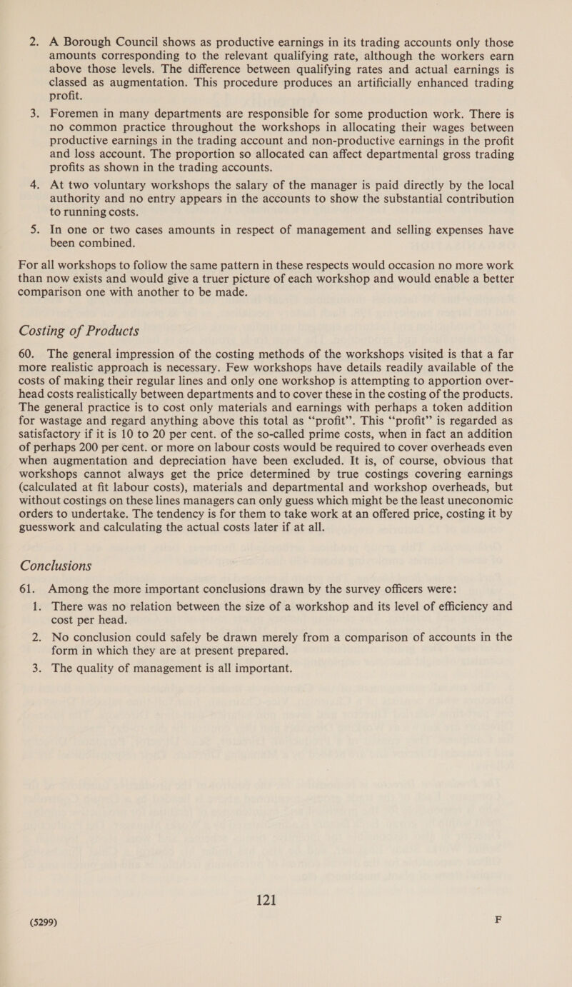 amounts corresponding to the relevant qualifying rate, although the workers earn above those levels. The difference between qualifying rates and actual earnings is classed as augmentation. This procedure produces an artificially enhanced trading profit. 3. Foremen in many departments are responsible for some production work. There is no common practice throughout the workshops in allocating their wages between productive earnings in the trading account and non-productive earnings in the profit and loss account. The proportion so allocated can affect departmental gross trading profits as shown in the trading accounts. 4. At two voluntary workshops the salary of the manager is paid directly by the local authority and no entry appears in the accounts to show the substantial contribution to running costs. 5. In one or two cases amounts in respect of management and selling expenses have been combined. For all workshops to follow the same pattern in these respects would occasion no more work than now exists and would give a truer picture of each workshop and would enable a better comparison one with another to be made. Costing of Products 60. The general impression of the costing methods of the workshops visited is that a far more realistic approach is necessary. Few workshops have details readily available of the costs of making their regular lines and only one workshop is attempting to apportion over- head costs realistically between departments and to cover these in the costing of the products. The general practice is to cost only materials and earnings with perhaps a token addition for wastage and regard anything above this total as “‘profit’”’. This “‘profit’ is regarded as satisfactory if it is 10 to 20 per cent. of the so-called prime costs, when in fact an addition of perhaps 200 per cent. or more on labour costs would be required to cover overheads even when augmentation and depreciation have been excluded. It is, of course, obvious that workshops cannot always get the price determined by true costings covering earnings (calculated at fit labour costs), materials and departmental and workshop overheads, but without costings on these lines managers can only guess which might be the least uneconomic orders to undertake. The tendency is for them to take work at an offered price, costing it by guesswork and calculating the actual costs later if at all. Conclusions 61. Among the more important conclusions drawn by the survey officers were: 1. There was no relation between the size of a workshop and its level of efficiency and cost per head. 2. No conclusion could safely be drawn merely from a comparison of accounts in the form in which they are at present prepared. 3. The quality of management is all important. 121