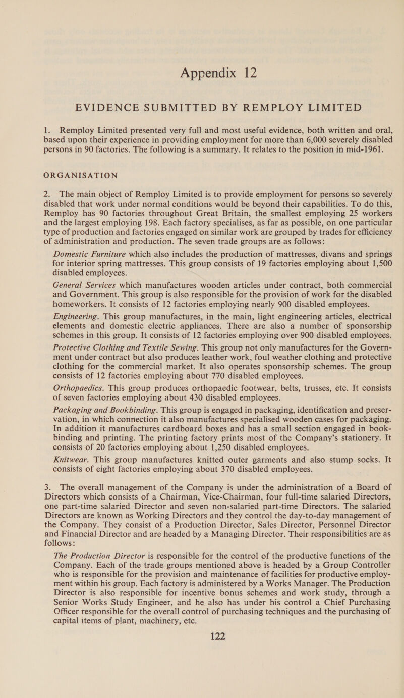 Appendix 12 EVIDENCE SUBMITTED BY REMPLOY LIMITED 1. Remploy Limited presented very full and most useful evidence, both written and oral, based upon their experience in providing employment for more than 6,000 severely disabled persons in 90 factories. The following is a summary. It relates to the position in mid-1961. ORGANISATION 2. The main object of Remploy Limited is to provide employment for persons so severely disabled that work under normal conditions would be beyond their capabilities. To do this, Remploy has 90 factories throughout Great Britain, the smallest employing 25 workers and the largest employing 198. Each factory specialises, as far as possible, on one particular type of production and factories engaged on similar work are grouped by trades for efficiency of administration and production. The seven trade groups are as follows: Domestic Furniture which also includes the production of mattresses, divans and springs for interior spring mattresses. This group consists of 19 factories employing about 1,500 disabled employees. General Services which manufactures wooden articles under contract, both commercial and Government. This group is also responsible for the provision of work for the disabled homeworkers. It consists of 12 factories employing nearly 900 disabled employees. Engineering. This group manufactures, in the main, light engineering articles, electrical elements and domestic electric appliances. There are also a number of sponsorship schemes in this group. It consists of 12 factories employing over 900 disabled employees. Protective Clothing and Textile Sewing. This group not only manufactures for the Govern- ment under contract but also produces leather work, foul weather clothing and protective clothing for the commercial market. It also operates sponsorship schemes. The group consists of 12 factories employing about 770 disabled employees. Orthopaedics. This group produces orthopaedic footwear, belts, trusses, etc. It consists of seven factories employing about 430 disabled employees. Packaging and Bookbinding. This group is engaged in packaging, identification and preser- vation, in which connection it also manufactures specialised wooden cases for packaging. In addition it manufactures cardboard boxes and has a small section engaged in book- binding and printing. The printing factory prints most of the Company’s stationery. It consists of 20 factories employing about 1,250 disabled employees. Knitwear. This group manufactures knitted outer garments and also stump socks. It consists of eight factories employing about 370 disabled employees. 3. The overall management of the Company is under the administration of a Board of Directors which consists of a Chairman, Vice-Chairman, four full-time salaried Directors, one part-time salaried Director and seven non-salaried part-time Directors. The salaried Directors are known as Working Directors and they contro] the day-to-day management of the Company. They consist of a Production Director, Sales Director, Personnel Director and Financial Director and are headed by a Managing Director. Their responsibilities are as follows: The Production Director is responsible for the control of the productive functions of the Company. Each of the trade groups mentioned above is headed by a Group Controller who is responsible for the provision and maintenance of facilities for productive employ- ment within his group. Each factory is administered by a Works Manager. The Production Director is also responsible for incentive bonus schemes and work study, through a Senior Works Study Engineer, and he also has under his control a Chief Purchasing Officer responsible for the overall control of purchasing techniques and the purchasing of capital items of plant, machinery, etc.